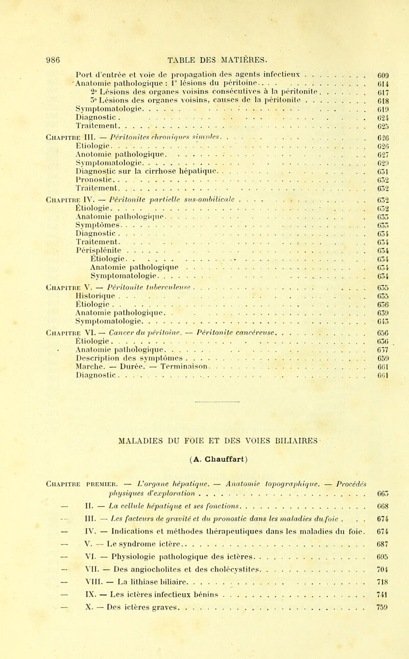 Port d'entrée et voie de propagation des agents infectieux 609 Anatomie pathologique: 1° lésions du péritoine 614 2° Lésions des organes voisins consécutives à la péritonite 617 5° Lésions des organes voisins, causes de la péritonite gig Symptomatologie • 619 Diagnostic. 624 Traitement 625 Chapitre III. —Péril.onitcf: rlirmiir/ucx fimi-ilett 626 Étiologie 625 Anotomic pathologique . . . . 627 Symptomatologie 629 Diagnostic sur la cirrhose hépatique . . 651 Pronostic 632 Traitement 632 Chapitre IV. — Péritonite partielle sus-oinhilicale 632 Étiologie ■ 052 Anatomie pathologi<pie . 635 Sym]3tômes 633 Diagnostic ■ ■ ■ 634 Traitement ; 654 Périsplénite 634 Étiologie 654 Anatomie pathologique . 65 i Symptomatologie 654 Chapitre V. — Péritonite Inherenlem^e 655 Historique 635 Étiologie ... 656 Anatomie pathologique. . 639 Symptomatologie 645 Chapitre VI.— Cancer du péritoine. — Péritonite cancéreuse 656 Étiologie 630 Anatomie pathologique 637 Description des symptômes 659 Marche. — Durée. — Terminaison 661 Diagnostic 601 MALADIES DU FOIE ET DES VOIES BILIAIRES- (A. Chauffart) Chapitre premier. — L'orç/ane hépatique. — Anatomie topographic/ue. — Procédcfi jjhysiqices d'exploration 665 — II. — La cellule hépatique et ses fonctions 668 III. — Les facteurs de gravité et du pronostic dans les maladies du foie . . . 674 — IV. — Indications et méthodes thérapeutiques dans les maladies du foie. 674 — V. — Le syndrome ictère 687 — VI. — Physiologie pathologique des ictères 695 — — Des angiocholites et des cholécystites 704 — VIII. — La lithiase biliaire 718 — IX. — Les ictères infectieux bénins 741 — X. — Des ictères graves 759