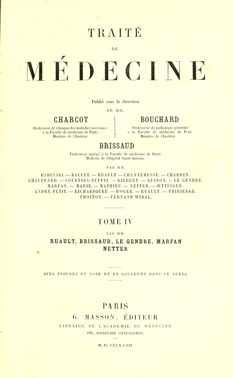 T R AIT Ë DE M E DECIDE l'ublié sous la ilirucliuii GHARGOT Professeur de clinique des maladies ncrvousca à la Faculté de médecine de Paris Membre de rhi>^lilul BOUCHARD Professeur do pathologie générale la Faculté do médecine de Prris Membre do l'Inslitut BRISSAUD Prolesseur agrégé à la Faculté do médecine do Paris Médecin de l'hôpital Saint-Antoine PAR MM. BADINSKI. — BALLET. — BUAULT. —CilANTEMESSE. — CHARRIN. CHAUFFA RI). — COIIP.TOIS-SUFFIT. — GILBERT. — GUINON. — LE GENDRE. MARFAN. — MARIE. — MATHIEU. — NETTER. — ŒTTINGER. ANDRÉ PETIT. — RICHARDIÈRE. — ROGER. —RUAULT. — TIIIBIERGE. TllOINUT. — FERNAND WIDAL. TOME IV RUAULT, BRISSAUD, LE GENDRE, MARFAN NETTER AVEC FIGURES EN MJ1R ET EN COULEURS DANS LE TEXTE PARIS G. MASSON, ÉDITE IJK LIBRAIRE DE l'aCADÉMIE DK MÉDECINE 120, IlOULEVARn SAINT-GEEMAIN M. D. cccx cm