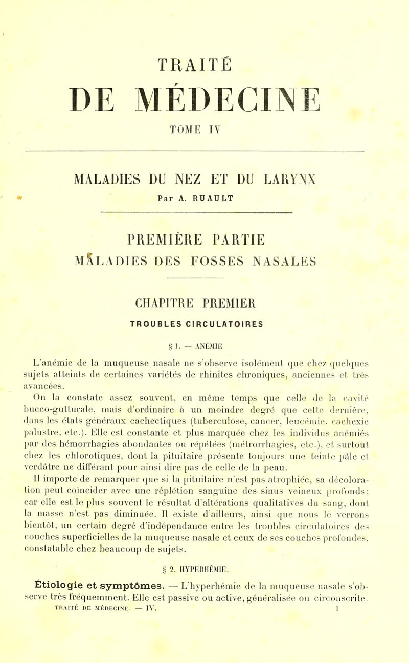 DE MÉDECINE TOME IV MALADIES DU NEZ ET DU LARYNX ♦ Par A. RUAULT PREMIÈRE PARTIE MALADIES DES FOSSES NASALES GHAPJTRl'] PREMIER TROUBLES CIRCULATOIRES § 1. — ANÉMIE L'anémie de la muqueuse nasale ne s'observe isolément que chez quelques sujets atteints de certaines variétés de rhinites chroniques, anciennes et très avancées. On la constate assez souvent, en même temps que celle de la cavité bucco-gutturale, mais d'ordinaire à un moindre degré que cette dernière, dans les états généraux cachectiques (tuberculose, cancer, leucémie, cachexie palustre, etc.). Elle est constante et plus marquée chez les individus anémiés par des hémorrhagies abondantes ou répétées (métrorrhagies, etc.), et surtout chez les chlorotiques, dont la pituitaire présente toujours une teinte pâle el verdàtre ne différant pour ainsi dire pas de celle de la peau. Il importe de remarquer que si la pituitaire n'est pas atrophiée, sa décolora- tion peut coïncider avec une réplétion sanguine des sinus veineux profonds ; car elle est le plus souvent le résultat d'altérations qualitatives du sang, dont la masse n'est pas diminuée. Il existe d'ailleurs, ainsi que nous le verrons bientôt, un certain degré d'indépendance entre les troubles circulatoires des couches superficielles de la muqueuse nasale et ceux de ses couches profondes, constatable chez beaucoup de sujets. § 2. HYPERIIÉMIE. Etiologie et symptômes. — L'hyperhémie de la muqueuse nasale s'ob- serve très fréquemment. Elle est passive ou active, généralisée ou circonscrite.