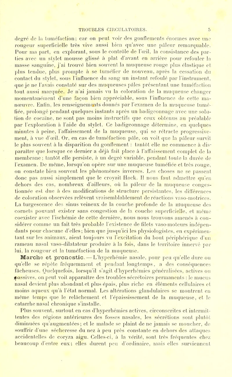 degré de la tuméfaction; car on peut A'oir des gonflements énormes avec une rougeur superficielle très vive aussi bien qu'avec une pâleur remarquable. Pour ma part, en explorant, sous le contrôle de l'œil, la consistance des par- ties avec un stylet mousse glissé à plat d'avant en arrière pour refouler la masse sanguine, j'ai trouvé bien souvent la muqueuse rouge plus élastique et plus tendue, plus prompte à se tuméfier de nouveau, après la cessation du contact du stylet, sous l'influence du sang un instant refoulé par l'instrument, que je ne l'avais constaté sur des muqueuses pâles présentant une tuméfaction tout aussi marquée. Je' n'ai jamais vu la coloration de la muqueuse changer momentanément d'une façon bien appréciable, sous l'influence de cette ma- nœuvre. Enfin, les renseignements donnés par l'examen de la muqueuse tumé- fiée, prolongé pendant quelques instants après un badigeonnage avec une solu- tion de cocaïne, ne sont pas moins instructifs que ceux obtenus au préalable par l'exploration à l'aide du stylet. Ce badigeonnage détermine, en quelques minutes à peine, l'affaissement de la muqueuse, qui se rétracte progressive- ment, à vue d'œil. Or, en cas de tuméfaction pâle, on voit que la pâleur survit le plus souvent à la disparition du gonflement : tantôt elle ne commence à dis- paraître que lorsque ce dernier a déjà fait place à l'affaissement complet de la membrane ; tantôt elle persiste, à un degré variable, pendant toute la durée de l'examen. De même, lorsqu'on opère sur une muqueuse tuméfiée et très rouge, on constate bien souvent les phénomènes inverses. Les choses ne se passent donc pas aussi simplement c|ue le croyait Hack. Il nous faut admettre qu'en dehors des cas, nombreux d'ailleurs, où la pâleur de la muqueuse conges- tionnée est due à des modifications de structure persistantes, les différences de coloration observées relèvent vraisemblablement de réactions vaso-motrices. La turgescence des sinus veineux de la couche profonde de la muqueuse des cornets pouvant exister sans congestion de la couche superficielle, et même coexister avec l'ischémie de cette dernière, nous nous trouvons amenés à con- sidérer comme un fait très probable l'existence de filets vaso-moteurs indépen- dants pour chacune d'elles; bien que jusqu'ici les physiologistes, en expérimen- tant sur les animaux, aient toujours vu l'excitation du bout périphérique d'un rameau nasal vaso-dilatateur produire à la fois, dans le territoire innervé par lui, la rougeur et la tuméfaction de la muqueuse. Marche et pronostic. — L'hyperhémie nasale, pour peu qu'elle dure ou qu'elle se répète fréquemment et pendant longtemps, a des conséquences fâcheuses. Quelquefois, lorsqu'il s'agit d'hyperhémies généralisées, actives ou ^passives, on peut voit apparaître des troubles sécrétoires i^ermanents : le mucus nasal devient plus abondant et plus épais, plus riche en éléments cellulaires et moins aqueux qu'à l'état normal. Les altérations glandulaires se montrent en même temps que le relâchement et l'épaississement de la muqueuse, et le catarrhe nasal chronique s'installe. Plus souvent, surtout en cas d'hyperhémies actives, circonscrites et intermit- tentes des régions antérieures des fosses nasales, les sécrétions sont plutôt diminuées qu'augmentées; et le malade se plaint de ne jamais se moucher, de souffrir d'une sécheresse du nez à peu près constante en dehors des attaques accidentelles de coryza aigu. Celles-ci, à la vérité, sont très fréquentes chez beaucoup d'entre eux; elles durent peu d'ordinaire, mais elles surviennent