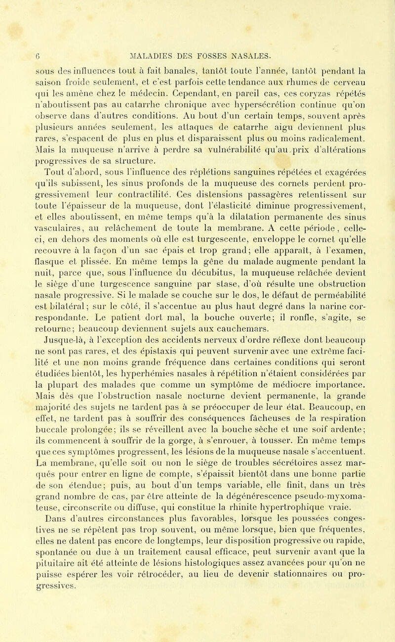 SOUS des influences tout à fait banales, tantôt toute l'année, tantôt pendant la saison froide seulement, et c'est parfois cette tendance aux rhumes de cerveau qui les amène chez le médecin. Cependant, en pareil cas, ces coryzas répétés n'aboutissent pas au catarrhe chronique avec hypersécrétion continue qu'on observe dans d'autres conditions. Au bout d'un certain temps, souvent après plusieurs années seulement, les attaques de catarrhe aigu deviennent plus rares, s'espacent de plus en plus et disparaissent plus ou moins radicalement. Mais la muqueuse n'arrive à perdre sa vulnérabilité qu'au,prix d'altérations progressives de sa structure. Tout d'abord, sous l'influence des réplétions sanguines répétées et exagérées qu'ils subissent, les sinus profonds de la muqueuse des cornets perdent pro- gressivement leur contractilité. Ces distensions passagères retentissent sur toute l'épaisseur de la muqueuse, dont l'élasticité diminue progressivement, et elles aboutissent, en naême temps qu'à la dilatation permanente des sinus vasculaires, au relâchement de toute la membrane. A cette période, celle- ci, en dehors des moments où elle est turgescente, enveloppe le cornet qu'elle recouvre à la façon d'un sac épais et trop grand; elle apparaît, à l'examen, flasque et plissée. En même temps la gêne du malade augmente pendant la nuit, parce que, sous l'influence du décubitus, la muqueuse relâchée devient le siège d'une turgescence sanguine par stase, d'où résulte une obstruction nasale progressive. Si le malade se couche sur le dos, le défaut de perméabilité est bilatéral ; sur le côté, il s'accentue au plus haut degré dans la narine cor- respondante. Le patient dort mal, la bouche ouverte; il ronfle, s'agite, se retourne; beaucoup deviennent sujets aux cauchemars. Jusque-là, à l'exception des accidents nerveux d'ordre réflexe dont beaucoup ne sont pas rares, et des épistaxis qui peuvent survenir avec une extrême faci- lité et une non moins grande fréquence dans certaines conditions qui seront étudiées bientôt, les hyperhémies nasales à répétition n'étaient considérées par la plupart des malades que comme un symptôme de médiocre importance. Mais dès que l'obstruction nasale nocturne devient permanente, la grande majorité des sujets ne tardent pas à se préoccuper de leur état. Beaucoup, en efîet, ne tardent pas à souffrir des conséquences fâcheuses de la respiration buccale prolongée ; ils se réveillent avec la bouche sèche et une soif ardente ; ils commencent à souffrir de la gorge, à s'enrouer, à tousser. En même temps que ces symptômes progressent, les lésions de la muqueuse nasale s'accentuent. La membrane, qu'elle soit ou non le siège de troubles sécrétoires assez mar- qués pour entrer en ligne de compte, s'épaissit bientôt dans une bonne partie de son étendue; puis, au bout d'un temps variable, elle finit, dans un très grand nombre de cas, par être atteinte de la dégénérescence pseudo-myxoma- teuse, circonscrite ou diffuse, qui constitue la rhinite hypertrophique vraie. Dans d'autres circonstances plus favorables, lorsque les poussées conges- tives ne se répètent pas trop souvent, ou même lorsque, bien que fréquentes, elles ne datent pas encore de longtemps, leur disposition progressive ou rapide, spontanée ou due à un traitement causal efficace, peut survenir avant que la pituitaire ait été atteinte de lésions histologiques assez avancées pour qu'on ne puisse espérer les voir rétrocéder, au lieu de devenir stationnaires ou pro- gressives.