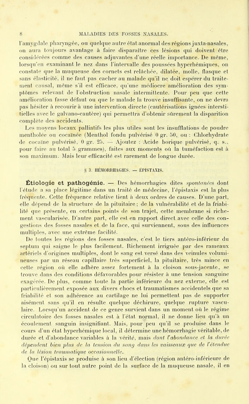 l'amygdale pharyngée, ou quelque autre état anormal des régions juxta-nasales, on aura toujours avantage à faire disparaître ces lésions qui doivent être considérées comme des causes adjuvantes d'une réelle importance. De même, lorsqu'en examinant le nez dans l'intervalle des poussées hyperhémiques, on constate que la muqueuse des cornets est relâchée, dilatée, molle, flasque et sans élasticité, il ne faut pas cacher au malade qu'il ne, doit espérer du traite- ment causal, même s'il est efficace, qu'une médiocre amélioration des sym- ptômes relevant de l'obstruction nasale intermittente. Pour peu que cette amélioration fasse défaut ou que le malade la trouve insviffisante, on ne devra pas hésiter à recourir à une intervention directe (cautérisations ignées intersti- tielles avec le galvano-cautère) qui permettra d'obtenir sûrement la disparition complète des accidents. Les moyens locavix palliatifs les plus utiles sont les insufflations de poudre mentholée ou cocaïnée (Menthol fondu pulvérisé 0 gr. 50, ou : Chlorhydrate de cocaïne pulvérisé, 0 gr. 25. — Ajoutez : Acide borique pulvérisé, q. s., pour faire au total 5 grammes), faites aux moments où la tuméfaction est à son maximum. Mais leur efficacité est rarement de longue durée. § 3. HÉMORRHÂGIES. — ÉPISTAXIS. Étiologie et pathogénie. — Des hémorrhagies dites spontanées dont l'étude a sa place légitime dans un traité de médecine, l'épistaxis est la plus fréquente. Cette fréquence relative tient à deux ordres de causes. D'une part, elle dépend de la structure de la pituitaire ; de la vulnérabilité et de la friabi- lité que présente, en certains points de son trajet, cette membrane si riche- ment vascularisée. D'autre part, elle est en rapport direct avec celle des con- gestions des fosses nasales et de la face, qui surviennent, sous des influences multiples, avec une extrême facilité. De toutes les régions des fosses nasales, c'est le tiers antéro-inférieur du septum qui saigne le plus facilement. Richement irriguée par des rameaux artériels d'origines multiples, dont le sang est versé dans des veinules volumi- neuses par un réseau capillaire très superficiel, la pituitaire, très mince en cette région où elle adhère assez fortement à la cloison sous-jacente, se trouve dans des conditions défavorables pour résister à une tension sanguine exagérée. De plus, comme toute la partie inférieure du nez externe, elle est particulièrement exposée aux divers chocs et traumatismes accidentels que sa friabilité et son adhérence au cartilage ne lui permettent pas de supporter aisément sans qu'il en résulte quelque déchirure, quelque rupture vascu- laire. Lorsqu'un accident de ce genre survient dans un moment où le régime circulatoire des fosses nasales est à l'état normal, il ne donne lieu qu'à un écoulement sanguin insignifiant. Mais, pour peu qu'il se produise dans le cours d'un état hyperhémique local, il détermine une hémorrhagie véritable, de durée et d'abondance variables à la vérité, mais dont l'abondance et la durée dépendent bien plus de la tension du sang dans les vaisseaux que de l'étendue de la lésion traumatique occasionnelle. Que l'épistaxis se produise à son lieu d'élection (région antéro-inférieure de la cloison) ou sur tout autre point de la surface de la muqueuse nasale, il en