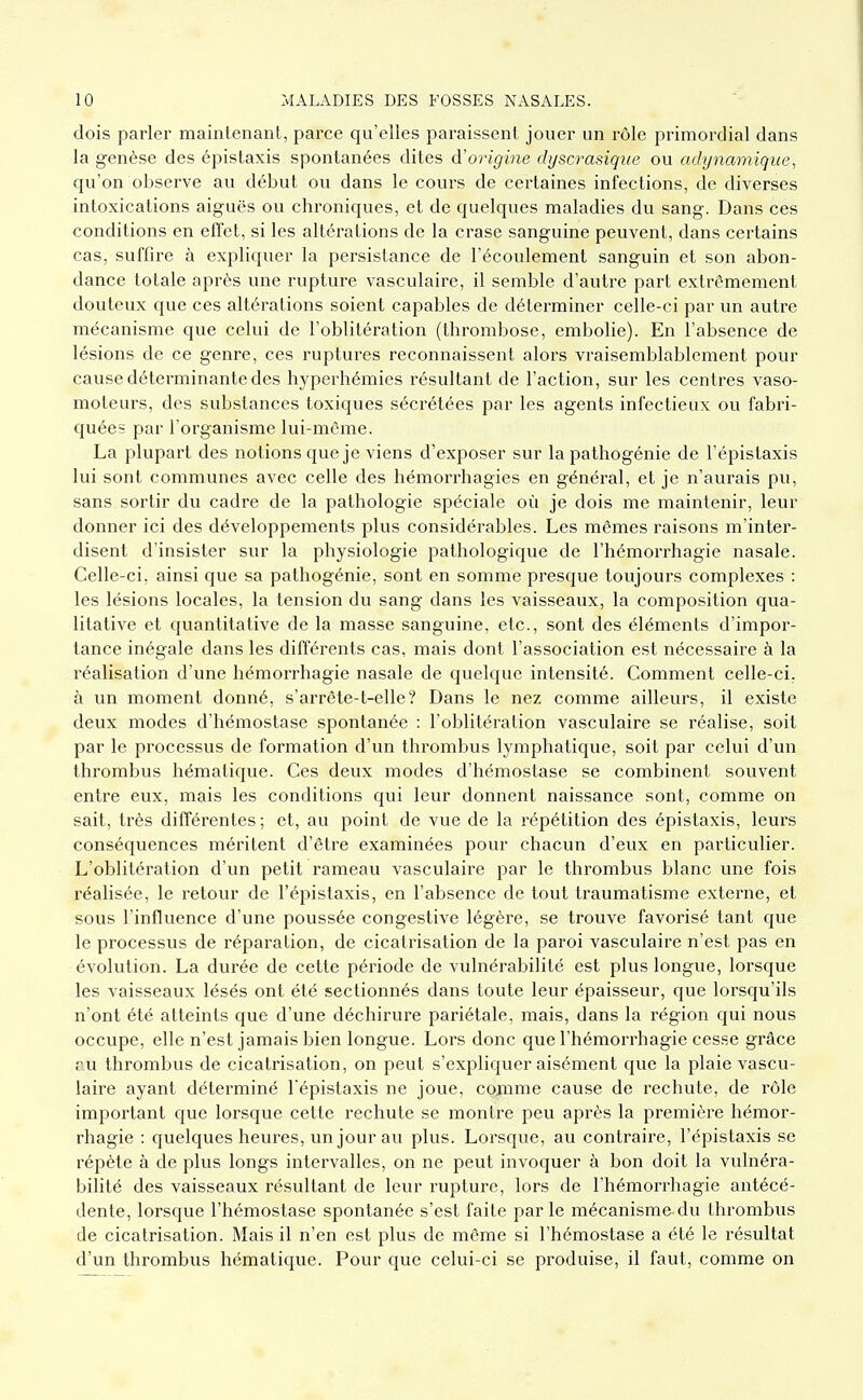 dois parler maintenant, parce qu'elles paraissent jouer un l'ôle primordial dans la genèse des épistaxis spontanées dites d'origine dyscrasique ou adynamiqiie, qu'on observe au début ou dans le cours de certaines infections, de diverses intoxications aiguës ou chroniques, et de quelques maladies du sang. Dans ces conditions en efTet, si les altérations de la crase sanguine peuvent, dans certains cas, suffire à expliquer la persistance de l'écoulement sanguin et son abon- dance totale après une rupture vasculaire, il semble d'autre part extrêmement douteux que ces altérations soient capables de déterminer celle-ci par un autre mécanisme que celui de l'oblitération (thrombose, embolie). En l'absence de lésions de ce genre, ces ruptures reconnaissent alors vraisemblablement pour cause déterminante des hyperhémies résultant de l'action, sur les centres vaso- moteurs, des substances toxiques sécrétées par les agents infectieux ou fabri- quées par l'organisme lui-même. La plupart des notions que je viens d'exposer sur la pathogénie de l'épistaxis lui sont communes avec celle des hémorrhagies en général, et je n'aurais pu, sans sortir du cadre de la pathologie spéciale où je dois me maintenir, leur donner ici des développements plus considérables. Les mêmes raisons m'inter- disent d'insister sur la physiologie pathologique de l'hémorrhagie nasale. Celle-ci, ainsi que sa palhogénie, sont en somme presque toujours complexes : les lésions locales, la tension du sang dans les vaisseaux, la composition qua- litative et quantitative de la masse sanguine, etc., sont des éléments d'impor- tance inégale dans les différents cas, mais dont l'association est nécessaire à la réalisation d'une hémorrhagie nasale de quelque intensité. Comment celle-ci, à un moment donné, s'arrête-t-elle? Dans le nez comme ailleurs, il existe deux modes d'hémostase spontanée : l'oblitération vasculaire se réalise, soit par le processus de formation d'un thrombus lymphatique, soit par celui d'un thrombus hémalique. Ces deux modes d'hémostase se combinent souvent entre eux, mais les conditions qui leur donnent naissance sont, comme on sait, très différentes ; et, au point de vue de la répétition des épistaxis, leurs conséquences méritent d'être examinées pour chacun d'eux en particulier. L'oblitération d'un petit rameau vasculaire par le thrombus blanc une fois réalisée, le retour de l'épistaxis, en l'absence de tout traumatisme externe, et sous l'influence d'une poussée congestive légère, se trouve favorisé tant que le processus de réparation, de cicatrisation de la paroi vasculaire n'est pas en évolution. La durée de cette période de vulnérabilité est plus longue, lorsque les vaisseaux lésés ont été sectionnés dans toute leur épaisseur, que lorsqu'ils n'ont été atteints que d'une déchirure pariétale, mais, dans la région qui nous occupe, elle n'est jamais bien longue. Lors donc que l'hémorrhagie cesse grâce ru thrombus de cicatrisation, on peut s'expliquer aisément que la plaie vascu- laire ayant déterminé l'épistaxis ne joue, coixime cause de rechute, de rôle important que lorsque cette rechute se montre peu après la première hémor- rhagie : quelques heures, un jour au plus. Lorsque, au contraire, l'épistaxis se répète à de plus longs intervalles, on ne peut invoquer à bon doit la vulnéra- bilité des vaisseaux résultant de leur rupture, lors de l'hémorrhagie antécé- dente, lorsque l'hémostase spontanée s'est faite par le mécanisme du thrombus de cicatrisation. Mais il n'en est plus de même si l'hémostase a été le résultat d'un thrombus hématique. Pour que celui-ci se produise, il faut, comme on
