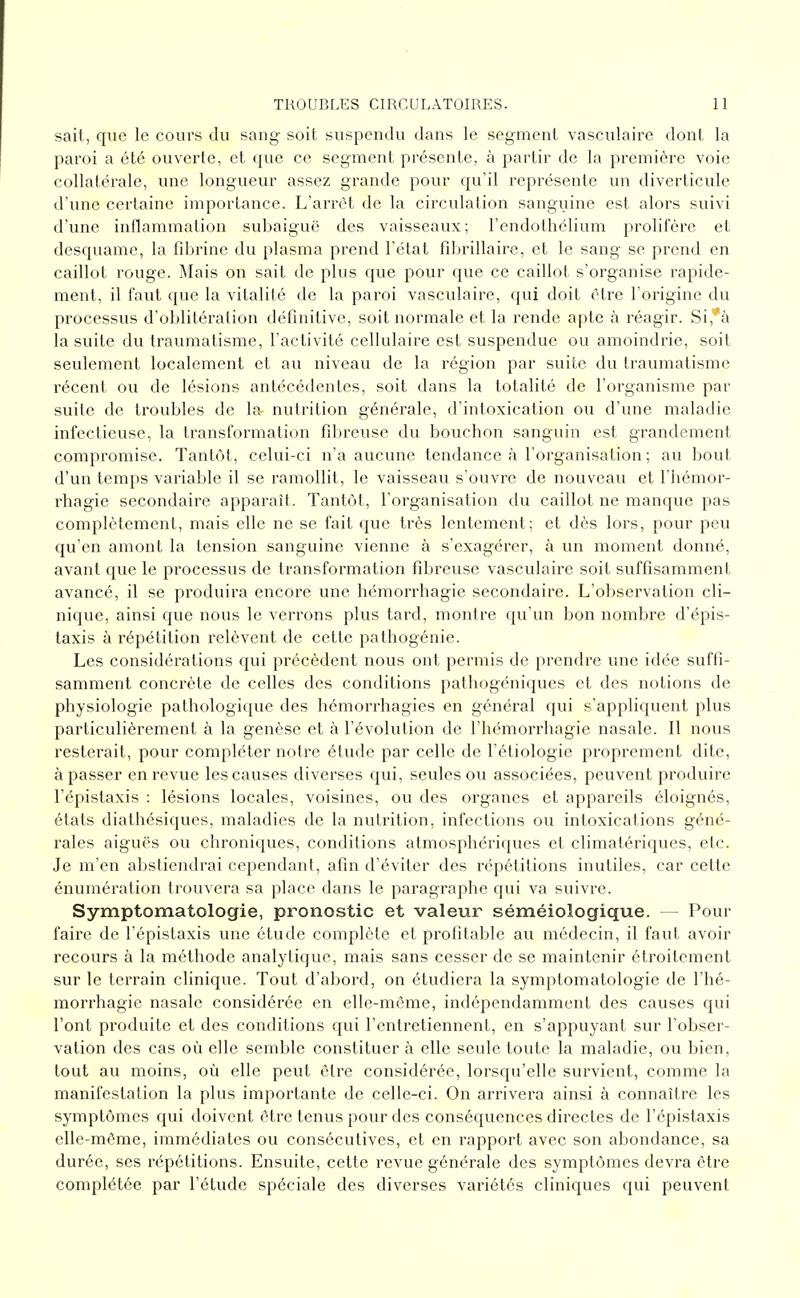 sait, que le cours du sang soit suspendu dans le segment vasculaire dont la paroi a été ouverte, et que ce segment présente, à partir de la première voie collatérale, une longueur assez grande pour qu'il représente un diverlicule d'une certaine importance. L'arrêt de la circulation sanguine est alors suivi d'une inflammation subaiguë des vaisseaux; l'endothélium prolifère et desquame, la fibrine du plasma prend l'état fibrillaire, et le sang se prend en caillot rouge. Mais on sait de plus que pour que ce caillot s'organise rapide- ment, il faut que la vitalité de la paroi vasculaire, qui doit être l'origine du processus d'oblitération définitive, soit normale et la rende apte à i^éagir. Si,*à la suite du traumatisme, l'activité cellulaire est suspendue ou amoindrie, soit seulement localement et au niveau de la région par suite du traumatisme récent ou de lésions antécédentes, soit dans la totalité de l'organisme par suite de troubles de la nutrition générale, d'intoxication ou d'une maladie infectieuse, la transformation fibreuse du bouchon sanguin est grandement compromise. Tantôt, celui-ci n'a aucune tendance à l'organisation ; au bout d'un temps variable il se ramollit, le vaisseau s'ouvre de nouveau et l'hémor- rhagie secondaire apparaît. Tantôt, l'organisation tlu caillot ne manque pas complètement, mais elle ne se fait que très lentement; et dès lors, pour peu qu'en amont la tension sanguine vienne à s'exagérer, à un moment donné, avant que le processus de transformation fibreuse vasculaire soit suffisamment avancé, il se produira encore une hémorrhagie secondaire. L'observation cli- nique, ainsi que nous le verrons plus tard, montre qu'un bon nombre d'épis- Iaxis à répétition relèvent de cette pathogénie. Les considérations qui précèdent nous ont permis de prendre une idée suffi- samment concrète de celles des conditions pathogéniques et des notions de physiologie pathologique des hémorrhagies en général qui s'appliquent plus particulièrement à la genèse et à l'évolution de l'hémorrhagie nasale. Il nous resterait, pour compléter notre élude par celle de l'étiologie proprement dite, à passer en revue les causes diverses qui, seules ou associées, peuvent produire l'épistaxis : lésions locales, voisines, ou des organes et appareils éloignés, états diathésiques, maladies de la nutrition, infections ou intoxications géné- rales aiguës ou chroniques, conditions atmosphériques et climalériques, etc. Je m'en abstiendrai cependant, afin d'éviter des répétitions inutiles, car celte énumération trouvera sa place dans le paragraphe qui va suivre. Symptomatologie, pronostic et valeur séméiologique. — Pour faire de l'épistaxis une étude complète et profitable au médecin, il faut avoir recours à la méthode analytique, mais sans cesser de se maintenir étroitement sur le terrain clinique. Tout d'abord, on étudiera la symptomatologie de l'hé- morrhagie nasale considérée en elle-même, indépendamment des causes qui l'ont produite et des conditions qui l'entretiennent, en s'appuyant sur l'obser- vation des cas où elle semble constituer à elle seule toute la maladie, ou bien, tout au moins, où elle peut être considérée, lorsqu'elle survient, comme la manifestation la plus importante de celle-ci. On arrivera ainsi à connaître les symptômes qui doivent être tenus pour des conséquences directes de l'épistaxis elle-même, immédiates ou consécutives, et en rapport avec son abondance, sa durée, ses répétitions. Ensuite, celte revue générale des symptômes devra être complétée par l'étude spéciale des diverses variétés cliniques qui peuvent