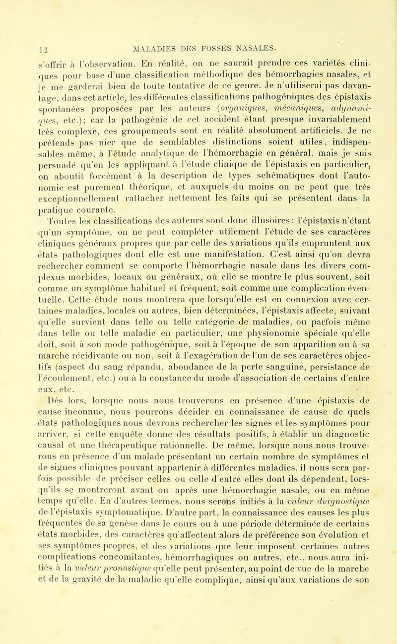 s'offrir à Tobservation. En réalité, on ne saurait prendre ces variétés clini- ques pour base d'une classification méthodique des héraorrhagies nasales, et je me garderai bien de toute tentative de ce genre. Je n'utiliserai pas davan- tage, dans cet article, les différentes classifications pathogéniques des épistaxis spontanées proposées par les auteurs {organiques, mécaniques, adynumi- ques, etc.); car la pathogénie de cet accident étant presque invariablement très complexe, ces groupements sont en réalité absolument artificiels. Je ne prétends pas nier que de semblables distinctions soient utiles, indispen- sables même, à l'étude analytique de l'hémorrhagie en général, mais je suis persuadé qu'en les appliquant à l'étude clinique de l'épistaxis en particulier, on aboutit forcément à la description de types schématiques dont l'auto- nomie est purement théorique, et auxquels du moins on ne peut que très exceptionnellement rattacher nettement les faits qui se présentent dans la pratique courante. Toutes les classifications des auteurs sont donc illusoires : l'épistaxis n'étant qu'un symptôme, on ne peut compléter utilement l'étude de ses caractères cliniques généraux propres que par celle des variations qu'ils empruntent aux états pathologiques dont elle est une manifestation. C'est ainsi qu'on devra rechercher comment se comporte l'hémorrhagie nasale dans les divers com- plexus morbides, locaux ou généraux, où elle se montre le plus souvent, soit comme un symptôme habituel et fréquent, soit comme une complication éven- tuelle. Cette étude nous montrera que lorsqu'elle est en connexion avec cer- taines maladies, locales ou autres, bien déterminées, l'épistaxis affecte, suivant qu'elle survient dans telle ou telle catégorie de maladies, ou parfois même dans telle ou telle maladie en particulier, une physionomie spéciale qu'elle doit, soit à son mode pathogénique, soit à l'époque de son apparition ou à sa marche récidivante ou non, soit à l'exagération de l'un de ses caractères objec- tifs (aspect du sang répandu, abondance de la perte sanguine, persistance de l'écoulement, etc.) ou à la constance du mode d'association de certains d'entre eux, etc. Dès lors, lorsque nous nous trouverons en présence d'une épistaxis de cause inconnue, nous pourrons décider en connaissance de cause de quels états pathologiques nous devrons rechercher les signes et les symptômes pour arriver, si cette enquête donne des résultats positifs, à établir un diagnostic causal et vme thérapeutique rationnelle. De même, lorsque nous nous trouve- rons en présence d'un malade présentant un certain nombre de symptômes et de signes cliniques pouvant appartenir à différentes maladies, il nous sera par- fois possible de préciser celles ou celle d'entre elles dont ils dépendent, lors- :iu'ils se montreront avant ou après une hémorrhagie nasale, ou en même temps qu'elle. En d'autres termes, nous serons initiés à la valeur diagnostique de l'épistaxis symptomatique. D'autre part, la connaissance des causes les plus fréquentes de sa genèse dans le cours ou à une période déterminée de certains états morbides, des caractères qu'affectent alors de préférence son évolution et ses symptômes propres, et des variations que leur imposent certaines autres complications concomitantes, hémorrhagiques ou autres, etc., nous aura ini- tiés à la valeur pronostique qu'elle peut présenter, au point de vue de la marche et de la gravité de la maladie qu'elle complique, ainsi qu'aux variations de son