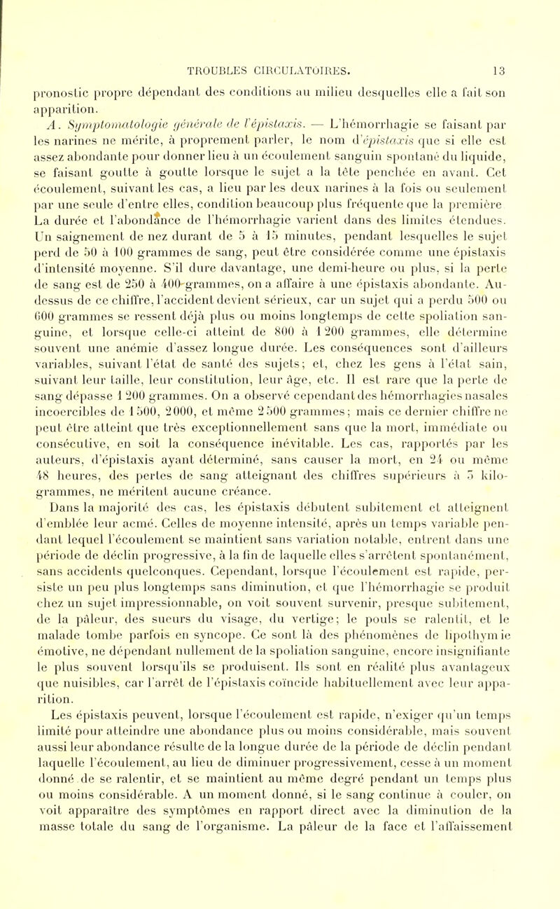 pronostic propre dépentlant des conditions au milieu desquelles elle a l'ait son apparition. A. Symptomatologie générale de Vépislaxis. — L'hémorrhagie se faisant par les narines ne mérite, à proprement parler, le nom d'épistaxis que si elle est assez abondante pour donner lieu à un écoulement sanguin spontané du liquide, se faisant goutte à goutte lorsque le sujet a la tête penchée en avant. Cet écoulement, suivant les cas, a lieu par les deux narines à la fois ou seulement par une seule d'entre elles, condition beaucoup plus fréquente que la première La durée et l'abondtnce de rhémorrhagie varient dans des limites étendues. Un saignement de nez durant de 5 à 15 minutes, pendant lesquelles le sujet perd de 50 à 100 grammes de sang, peut être considérée comme une épistaxis d'intensité moyenne. S'il dure davantage, une demi-heure ou plus, si la perte de sang est de 250 à 400-grammes, on a affaire à une épistaxis abondante. Au- dessus de ce chiffre, l'accident devient sérieux, car un sujet qui a perdu 500 ou 000 grammes se ressent déjà plus ou moins longtemps de cette spoliation san- guine, et lorsque celle-ci atteint de XOO à 1 200 grammes, elle détermine souvent une anémie d'assez longue durée. Les conséquences sont d'ailleurs variables, suivant l'état de santé des sujets; et, chez les gens à l'état sain, suivant leur taille, leur constitution, leur âge, etc. Il est rare que la perte de sang dépasse 1 200 grammes. On a observé cependant des hémorrhagies nasales incoercibles de 1500, 2000, et même 2 500 grammes; mais ce dernier chitïre ne peut être atteint que très exceptionnellement sans que la mort, immédiate ou consécutive, en soit la conséquence inévitable. Les cas, rapportés par les auteurs, d'épistaxis ayant déterminé, sans causer la mort, en 2i ou même 48 heures, des perles de sang atteignant des chiffres supérieurs à Ti kilo- grammes, ne méritent aucune créance. Dans la majorité des cas, les épistaxis débutent subitement et atteignent d'emblée leur acmé. Celles de moyenne intensité, après un temps variable pen- dant lequel l'écoulement se maintient sans variation notable, entrent dans une période de déclin progressive, à la fin de laquelle elles s'arrêtent spontanément, sans accidents quelconques. Cependant, lorsque l'écoulement est rapide, per- siste un peu plus longtemps sans diminution, et que l'hémorrhagie se produit chez un sujet impressionnable, on voit souvent survenir, presque subitement, de la pâleur, des sueurs du visage, du vertige; le pouls se ralentit, et le malade tombe parfois en syncope. Ce sont là des phénomènes de lipothymie émotive, ne dépendant nullement de la spoliation sanguine, encore insignifiante le plus souvent lorsqu'ils se produisent. Ils sont en réalité plus avantageux que nuisibles, car l'arrêt de l'épistaxis coïncide habituellement avec leur appa- rition. Les épistaxis peuvent, lorsque l'écoulement est rapide, n'exiger qu'un temps limité pour atteindre une abondance plus ou moins considérable, mais souvent aussi leur abondance résulte de la longue durée de la période de déclin pendant laquelle l'écoulement, au lieu de diminuer progressivement, cesse à un moment donné de se ralentir, et se maintient au même degré pendant un temps plus ou moins considérable. A un moment donné, si le sang continue à couler, on voit apparaître des symptômes en rapport direct avec la diminution de la masse totale du sang de l'organisme. La pâleur de la face et l'affaissement