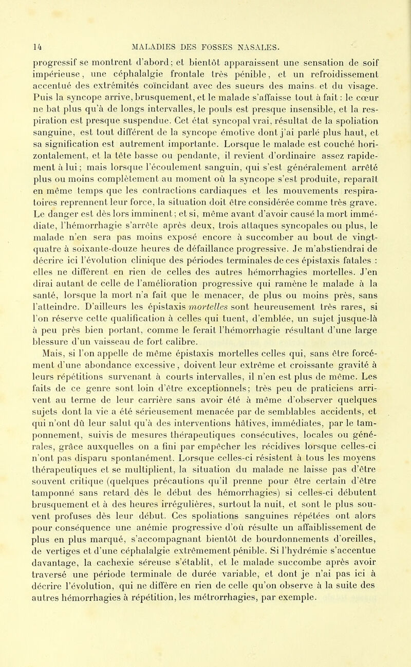 progressif se montrent d'abord; et bientôt apparaissent une sensation de soif impérieuse, une céphalalgie frontale très pénible, et un refroidissement accentué des extrémités coïncidant avec des sueurs des mains et du visage. Puis la syncope arrive, brusquement, et le malade s'affaisse tout à fait : le cœur ne bat plus qu'à de longs intervalles, le pouls est presque insensible, et la res- piration est presque suspendue. Cet état syncopal vrai, résultat de la spoliation sanguine, est tout différent de la syncope émotive dont j'ai parlé plus haut, et sa signification est autrement importante. Lorsque le malade est couché hori- zontalement, et la tête basse ou pendante, il revient d'ordinaire assez rapide- ment à lui ; mais lorsque l'écoulement sanguin, qui s'est généralement arrêté plus ou moins complètement au moment où la syncope s'est produite, reparaît en même temps que les contractions cardiaques et les mouvements respira- toires reprennent leur force, la situation doit être considérée comme très grave. Le danger est dès lors imminent ; et si, même avant d'avoir causé la mort immé- diate, l'hémorrhagie s'arrête après deux, trois attaques syncopales ou plus, le malade n'en sera pas moins exposé encore à succomber au bout de vingt- quatre à soixante-douze heures de défaillance progressive. Je m'abstiendrai de décrire ici l'évolution clinique des périodes terminales de ces épistaxis fatales : elles ne diffèrent en rien de celles des autres hémorrhagies mortelles. J'en dirai autant de celle de l'amélioration progressive qui ramène le malade à la santé, lorsque la mort n'a fait que le menacer, de plus ou moins près, sans l'atteindre. D'ailleurs les épistaxis mortelles sont heureusement très rares, si l'on réserve cette qualification à celles qui tuent, d'emblée, vm sujet jusque-là à peu près bien portant, comme le ferait l'hémorrhagie résultant d'une large blessure d'un vaisseau de fort calibre. Mais, si l'on appelle de même épistaxis mortelles celles qui, sans être forcé- ment d'une abondance excessive, doivent leur extrême et croissante gravité à leurs répétitions survenant à courts intervalles, il n'en est plus de même. Les faits de ce genre sont loin d'être exceptionnels; très peu de praticiens arri- vent au terme de leur carrière sans avoir été à même d'observer quelques sujets dont la vie a été sérieusement menacée par de semblables accidents, et qui n'ont dû leur salut qu'à des interventions hâtives, immédiates, par le tam- ponnement, suivis de mesures thérapeutiques consécutives, locales ou géné- rales, grâce auxquelles on a fini par empêcher les récidives lorsque celles-ci n'ont pas disparu spontanément. Lorsque celles-ci résistent à tous les moyens thérapeutiques et se multiplient, la situation du malade ne laisse pas d'être souvent critique (quelques précautions qu'il prenne pour être certain d'être tamponné sans retard dès le début des hémorrhagies) si celles-ci débutent brusquement et à des heures irrégulières, surtout la nuit, et sont le plus sou- vent profuses dès leur début. Ces spoliations sanguines répétées ont alors pour conséquence une anémie progressive d'où résulte un affaiblissement de plus en plus marqué, s'accompagnant bientôt de bourdonnements d'oreilles, de vertiges et d'une céphalalgie extrêmement pénible. Si l'hydrémie s'accentue davantage, la cachexie séreuse s'établit, et le malade succombe après avoir traversé une période terminale de durée variable, et dont je n'ai pas ici à décrire l'évolution, qui ne diffère en rien de celle qu'on observe à la suite des autres hémorrhagies à répétition, les métrorrhagies, par exemple.