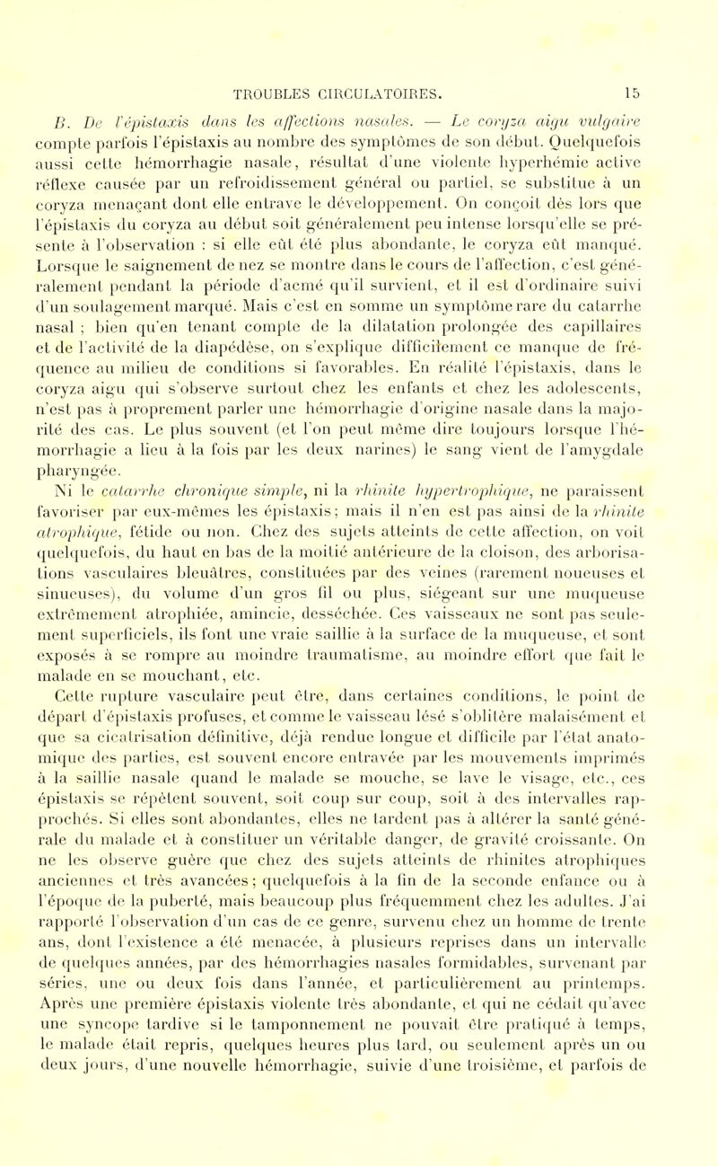 B. De l'épistaxis dans les affections nasales. — Le coryza aigu vulgaire compte parfois l'épistaxis au nombre des symptômes de son début. Quelquefois aussi cette hémorrhagic nasale, résultat d'une violente hyperhémie active réflexe causée par un refroidissement général ou partiel, se substitue à un coryza menaçant dont elle entrave le développement. On conçoit dès lors que l'épistaxis du coryza au début soit généralement peu intense lorsqu'elle se pré- sente à l'observation : si elle eût été plus abondante, le coryza eût manqué. Lorsque le saignement de nez se montre dans le cours de l'affection, c'est géné- ralement pendant la période d'acmé qu'il survient, et il est d'ordinaire suivi d'un soulagement marqué. Mais c'est en somme un symptôme rare du catarrhe nasal ; bien qu'en tenant compte de la dilatation prolongée des capillaires et de l'activité de la diapédèse, on s'explique difficilement ce manque de fré- quence au milieu de conditions si favora]:)les. En l'éalité l'épistaxis, dans le coryza aigu qui s'observe surtout chez les enfants et chez les adolescents, n'est pas à proprement paider une hémori'hagie d'origine nasale dans la majo- rité des cas. Le plus souvent (et l'on peut même dire toujours lorsque l'hé- morrliagie a lieu à la fois par les deux narines) le sang vient de l'amygdale pharyngée. Ni le catarrhe chronique simple, ni la rhinite Irypertrophique, ne paraissent favoriser par eux-mêmes les épislaxis; mais il n'en est pas ainsi de la rhinite atrophique, fétide ou non. Chez des sujets atteints de cette affection, on voit quelquefois, du haut en bas de la moitié antérieure de la cloison, des arborisa- tions vasculaires bleuâtres, constituées par des veines (rarement noueuses et sinueuses), du volume d'un gros fil ou plus, siégeant sur une muqueuse extrêmement atrophiée, amincie, desséchée. Ces vaisseaux ne sont pas seule- ment superficiels, ils font une vraie saillie à la surface de la muqueuse, et sont exposés à se rompre au moindre traumatisme, au moindre effort que fait le malade en se mouchant, etc. Cette rupture vasculaire peut être, dans certaines conditions, le point de départ d'épistaxis profuses, et comme le vaisseau lésé s'oblitère malaisément et que sa cicatrisation définitive, déjà rendue longue et difficile par l'état anato- mique des parties, est souvent encore entravée par les mouvements imprimés à la saillie nasale quand le malade se mouche, se lave le visage, etc., ces épistaxis se répètent souvent, soit coup sur coup, soit à des intervalles rap- prochés. Si elles sont abondantes, elles ne tardent pas à altérer la santé géné- l'ale du malade et à constituer un véritable danger, de gravité croissante. On ne les observe guère que chez des sujets atteints de rhinites atrophiques anciennes et très avancées ; quelquefois à la fin de la seconde enfance ou à l'époque de la puberté, mais beaucoup plus fréquemment chez les adultes. J'ai rapporté l'observation d'un cas de ce genre, survenu chez un homme de trente ans, dont l'existence a été menacée, à plusieurs reprises dans un intervalle de quelques années, par des hémorrhagies nasales formidables, survenant par séries, une ou deux fois dans l'année, et particulièrement au printemps. Après une première épistaxis violente très abondante, et qui ne cédait qu'avec une syncope tardive si le tamponnement ne pouvait être pratiqué à temps, le malade était repris, quelques heures plus tard, ou seulement après un ou deux jours, d'une nouvelle hémorrhagie, suivie d'une troisième, et parfois de