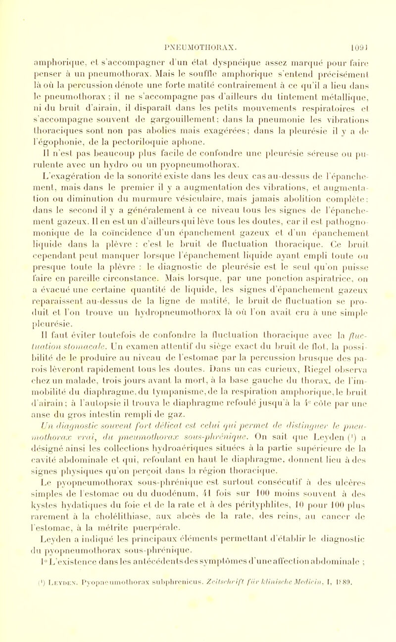 l'NE U MOTIIOU AX. 109) amphori({ue, ot, s'accompagner d'un état (lyspnéùiuc assez manjué i)Our l\\\i-ç. |>cnser à un pneumolliorax. Mais le souffle ampliDriquc s'entend précisément là où la percussion dénoie une forte malilé contrairement à ce qu'il a lieu dans le pneumothorax ; il ne s'accompagne pas d'ailleurs du tintement métallique, ni du bruit d'airain, il disparaît dans les petits mouvements respiratoires cl s'accompagne souvent de gargouillement; dans la pneumonie les vil)rations Ihoraciques sont non pas abolies mais exagérées; dans la pleurésie il y a de l'égophonie, de la pccloriloquie aphone. Il n'est pas l)eaucoup plus facile de confondre une i)leurésie séreuse ou pu- rulente avec un hydro ou un pyopneumolhorax. L'exagération de la sonorité existe dans les deux cas au-dessus de l épanclie- ment, mais dans le premier il y a augmentation des vibrations, et augmenla- lion ou diminution du murmure vésiculaire, mais jamais abolition complète: dans le second il y a généralement à ce niveau tous les signes de l'épanche- ment gazeux. Il en est un d'ailleurs qui lève tous les doutes, car il est patliogno- monique de la coïncidence d'un épanchemenl gazeux et d'un (>panchemeid liquide dans la plèvre : c'est le bruit de fluctuation thoraciquc. Ce ]>rnil cependant peut manquer lorsque l'épanchement licpiide ayant empli toute on presque toute la plèvre : le diagnostic de pleurésie est le seul qu'on puisse faire en pareille circonstance. Mais lorsque, par une ponction aspiratrice, on a évacué une certaine quantité de li<juide, les signes d'cpanchement gazeux reparaissent au-dessus de la ligne de malilé, le bruit de fluctuation se pro- duit et l'on trouve un hydropneumothorax là où Ton avait cru à une simple pleurésie. Il faut éviter toutefois de confondre la fluctuation thoraciquc avec la fïuc- tuatio)i stomacale. Un examen attentif du siège exact du bruit de Ilot, la possi- bilité de le produire au niveau de l'estomac par la percussion liruscjue des pa- rois lèveront rapidement tous les doutes. Dans un cas curieux, Riegel observa chez un malade, trf)is jours avant la mort, à la base gauche du thorax, de l'ini- mobilit*' du diaphragme, du tyinpanisme, de la respiration anqihoriipie, le bi uit d'airain; à l'autopsie il trouva le diaphragme refouh jusqu'à la i- côte par uik» anse du gros intestin rempli de gaz. Un, iliarpioslh: souvent fort délicat est celui (jui permet de dislini/i/er le pneu- mothorax vrai, du pneumolliorax sous-plirénique. On sait (pie Leyden (') a désigné ainsi les collections hydroaériques situées à la partie sup('riein-e de la cavité abdominale et qui, refoulant en haut le diaphragme, doiuienl lieu à des signes physiques qu'on perçoit dans la région thoraciquc. Le pyopneumothorax sous-phréiiiipie est surtout consécutif à des ulcères simples de restomac ou du duodénum, 41 fois sur 100 moins souvent à des kystes hydatiques du foie et de la rate et à des pérityphlites, 10 pour 100 plus rarement à la cholélithiase, aux abcès de la rate, des reins, au canc(u- de l'estomac, à la inétrite puerpcu-ale. Leyden a indiqué les principaux éléments permettant d ('tablir le diagnostic du pyopneumothorax sous-phrénique. 1 L'existence dans les antécédents des symptômes d'uneal'feci ion abihuninale ; (') I^EYDCN. l'yoprif niiiollioi'.'ix siili|ilirriiii-iis, Zclltu-lirifl fiir hlinisiiic Mcilii-i)!. [, \>Ht).
