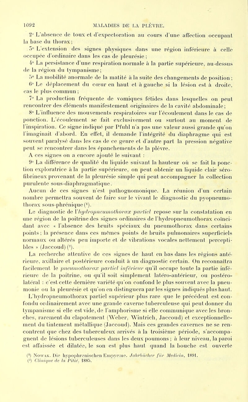 2 L'absence de toux et d'expectoration au cours d'une afîection occupant la base du tlioi-ax; T) L'extension des signes physiques dans une région inférieure à celle occupée d'ordinaire dans les cas de pleurésie ; 4° La persistance d'une respiration normale à la partie supérieure, au-dessus de la région du tympanisme ; T) La mobilité anormale de la matité à la suite des changements de position ; 6» Le déplacement du cœur en haut et à gauche si la lésion est à droite, cas le plus commun ; 7 La production fréquente de vomiques fétides dans lesquelles on peut rencontrer des éléments manifestement originaires de la cavité abdominale ; 8 L'influence des mouvements respiratoires sur l'écoulement dans le cas de ponction. L'écoulement se fait exclusivement ou surtout au moment de l'inspiration. Ce signe indiqué par Pfuhl n'a pas une valeur aussi grande qu'on l'imaginait d'abord. En effet, il demande l'intégrité du diaphragme qui est souvent paralysé dans les cas de ce genre et d'autre part la pression négative peut se rencontrer dans les épanchements de la plèvre. A ces signes on a encore ajouté le suivant : 9° La différence de qualité du liquide suivant la hauteur où se fait la ponc- tion exploratrice à la partie supérieure, on peut obtenir un liquide clair séro- fibrineux provenant de la pleurésie simple qui peut accompagner la collection purulente sous-diaphragmatique. Aucun de ces signes n'est pathognomonique. La réunion d'un certain nombre permettra souvent de faire sur le vivant le diagnostic du pyopneumo- thorax sous-phrénique ('). Le diagnostic de Y hydropneumothorax partiel repose sur la constatation en une région de la poitrine des signes ordinaires de l'hydropneumothorax coïnci- dant avec « l'absence des bruits spéciaux du pneumothorax dans certains points ; la présence dans ces mêmes points de bruits pulmonaires superficiels normaux ou altérés peu importe et de vibrations vocales nettement percepti- bles » (Jaccoud) (-). La recherche attentive de ces signes de haut en bas dans les régions anté- rieure, axillaire et postérieure conduit à un diagnostic certain. On reconnaîtra facilement le pneumothorax paiiiel inférieur qu'il occupe toute la partie infé- rieure de la poitrine, ou qu'il soit simplement latéro-antérieur, ou postéro- latéral : c'est cette dernière variété qu'on confond le plus souvent avec la pneu- monie ou la pleurésie et qu'on en distinguera par les signes indiqués plus haut. L'hydropneumothorax partiel supérieur plus rare que le précédent est con- fondu ordinairement avec une grande caverne tuberculeuse qui peut donner du tympanisme si elle est vide, de l'amphorisme si elle communique avec les bron- ches, rarement du clapotement (Weber, Wintrich, .Jaccoud) et exceptionnelle- ment du tintement métallique (Jaccoud). Mais ces grandes cavernes ne se ren- contrent que chez des tuberculeux arrivés à la troisième période, s'accompa- gnent de lésions tuberculeuses dans les deux poumons ; à leur niveau, la paroi est affaissée et dilatée, le son est plus haut quand la bouche est ouverte (') NowAK. Die hypophronischcn Empycme. Jahrbuchcr fiir Mcdicin, 1891. (-) Clinique de la Pitié. 1885.