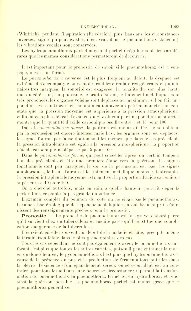 (Wintrich), pendant l'inspiration (Friedreich), plus bas dans les circonstances inverses, signe qui peut exister, il est vrai, dans le pneumothorax (Jaccoud). les vibrations vocales sont conservées. Les hydropneumolhorax partiel moyen et i)arliel irrégulier sont des variétés rares que les mêmes considérations permelteront de découvrir. Il est important pour le pronostic de savoir si le ])neumolliorax est à sou- [)ape, ouvert ou fermé. Le pncumoUiorojo à soupape est le plus fréquent au début: la dyspnée^ csl extrême et s'accompagne souvent de troubles circulatoires généraux et i)ulm()- naires très marqués, la sonorité est exagérée, la tonalité du son plus haute <jue du côté sain, l'amphorisme, le bruit d'airain, le tintement niélalli(|ues sont très prononcés, les organes voisins sont déj)lacés au maximum; si I on fait une ponction avec un trocart en communication avec \\n petit manomètre, on con- state que la pression moyenne est suj)érieure à la pression atmos|ih(''riipie : enfin, moyen plus délicat, Texamen du gaz obtenu [)ar une ponction as|)iiatrice montre «pic la (piantité d'acide carbonique oscille entre .') (M 10 pour iOO. Dans le pnci(utolliora.r ouvert^ la poitrine est moins dilatée, le son obtenu par la percussion (^st encore intense, mais bas ; les organes sont peu déplaci-s: les signes fournis par l auscultation sont les mêmes (pi(> dans le cas préc(Nlent : la pression intrapleurale est égale à la pression almospliéritpie ; la jii oportion d'acide carbonique ne dépasse pas .'> pour 100. Dans le pnotmolhora.r ferme, qui peut succéder après un certain t(>mps à l'un des précédents et être une jjremière étape vers la giK'rison , les signes fonctionnels sont peu manjués; le son de la percussion est bas, les signes amphoriques, le bruit d airain et le tintement métallique moins retentissants: la pression intrapleurale moyenne est ni-gative, la proportion d'acide carl)oni(pic supérieure à 10 pour 100. On a cherché autrefois, mais en vain, à (juelle hautcui' pouvait siéger l;i perforation, ce point n'a pas grande importance. L'examen complet du poumon du côté où ne siège pas le pneumothorax, l'examen bactériologique de l'épanchcment licjuide en ont beaucoup; ils four- nissent des renseignements précieux pour le pronostic. Pronostic. — Le pronostic du pneumothorax est fort grave, d'abord parce qu il survient chez un tuberculeux et ensuite parce (pi'il constitue une compli- cation dangereuse de la tuberculose. Il survient en effet souvent au début de la maladie et hâte, précipite même la terminaison fatale dans le plus grand nombre des cas. Tous les cas cependant ne sont pas «'gaiement graves; le pneumothorax suf- focant l'est plus que toutes les autres variétés, puistpi'il peut entraîner la mort en quelques heures ; le pyopneumothorax l'est plus (pie I hydropueumolliorax à cause de la présence du pus et la production de fermentations putrides dans la plèvre; l'existence d'un ('panchement séreux ou séro-purulent est au con- traire, pour tous les auteurs, une heureuse circonstance ; il permet la transfor- mation du pneumothorax en pneumothorax fermé ou en hydrolhorax, et rend ainsi la guérison possible. Le pneumothorax partiel est moins grave que le pneumothorax généralisé.