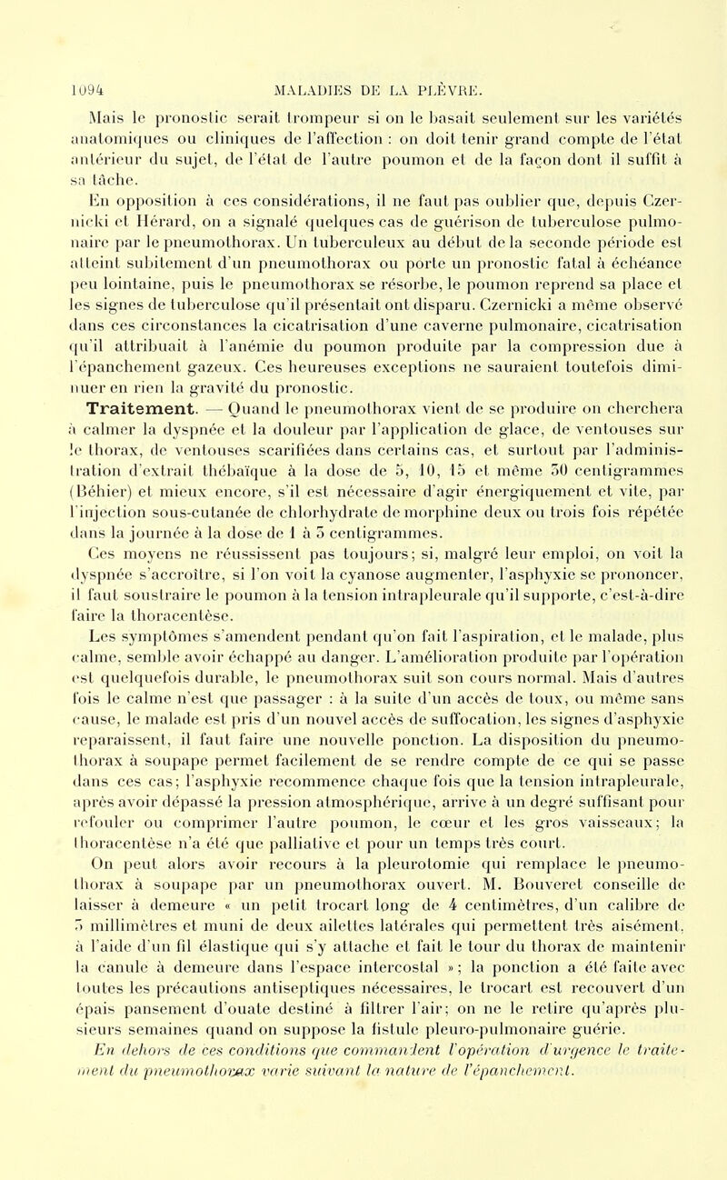 Mais le pronoslic serait trompeur si on le basait seulement sur les variétés anatomiques ou cliniques de l'affection : on doit tenir grand compte de l'état antérieur du sujet, de l'état de l'autre poumon et de la façon dont il suffit à sa tache. En opposition à ces considérations, il ne faut pas oublier que, depuis Czer- nicki et Hérard, on a signalé quelques cas de guérison de tuberculose pulmo- naire par le pneumothorax. Un tuberculeux au début delà seconde période est atteint subitement d'un pneumothorax ou porte un pronostic fatal à échéance peu lointaine, puis le pneumothorax se résorbe, le poumon reprend sa place et les signes de tuberculose qu'il présentait ont disparu. Czernicki a même observé dans ces circonstances la cicatrisation d'une caverne pulmonaire, cicatrisation qu'il attribuait à l anémie du poumon produite par la compression due à l'épanchement gazeux. Ces heureuses exceptions ne sauraient toutefois dimi- nuer en rien la gravité du pronostic. Traitement. — Quand le pneumothorax vient de se produire on chei'chera à calmer la dyspnée et la douleur par l'application de glace, de ventouses sur le thorax, de ventouses scarifiées dans certains cas, et surtout par l'adminis- tration d'extrait thébaïque à la dose de 5, 10, 15 et même 50 centigrammes (Béhier) et mieux encore, s'il est nécessaire d'agir énergiquement et vite, par l'injection sous-cutanée de chlorhydrate de morphine deux ou trois fois répétée dans la journée à la dose de 1 à 5 centigrammes. Ces moyens ne réussissent pas toujours; si, malgré leur emploi, on voit la dyspnée s'accroître, si l'on voit la cyanose augmenter, l'asphyxie se prononcer, il faut soustraire le poumon à la tension intrapleurale qu'il supporte, c'est-à-dire faire la thoracentèse. Les symptômes s'amendent pendant qu'on fait l'aspiration, et le malade, plus calme, semble avoir échappé au danger. L'amélioration produite par l'opération est quelquefois durable, le pneumothorax suit son cours normal. Mais d'autres fois le calme n'est que passager : à la suite d'vm accès de toux, ou même sans cause, le malade est pris d'un nouvel accès de suffocation, les signes d'asphyxie reparaissent, il faut faire une nouvelle ponction. La disposition du pneumo- thorax à soupape permet facilement de se rendre compte de ce qui se passe dans ces cas; l'asphyxie recommence chaque fois que la tension intrapleurale, après avoir dépassé la pression atmosphérique, arrive à un degré suffisant pour refouler ou comprimer l'autre poumon, le cœur et les gros vaisseaux; la thoracentèse n'a été que palliative et pour un temps très court. On peut alors avoir recours à la pleurotomie qui remplace le pneumo- thorax à soupape par un pneumothorax ouvert. M. Bouvei'ct conseille de laisser à demeure « un petit trocart long de 4 centimètres, d'un calibre de millimètres et muni de deux ailettes latérales qui permettent très aisément, à l'aide d'un fil élastique qui s'y attache et fait le tour du thorax de maintenir la canule à demeure dans l'espace intercostal » ; la ponction a été faite avec loutes les précautions antiseptiques nécessaires, le trocart est recouvert d'un épais pansement d'ouate destiné à filtrer l'air; on ne le retire qu'après plu- sieurs semaines quand on suppose la fistule pleuro-pulmonaire guérie. En dehors de ces conditions que commanJent l'opération d'urgence le traite- ment du pneumothoi:M.x i^arie suivant la nature de l'épancltewcnt.