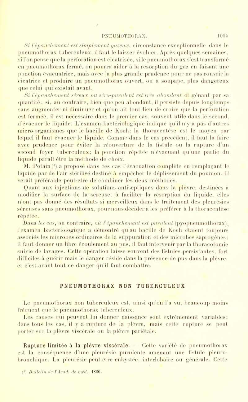 Si l'épiDichcmenl cal simplement f/azeux, circonstance excoptionnellc dans le pneumothorax tuberculeux, il tant le laisser évoluer. Après quelcjues semaines, si l'on pense que la ijerforation est cicatrisée, si le pneumolhorax s'est transformé en pneumothorax fermé, on pourra aider à la résorption du gaz en faisant une ponction évacuatrice, mais avec la plus grande prudence pour ne pas rouvrir la cicatrice et produire un pneumolhorax ouvert, ou à soupape, plus dangereux que celui qui existait avant. Si tf'panchement séreux ou séro-pui-ulcnl est très oliundant et gênant par sa • [uantité ; si, au contraire, bien (jue peu abondant, il persiste depuis longtemps sans augmenter ni diminuer et qu'on ail tout lieu de croire que la perforation est fermée, il est nécessaire dans le premier cas, souvent utile dans le second, d'évacuer le liquid(\ L'examen bactériologique indique qu'il n'y a pas d'autres micro-organismes que le bacille de Koch ; la thoracentèse est le moyen par lequel il faut évacuer le liquide. Comme dans le cas précédent, il faut la faire avec prudence pour éviter la réouverture de la fistule ou la rupture d'un second foyer tuberculeux; la ponction répétée n'évacuant qu'une partie du liquide paraît être la méthode de choix. M. Potain(') a proposé dans ces cas l'évacuation complète en remplaçant le liquide par de l'air stérilisé destiné à empêcher le déplissement du poumon. Il serait préférable peut-être de combiner les deux méthodes. Quant aux injections de solutions antise|)tiques dans la plèvre, destinées à modifier la surface de la séreuse, à faciliter la résorption du liquide, elles n ont pas donné des résultats si merveilleux dans le traitement des pleurésies séreuses sans pneumothorax, pour nous décider à les préférer à la thoracentèse répétée. Dans les cas, au contraire, où l'épancliemenl est pio'ulent (pyopiieurnol liorax) l examen bactériologiipie a démoniré (ju au bacille de Koch étaient toujours associés les microbes ordinaires de la sujipuration cl des microbes saprogènes; il faut donner un libre écoulement au pus, il faut intervenir par la thoracotomic suivie de lavages. Cette opération laisse souvent des fistules persistantes, fort difficiles à guérir mais le danger réside dans la présence de pus dans la plèvre, cl c'est avant tout ce danger qu'il faut combattre. PNEUMOTHORAX NON TUBERCULEUX Le pneumolhorax non tuberculeux est. ainsi qu on l'a vu, beaucoup moins fréquent que le pneumothorax tuberculeux. Les causes qui peuvent lui donner naissance sont extrêmement variables; dans tous les cas, il y a rupture de la plèvre, mais cette ruptun^ se peut porter sur la plèvre viscérale ou la plèvre pariétale. Rupture limitée à la plèvre viscérale. — Celte variété de pneumothorax est la conséquence d'une pleurésie purulente amenant une fistule pleuro- bronchique. La pleurésie peut être enkystée, inlerlobaire ou générale. Cette (') Dulle/hiflc l'Ar„,l. ,1c mcd., 1886.