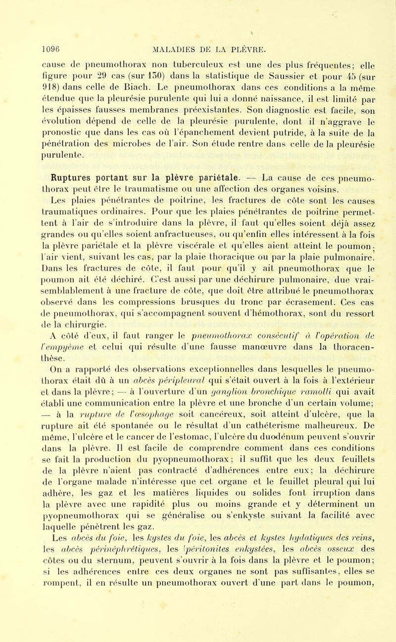 cause de pneumothorax non tuberculeux est une des plus fréquentes; elle figure pour 29 cas (sur 130) dans la statistique de Saussier et pour 45 (sur 918) dans celle de Biach. Le pneumothorax dans ces conditions a la même étendue que la pleurésie purulente qui lui a donné naissance, il est limité par les épaisses fausses membranes préexistantes. Son diagnostic est facile, son évolution dépend de celle de la pleurésie purulente, dont il n'aggrave le pronostic que dans les cas où l'épanchement devient putride, à la suite de la pénétration des microbes de l'air. Son étude rentre dans celle de la pleurésie purulente. Ruptures portant sur la plèvre pariétale. — La cause de ces pneumo- thorax peut être le traumatisme ou une affection des organes voisins. Les plaies pénétrantes de poitrine, les fractures de côte sont les causes traumatiques ordinaires. Pour que les plaies pénétrantes de poitrine permet- tent à l'air de s'introduire dans la plèvre, il faut qu'elles soient déjà assez grandes ou qu'elles soient anfractueuses, ou qu'enfin elles intéi'essent à la fois la plèvre pariétale et la plèvre viscérale et qu'elles aient atteint le poumon- l'air vient, suivant les cas, par la plaie thoracique ou par la plaie pulmonaire. Dans les fractures de côte, il faut pour qu'il y ait pneumothorax que le poumon ail été déchiré. C'est aussi par une déchirure pulmonaire, due vrai- semblablement à une fracture de côte, que doit être attribué le pneumothorax observé dans les compressions brusques du tronc par écrasement. Ces cas de pneumothorax, qui s'accompagnent souvent d'hémothorax, sont du ressort de la chirurgie. A côté d'eux, il faut ranger le pneumotliorax consécutif à l'opération de rempyème et celui qui résulte d'une fausse manœuvre dans la thoracen- thèse. On a rapporté des observations exceptionnelles dans lesquelles le pneumo- thorax était dû à un abcès péripleural qui s'était ouvert à la fois à l'extérieur et dans la plèvre; — à l'ouverture d'un ganglion bronchique ramolli qui avait établi une communication entre la plèvre et vnie bronche d'un certain volume; — à la rupture de l'cesopliage soit cancéreux, soit atteint d'ulcère, que la rupture ait été spontanée ou le résultat d'un cathéterisme malheureux. De même, l'ulcère et le cancer de l'estomac, l'ulcère du duodénum peuvent s'ouvrir dans la plèvre. Il est facile de comprendre comment dans ces conditions se fait la production du pyopneumothorax ; il suffit que les deux feuillets de la plèvre n'aient pas contracté d'adhérences entre eux; la déchirure de l'organe malade n'intéresse que cet organe et le feuillet pleural qui lui adhère, les gaz et les matières liquides ou solides font irruption dans la plèvre avec une rapidité plus ou moins grande et y déterminent un pyopneumothorax qui se généralise ou s'enkyste suivant la facilité avec laquelle pénètrent les gaz. Les abcès du foie, les kystes du foie, les abcès et kystes hydatiqiies des reins, les abcès périnéphréliques, les Ipéritonites enkystées, les abcès osseux des côtes ou du sternum, peuvent s'ouvrir à la fois dans la plèvre et le poumon; si les adhérences entre ces deux organes ne sont pas suffisantes, elles se rompent, il en résulte un pneumothorax ouvert d'une part dans le poumon,