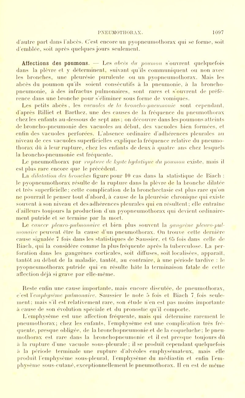tl'aulrc part dans l'abcès. C'est encore un pyopneumotlioi'ax qui se forme, soit d'emblée, soit a[)rès quelques jours seulement. Affections des poumons. — Les obrèi^ chi pouniiin. s'ouvrent (juelquefois dans la j»lèvre et y déterminent, suivant qu'ils communiquent ou non avec les bronches, une pleurésie purulente ou un pyopneumolhorax. Mais les abcès du poumon qu'ils soient consécutifs à la pneumonie, à la broncho- pneumonie, à des iufractus pulmonaires, sont rares et s'ouvrent de préfé- rence dans une bronche pour s'éliminer sous forme de vomiques. Les petits abcès, les vacuoles de la bfoncli(j-pneunw))ie sont cepcMidanl, d'après Rilliet et Barthez, une des causes de la fréquence du pneumothorax chez les enfants au-dessous de sept ans; on dt'couvre dans les poumons atteints de broncho-pneumonie des vacuoles au début, des vacuoles bien formées, et enfin des vacuoles perforées. L'absence ordinaire d'adhérences pleurales an niveau de ces vacuoles superficielles explique la fréquence relative du pneumo- thorax dû à leur rupture, chez les enfants de deux à quatre ans chez lesquels la broncho-pneumonie est fréquente. Le pneumothorax par 'niplicre de Ici/sle liyd(Hi(jui' du po}/nio)i existe, mais il est plus rare encore que le précédent. La dilatation des brouches figure pour 10 cas dans la statistique de liiacli : le pyopneumolhorax résulte de la rupture dans la plèvre de la bronche dilatée et très superficielle; cette complication delà bronchectasie est plus rare (pi on ne pourrait le penser tout d'abord, à cause de la pleurésie chronique qui existe souvent à son niveau et des adhérences pleurales (jui en résultent; elle entraîne d'ailleurs toujours la production d'un pyopneumothoi'ax qui devient ordinaire- ment putride et se termine par la mort. Le cancer pleuro-jrnlntonaire et bien plus souvent la (/ain/rcnc plearo-pul- iiionnii-e peuvent être la cause d'un pneunif)!borax. Ou trouve cette dernière cause signalée 7 fois dans les statistiques de Saussier, et (15 fois dans celle de Biach, qui la considère comme la plus fréquente après la tuberculose. La jier- foration dans les gangrènes corticales, soit diffuses, soit localisées, apparaît, tantôt au début de la maladie, tantôt, au contraire, à une pc-riode tardive : h; pyopneumothorax putride qui en résulte hâte la terminaison fatale de cette alîection dc'jà si grave par elle-même. Reste enfin une cause importante, mais encore discutée, de pneumothorax, c Gsi Vempinjsème pulmonaire. Saussier le note .') fois et Biach 7_fois seule- ment; mais s'il est relativement rare, son étude n'en est pas moins importante à cause de son évolution spéciale et du pronostic qu'il comporte. L'emphysème est une alTeclion fréquente, mais qui détermine rarement le pneumothorax; chez les enfants, l'emphysème est une complication très fré- <piente, presque obligée, de la bronchopneumonie et de la co(pieluche; le pneu- mothorax est rare dans la bronchopneumonie et il est jiresipie toujours dû à la rupture d une vacuole sous-pleurale; il se produit cependant quel(]uefois à la période terminale une rupture d'alvéoles emphysémateux, mais elle produit l'emphysème sous-pleural, l'emphysème du médiastin et enfin l'em- physème sous-cutané, exceptionnellement le pneumothorax. Il en est de même
