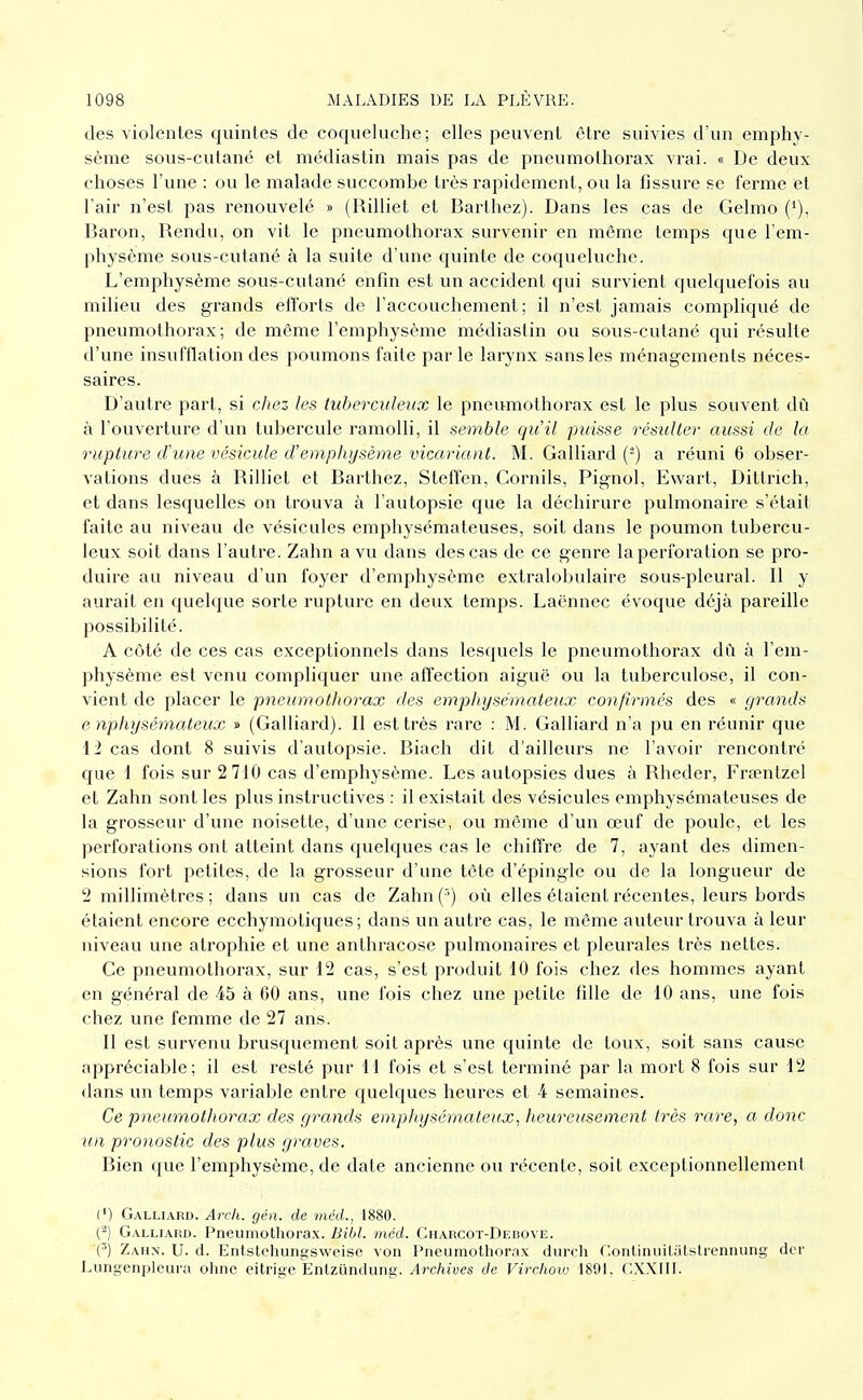 des violentes quintes de coqueluche; elles peuvent être suivies d'un emphy- sème sous-cutané et médiastin mais pas de pneumothorax vrai. « De deux choses l'une : ou le malade succombe très rapidement, ou la fissure se ferme et l'air n'est pas renouvelé » (Rilliet et Barthez). Dans les cas de Gelmo ('), Baron, Rendu, on vit le pneumothorax survenir en môme temps que l'em- physème sous-cutané à la suite d une quinte de coqueluche. L'emphysème sous-cutané enfin est un accident qui survient quelquefois au milieu des grands efforts de l'accouchement; il n'est jamais compliqué de pneumothorax; de même l'emphysème médiastin ou sous-cutané qui résulte d'une insufflation des poumons faite parle larynx sans les ménagements néces- saires. D'autre part, si chez les tuberculeux le pneumothorax est le plus souvent dû à l'ouverture d'un tubercule ramolli, il semble qu'il puisse résulter aussi de la rupture d'une vésicule d'emphysème vicariant. M. Gaillard (^) a réuni 6 obser- vations dues à Rilliet et Barthez, Steffen, Cornils, Pignol, Ew^art, Dittrich, et dans lesquelles on trouva à l'autopsie que la déchirure pulmonaire s'était faite au niveau de vésicules emphysémateuses, soit dans le poumon tubercu- leux soit dans l'autre. Zahn a vu dans des cas de ce genre la perforation se pro- duire au niveau d'un foyer d'emphysème extralobulaire sous-pleural. Il y aurait en quelque sorte rupture en deux temps. Laënnec évoque déjà pareille possibilité. A côté de ces cas exceptionnels dans lesquels le pneumothorax dû à l'em- physème est venu compliquer une affection aiguë ou la tuberculose, il con- vient de placer le pneumothorax des emphysémateux confirmés des « grands e nphysémateux » (Gaillard). Il est très rare : M. Galliard n'a pu en réunir que 12 cas dont 8 suivis d'autopsie. Biach dit d'ailleurs ne l'avoir rencontré que 1 fois sur 2 710 cas d'emphysème. Les autopsies dues à Rheder, Frtentzel et Zahn sont les plus instructives : il existait des vésicules emphysémateuses de la grosseur d'une noisette, d'une cerise, ou même d'un œuf de poule, et les perforations ont atteint dans quelques cas le chiffre de 7, ayant des dimen- sions fort petites, de la grosseur d'une tête d'épingle ou de la longueur de 2 millimètres ; dans un cas de Zahn ('•) où elles étaient récentes, leurs bords étaient encore ecchymoliques; dans un autre cas, le même auteur trouva à leur niveau une atrophie et une anthracose pulmonaires et pleurales très nettes. Ce pneumothorax, sur 12 cas, s'est produit 10 fois chez des hommes ayant en général de 45 à 60 ans, une fois chez une petite fille de 10 ans, une fois chez une femme de 27 ans. Il est survenu brusquement soit après une quinte de toux, soit sans cause appréciable; il est resté pur H fois et s'est terminé par la mort 8 fois sur 12 dans un temps variable entre quelques heures et 4 semaines. Ce pneumothorax des grands emphysémateux^ heureusement très rare, a donc un pronostic des plus graves. Bien que l'emphysème, de date ancienne ou récente, soit exceptionnellement (') Galliard. Arch. gén. de méd., 1880. (^) Galliard. Pneumothorax. Bibl. méd. Charcot-Debove. (') Zahn. U. d. Entstchungswcise von Pneumothorax durch r'.ontinuilutï^lrcnnung dcr Lungenplcura olmc eitrige Entziindung. Archives de Virchoiv 1891, CXXIII.