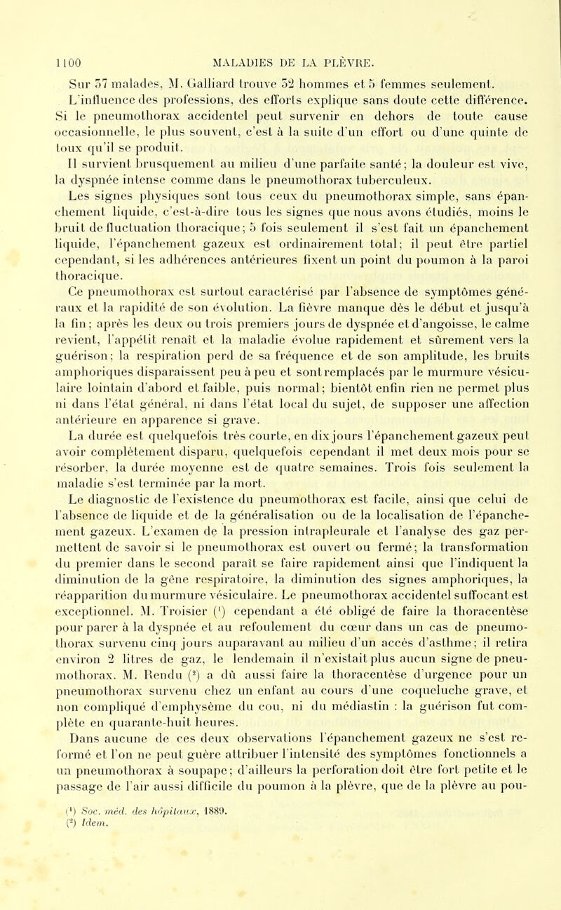 Sur 57 malades, M. Galliard trouve 52 hommes et 5 femmes seulement. Lïnflueuce des professions, des efforts explique sans doute cette différence. Si le pneumothorax accidentel peut survenir en dehors de toute cause occasionnelle, le plus souvent, c'est à la suite d'un effort ou d'une quinte de toux qu'il se produit. Il survient brusquement au milieu d'une parfaite santé; la douleur est vive, la dyspnée intense comme dans le pneumothorax tuberculeux. Les signes physiques sont tous ceux du pneumothorax simple, sans épan- chement liquide, c'est-à-dire tous les signes que nous avons étudiés, moins le bruit de fluctuation thoracique; 5 fois seulement il s'est fait un épanchement liquide, l'épanchement gazeux est ordinairement total; il peut être partiel cependant, si les adhérences antérieures fixent un point du poumon à la paroi thoracique. Ce pneumothorax est surtout caractérisé par l'absence de symptômes géné- raux et la rapidité de son évolution. La fièvre manque dès le début et jusqu'à la fin; après les deux ou trois premiers jours de dyspnée et d'angoisse, le calme revient, l'appétit renaît et la maladie évolue rapidement et sûrement vers la guérison; la respiration perd de sa fréquence et de son amplitude, les bruits amphoriques disparaissent peu à peu et sont remplacés par le murmure vésicu- laire lointain d'abord et faible, puis normal; bientôt enfin rien ne permet plus ni dans l'état général, ni dans l'état local du sujet, de supposer une affection antérieure en apparence si grave. La durée est quelquefois très courte, en dix jours l'épanchement gazeux peut avoir complètement disparu, quelquefois cependant il met deux mois pour se résorber, la durée moyenne est de quatre semaines. Trois fois seulement la maladie s'est tei'minée par la mort. Le diagnostic de l'existence du pneumothorax est facile, ainsi que celui de l'absence de liquide et de la généralisation ou de la localisation de l'épanche- ment gazeux. L'examen de la pression intrapleurale et l'analyse des gaz per- mettent de savoir si le pneumothorax est ouvert ou fermé ; la transformation du premier dans le second paraît se faire rapidement ainsi que l'indiquent la diminution de la gène respiratoire, la diminution des signes amphoriques, la réapparition du murmure vésiculaire. Le pneumothorax accidentel suffocant est exceptionnel. Troisier (') cependant a été obligé de faire la thoracentèse pour parer à la dyspnée et au refoulement du cœur dans un cas de pneumo- thorax survenu cinq jours auparavant au milieu d'un accès d'asthme; il retira environ 2 litres de gaz, le lendemain il n'existait plus aucun signe de pneu- mothorax. M. Rendu (^) a dû aussi faire la thoracentèse d'urgence pour un pneumothorax survenu chez un enfant au cours d'une coqueluche grave, et non compliqué d'emphysème du cou, ni du médiastin : la guérison fut com- plète en quarante-huit heures. Dans aucune de ces deux observations l'épanchement gazeux ne s'est re- formé et l'on ne peut guère attribuer l'intensité des symptômes fonctionnels a un pneumothorax à soupape; d'ailleurs la perforation doit être fort petite et le passage de l'air aussi difficile du poumon à la plèvre, que de la plèvre au pou- (') Soc. mcd. des hôpilaux, 1889. (-) Idem.