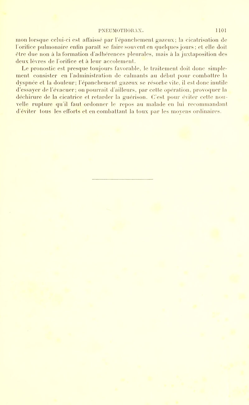 mon lorsque celui-ci est all'aissé par répanchcment gazeux; la cicalrisalion de 1 orifice pulmonaire enfin paraît se faire souvent en quelques jours; et elle doil être due non à la formation d'adhérences pleurales, mais à la juxtaposition des deux lèvres de l'orifice et à leur accolement. Le pronostic est presque toujours favorable, le traitement doit donc simple- ment consister en l'administration de calmants au début pour combatire la dyspnée et la douleur; l'épanchement gazeux se résorbe vite, il est donc inutile d'essayer de l'évacuer; on pourrait d'ailleurs, par cette opération, provoquer la déchirure de la cicatrice et retarder la guérison. C'est pour éviter celte nou- velle rupture qu'il faut ordonner le repos au malade en lui recommandant d'éviter tous les efforts et en combaltant la toux par les moyens ordinaires.
