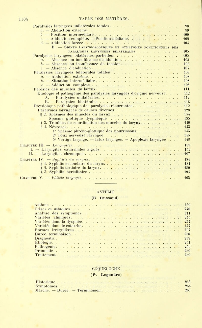 Paralysies laryngées unilatérales totales 08 a. — Abduction extrême 99 b. — Position intermédiaire 100 c. — Adduction complète. — Position médiane 102 d. — Adduction forcée 104 B. — Signes laryngoscopiques et symptômes fonctionnels des PARALYSIES laryngées BILATÉRALES 105 Paralysies laryngées bilatérales partielles 10j a. — Absence ou insuffisance d'adduction 105 b. — Absence ou insuffisance de tension 106 c. — Absence d'abduction 107 Paralysies laryngées bilatérales totales. . 108 a. — Abduction extrême 108 b. — Situation intermédiaire 108 c. — Adduction complète 108 Parésies des muscles du larynx 111 Étiologic et ])atbogénie des paralysies laryngées d'origine nerveuse . . . 112 A. — Paralysies unilatérales. . 112 B. — Paralysies bilatérales 118 Physiologie pathologique des paralysies récurrentes 119 Paralysies laryngées de causes diverses 128 § 2. Spasmes des muscles du larynx 154 Spasme glottlipie dyspnéique 135 § 3. Troubles de coordination des muscles du larynx 140 g i. Névroses 143 1° Spasme phréno-glottique des nourrissons 143 2° Toux nerveuse laryngée 146 3° Vertige laryngé. — Ictus laryngés. — Apoplexie laryngée. . . . 148 Chapitre III. — Laryngites 155 I. — Laryngites catarrhalcs aiguës 155 II. — Laryngites chroniques 107 Chapitre IV. — Syphilis du larynx 184 § 1. Syphilis secondaire du larynx 184 § 2. Syphilis tertiaire du larynx 189 § 3. Syphilis héréditaire 194 Chapitre V. — Phtisie laryngée 195 ASTHME (E. Brissaud) Asthme 20 Crises et attaques 240 Analyse des symptômes 241 Variétés cliniques 243 Variétés dans la dyspnée 247 Variétés dans le catarrhe 244 Formes irréguliéres 297 Durée, terminaison 250 Diagnostic 252 Étiologie 254 Pathogénie 250 Pronostic 259 Traitement . . . 259 COQUELUCHE (P. Legendre) Historique 263 Symptômes 264 Marche. — Durée. — Terminaison 268