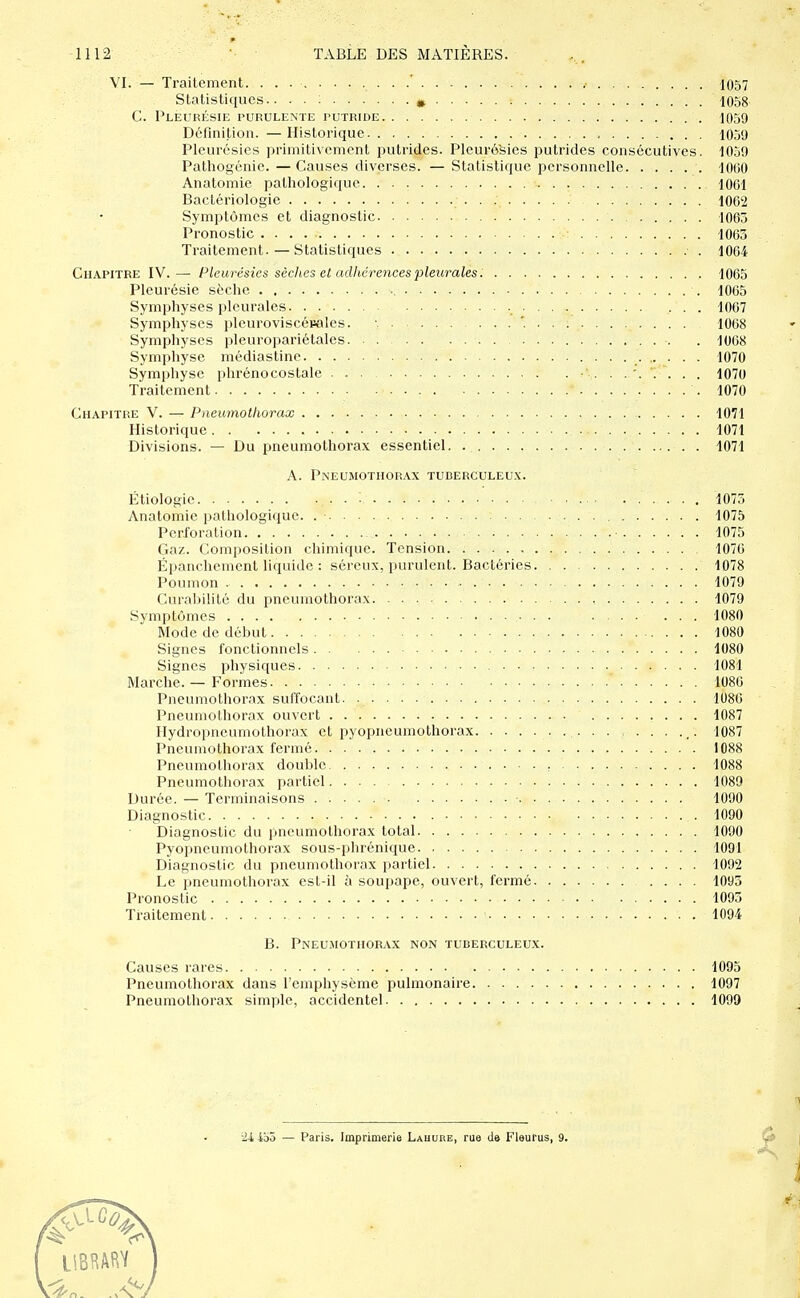 VI. — Traitement. / . 1057 Statistiques.. . . ; ^ : 1058 G. Pleurésie purulente putride 1059 Définition. —Historique 10.50 Pleurésies primitivement putrides. Pleurésies putrides consécutives. 1059 Pathogénie. — Causes diverses. — Statistique personnelle 1000 Anatomie pathologique 1061 Bactériologie • • •. 1002 Symptômes et diagnostic 1063 Pronostic ■■: 1063 Traitement. — Statistiques 1064 Chapitre IV.— Pleurésies sèches et adhérences pleurales 1065 Pleurésie sèche 1065 Symphyses pleurales ... 1067 Symphyses pleuroviscéuales. '. 1068 Symphyses pleuropariétales •. . 1068 Symphyse médiastinc 1070 Symphyse phrénocostale ... . . '. '. . . 1070 Traitement 1070 Chapitre V. — Pneumothorax 1071 Historique • 1071 Divisions. — Du pneumothorax essentiel. 1071 A. Pneumothorax tuberculeux. Étiologie , 1075 Anatomie pathologique. 1075 Perforation . 1075 Gaz. Composition chimique. Tension 1076 Épanchement liquide : séreux, purulent. Bactéries 1078 Poumon 1079 Curalîilité du pneumothorax 1079 Symptômes 1080 Mode de début 1080 Signes fonctionnels 1080 Signes physiques 1081 Marche. — Formes 1080 Pneumothorax suffocant 1086 Pneumothorax ouvert 1087 Hydroitncumothorax et pyopneumothorax _. 1087 Pneumothorax fermé 1088 Pneumothorax double : 1088 Pneumothorax partiel 1089 Durée. — Terminaisons • 1090 Diagnostic 1090 Diagnostic du pneumothorax total 1090 Pyopneumothorax sous-phrénique 1091 Diagnostic du pneumothorax partiel 1092 Le pneumothorax est-il à soupape, ouvert, fermé 1093 Pronostic 1093 Traitement 1094 B. Pneu.mothorax non tuberculeux. Causes rares 1095 Pneumothorax dans l'emphysème pulmonaire 1097 Pneumothorax simple, accidentel 1099 ïi ibô — Paris. Imprimerie Lahure, rue de Fleurus, 9. ^ \