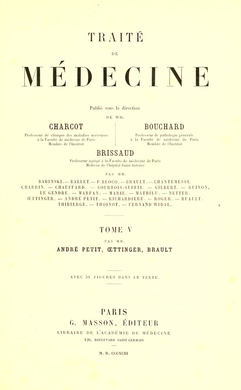 DE MEDECINE Pul)lié sous la direction GHARCOT Professeur île clinique des inubdies nerveuses à la Faculté de médecine de Paris Membre de l'Inslilut BOUCHARD Pi'ofesseur de |ia(lioliigie générale la Faciillé de médecine de Parii Membre de l'Inslilut BRISSAUD Professeur agrégé à la Faciillc de médecine de Paris Médecin de riiôj>ilal Sainl-Anloine PAR MM. BABINSKI. — BALLET.— I>. BLOCQ . - BP. AULT . — GIIA NTEMESSE. CIIARRIN. — CHAUFFARD. — COURTOIS-SUFFIT. — GILBERT. — GUINON. LE GENDRE. — MARFAN. — MARIE. — MATHIEU. — NETTER. ŒTTINGER. — ANDRÉ PETIT. — RICIIARDIÈRE. — ROGER. — RUAULT. TIIIBIERGE. — TIIOINOT. — FERNAND WIDAL. TOME V PAR MM. ANDRÉ PETIT, ŒTTINGER, BRAULT .WEC 56 riOURES DANS LE TKXTE PARIS G. MASSON, ÉDITEUR Lin RAI RE DE l'aCADÉMIE DE MÉDECINE 120, BOULEVARD SALNT-GERMAIN 51. D. ccc.xcm