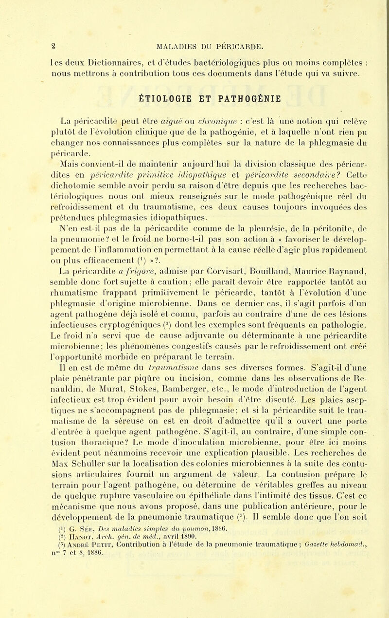 1 es deux Dictionnaires, et d'études bactériologiques plus ou moins complètes : nous mettrons à contribution tous ces documents dans l'étude qui va suivre. ÉTIOLOGIE ET PATHOGÉNIE La péricardite peut être aiguë ou clironique : c'est là une notion qui relève plutôt de l'évolution clinique que de la pathogénie, et à laquelle n'ont rien pu changer nos connaissances plus complètes sur la nature de la phlegmasie du péricarde. Mais convient-il de maintenir aujourd'hui la division classique des péricar- dites en péricardite primitive idiopathique et péricardite secondaire? Cette dichotomie semble avoir perdu sa raison d'être depuis que les recherches bac- tériologiques nous ont mieux renseignés sur le mode pathogénique réel du refroidissement et du traumatisme, ces deux causes toujours invoquées des prétendues phlegmasies idiopathiques. N'en est-il pas de la péricardite comme de la pleurésie, de la péritonite, de la pneumonie? et le froid ne borne-t-il pas son action à « favoriser le dévelop- pement de l'inflammation en permettant à la cause réelle d'agir plus rapidement ou plus efficacement (^) » ?. La péricardite a frigore, admise par Corvisart, Bouillaud, Maurice Raynaud, semble donc fort sujette à caution; elle paraît devoir être rapportée tantôt au rhumatisme frappant primitivement le péricarde, tantôt à l'évolution d'une phlegmasie d'origine microbienne. Dans ce dernier cas, il s'agit parfois d'un agent pathogène déjà isolé et connu, parfois au contraire d'une de ces lésions infectieuses cryptogéniques {^) dont les exemples sont fréquents en pathologie. Le froid n'a servi que de cause adjuvante ou déterminante à une péricardite microbienne; les phénomènes congestifs causés par le refroidissement ont créé l'opportunité morbide en préparant le terrain. Il en est de môme du Iraumaiisme dans ses diverses formes. S'agit-il d'une plaie pénétrante par piqûre ou incision, comme dans les observations de Re- nauldin, de Murât, Stokes, Bamberger, etc., le mode d'introduction de l'agent infectieux est trop évident pour avoir besoin d'être discuté. Les plaies asep- tiques ne s'accompagnent pas de phlegmasie; et si la péricardite suit le trau- matisme de la séreuse on est en droit d'admettre qu'il a ouvert une porte d'entrée à quelque agent pathogène. S'agit-il, au contraire, d'une simple con- tusion thoracique? Le mode d'inoculation microbienne, pour être ici moins évident peut néanmoins recevoir une explication plausible. Les recherches de Max Schuller sur la localisation des colonies microbiennes à la suite des contu- sions articulaires fournit un argument de valeur. La contusion pi'épare le terrain pour l'agent pathogène, ou détermine de véritables greffes au niveau de quelque rupture vasculaire ou épithéliale dans l'intimité des tissus. C'est ce mécanisme que nous avons proposé, dans une publication antérieure, pour le développement de la pneumonie traumatique Il semble donc que l'on soit (') G. SÉE, Des maladies simples du poumon, ISi^d. (-) Hanct, Areh. gén. de méd., avril 1890. {'') André Petit, Contribution à l'étude de la pneumonie traumatique ; Gazelle hebdomad., 1 cl 8, 1880.