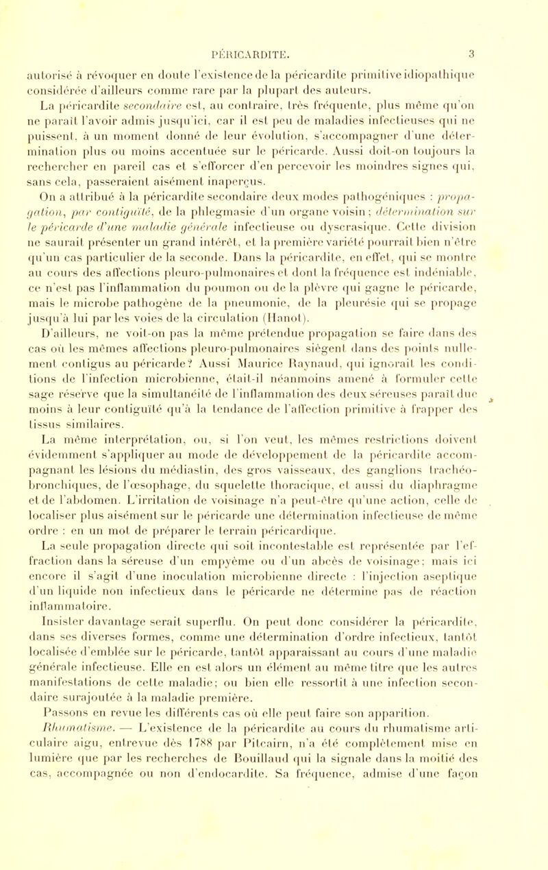 autorisé à révoquer en doute rexistence de la péricardite primitive idiopathique considérée d'ailleurs comme rare par la plupart des auteurs. La péricardite secondaire est, au contraire, très fréquente, plus même qu'on ne paraît l'avoir admis jusqu'ici, car il est peu de maladies infectieuses qui ne puissent, à un moment domié de leur évolution, s'accompagner d'une déler- mination plus ou moins accentuée sur le péricarde. Aussi doit-on toujours la rechercher en pareil cas et s'efforcer d'en percevoir les moindres signes qui, sans cela, passeraient aisément inaperçus. On a attribué à la péricardite secondaire deux modes pathogéniques : propa- gation^ par contiguïté, de la phlegmasie d'un organe voisin ; détermination sur le péricarde d'une maladie générale infectieuse ou dyscrasique. Cette division ne saurait présenter un grand intérêt, et la première variété pourrait bien n'être qu'un cas particulier de la seconde. Dans la péricardite, en effet, qui se montre au cours des aiîections pleuro-pulmonaires et dont la fréquence est indéniable, ce n'est pas l'inflammation du poumon ou de la plèvre qui gagne le péricarde, mais le microbe pathogène de la pneumonie, de la pleurésie qui se propage jusqu'à lui parles voies de la circulation (Hanoi). D'ailleurs, ne voit-on pas la même prétendue propagat ion se faire dans des cas où les mômes affections pleuro-pulmonaires siègent dans des points nulle- ment conligus au péricarde? Aussi Maurice Raynaud, qui ignorait les condi- tions de l'infection microbienne, élait-il néanmoins amené à formuler celle sage réserve que la simultanéité de l'inllammation des deux séreuses paraît due ^ moins à leur contiguïté qu'à la tendance de l'alTection primitive à frapper des tissus similaires. La même interprétation, ou, si l'on veut, les mêmes restrictions doiveni évidemment s'appliquer au mode de développement de la péricardite accom- pagnant les lésions du médiastin, des gros vaisseaux, des ganglions trachéo- bronchiques, de l'œsophage, du squelette thoracique, et aussi du diaphragme et de l'abdomen. L'irritation de voisinage n'a peut-être qu'une action, celle de localiser plus aisément sur le péricarde une détermination infectieuse de même ordre : en un mot de préparer le terrain péricardique. La seule propagation directe qui soit incontestable est représentée par l'ef- fraction dans la séreuse d'un empyème ou d'un abcès de voisinage; mais ici encore il s'agit d'une inoculation microbienne directe : l'injection aseptique d'un liquide non infectieux dans le péricarde ne détermine pas de réaction inflammatoire. Insister davantage serait superflu. On peut donc considérer la péricardite, dans ses diverses formes, comme une détermination d'ordre infectieux, tantôt localisée d'emblée sur le péricarde, tantôt apparaissant au cours d'une maladie générale infectieuse. Elle en est alors un élément au même titre que les autres manifestations de cette maladie; ou bien elle ressortit à une infection secon- daire surajoutée à la maladie première. Passons en revue les différents cas où elle peut faire son apparition. Rlunnatisrne. — L'existence de la péricardite au cours du rhumatisme arti- culaire aigu, entrevue dès par Pitcairn, n'a été complètement mise en lumière que par les recherches de Bouillaud qui la signale dans la moitié des cas, accompagnée ou non d'endocardite. Sa fréquence, admise d'une façon