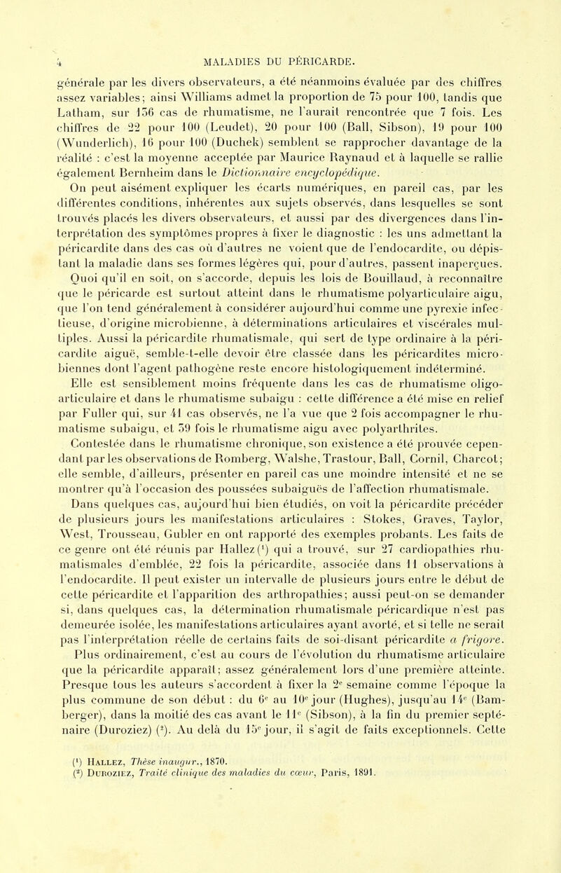 générale par les divers observateurs, a été néanmoins évaluée par des chiffres assez variables; ainsi Williams admet la proportion de 75 pour 100, tandis que Latham, sur iod cas de rhumatisme, ne l'aurait rencontrée que 7 fois. Les chiffres de 22 pour 100 (Leudet), 20 pour 100 (Bail, Sibson), 19 pour 100 (Wunderlich), 16 pour 100 (Duchek) semblent se rapprocher davantage de la réalité : c'est la moyenne acceptée par Maurice Raynaud et à laquelle se rallie également Bernheim dans le Dictionnaire encyclopédique. On peut aisément expliquer les écarts numériques, en pareil cas, par les différentes conditions, inhérentes aux sujets observés, dans lesquelles se sont trouvés placés les divers observateurs, et aussi par des divergences dans l'in- terprétation des symptômes propres à fixer le diagnostic : les uns admettant la péricardite dans des cas où d'autres ne voient que de l'endocardite, ou dépis- tant la maladie dans ses formes légères qui, pour d'autres, passent inaperçues. Quoi qu'il en soit, on s'accorde, depuis les lois de Bouillaud, à reconnaître que le péricarde est surtout atteint dans le rhumatisme polyarticulaire aigu, que l'on tend généralement à considérer aujourd'hui comme une pyrexie infec- tieuse, d'origine microbienne, à déterminations articulaires et viscérales mul- tiples. Aussi la péricardite rhumatismale, qui sert de type ordinaire à la péri- cardite aiguë, semble-t-elle devoir être classée dans les péricardites micro- biennes dont l'agent pathogène reste encore histologiquement indéterminé. Elle est sensiblement moins fréquente dans les cas de rhumatisme oligo- articulaire et dans le rhumatisme subaigu : cette différence a été mise en relief par Fuller qui, sur 41 cas observés, ne l'a vue que 2 fois accompagner le rhu- matisme subaigu, et 59 fois le rhumatisme aigu avec polyarthrites. Contestée dans le rhumatisme chronique, son existence a été prouvée cepen- dant par les observations de Romberg, Walshe, Trastour, Bail, Cornil, Charcot; elle semble, d'ailleurs, présenter en pareil cas une moindre intensité et ne se montrer qu'à l'occasion des poussées subaiguës de l'affection rhumatismale. Dans quelques cas, aujourd'hui bien étudiés, on voit la péricardite précéder de plusieurs jours les manifestations articulaires : Stokes, Graves, Taylor, West, Trousseau, Gubler en ont rapporté des exemples probants. Les faits de ce genre ont été réunis par Hallez(') qui a trouvé, sur 27 cardiopathies rhu- matismales d'emblée, 22 fois la péricardite, associée dans 11 observations à l'endocardite. Il peut exister un intervalle de plusieurs jours entre le début de cette péricardite et l'apparition des arthropathies ; aussi peut-on se demander si, dans quelques cas, la détermination rhumatismale péricardique n'est pas demeurée isolée, les manifestations articulaires ayant avorté, et si telle ne serait pas l'interprétation réelle de certains faits de soi-disant péricardite a frigore. Plus ordinairement, c'est au cours de l'évolution du rhumatisme articulaire que la péricardite apparaît; assez généralement lors d'une première atteinte. Presque tous les auteurs s'accordent à fixer la 2<^ semaine comme l'époque la plus commune de son début : du 6'' au 10 jour (Hughes), jusqu'au i¥ (Bam- berger), dans la moitié des cas avant le 11*= (Sibson), à la fin du premier septé- naire (Duroziez) (-). Au delà du 15''jour, il s'agit de faits exceptionnels. Cette (') Hallez, Thèse inaugur., 1870. (-) Duroziez, Traité clinique des maladies du cœur, Paris, 1891.