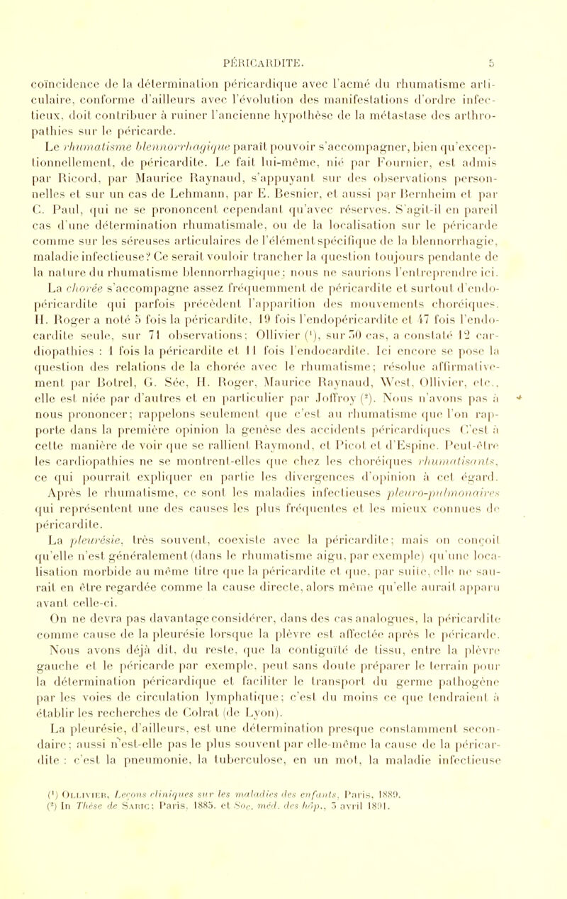 coïncidence de la délerminalion péricardique avec l'acmé du rliumatismc aiii- culaire, conforme d'ailleurs avec l'évolution des manifestations d'ordre infec- tieux, doit contribuer à ruiner l'ancienne hypothèse de la métastase des arthro- pathies sur le péricarde. Le rhumalkme hlenaorrhagique paraît pouvoir s'accompagner, bien qu'excep- tionnellement, de péricardite. Le fait lui-même, nié par Fournicr, est admis par Ricord, par Maurice Raynaud, s'appuyant sur des observations person- nelles et sur un cas de Lehmann, par E. Besnier, et aussi par lîernheim et par C. Paul, qui ne se prononcent cependant qu'avec réserves. S'agit-il en pareil cas d une détermination rhumatismale, ou de la localisation sur le péricarde comme sur les séreuses articulaires de l'élément spécifique de la blennorrhagie, maladie infectieuse? Ce serait vouloir trancher la question toujours pendante de la nature du rhumatisme blennorrhagicjue; nous ne saurions l'entreprendre ici. La chorée s'accompagne assez fréquemment de péricardite et surtout d'endo- péricardite qui parfois précédent l'apparition des mouvements choréiques. H. Roger a noté 5 fois la péricardite. 19 fois l'endopéricardile et M fois l'endo- cardite seule, sur 71 observations; Ollivier {'), sur 30 cas, a constaté l!2 car- diopathies : 1 fois la péricardite et 11 fois l'endocardite. Ici encore se pose la question des relations de la chorée avec le rhumatisme; résolue affirmative- ment par Botrel, G. Sée, H. Roger, ^L^urice Raynaud, West, Ollivier, etc.. elle est niée par d'autres et en ])articulier par Jofl'roy (^). Nous n'avons pas à •* nous prononcer; rappelons seulement que c'est au rhumatisme que l'on rap- porte dans la première opinion la genèse des accidents p(''ricar(li(pics C'est à cette manière de voir <pie se rallient Raymond, et Picot et d'Espine. Peul-élre les cardiopathies ne se monirent-elles que chez les choréiques }'Iiu)natiii(in(:<, ce qui pourrait expliquer en partie les divergences d'opinion à cet égard. Après le rhumatisme, ce sont les maladies infectieuses pleiiro-pidnioiiaircx qui représentent une des causes les plus fréquentes et les mieux connues de péricardite. La pleurésie, très souvent, coexiste avec la péricardite; mais on conçoit qu'elle n'est généralement (dans le rhumatisme aigu, par exemj)le) ({u'une loca- lisation morbide au même titre que la péricardite et cpie, par suite, elle ni' sau- rait en être regardée comme la cause directe, alors même qu'elle aurait apparu avant celle-ci. On ne devra pas davantage considc'rer, dans des cas analogues, la péricardite comme cause de la pleurésie lorsque la plèvre est afl'ectée après le péricarde. Nous avons déjà dit, du reste, que la contiguïté de tissu, entre la plèvre gauche et le péricarde par exemple, peut sans doute préparer le terrain pour la détermination péricardique et faciliter le transport du germe pathogène par les voies de circidation lymphatique; c'est du moins ce que tendraient à établir les recherches de Colrat (de Lyon). La pleurésie, d'ailleurs, est une détermination presque constamment secon- daire; aussi n^cst-elle pas le plus souvent par elle-même la cause de la péricar- dite : c'est la pneumonie, la tuberculose, en un mot, la maladie infectieuse (') Ollivier, Lerons rlinir/ues sur les malarlies îles enpinls. l'nris, ISSO. (-) In Tlièse de Sahic: Paris, 1883. et .S'of. méd. des hôp., 5 avril I81U.