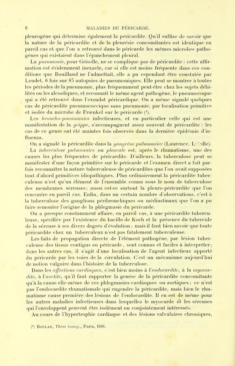 pleurogène qui détermine également la péricardite. Ou'il suffise de savoir que la nature de la péricardite et de la pleurésie concomitantes est identique en pareil cas et que l'on a retrouvé dans le péricarde les mêmes microbes patho- gènes qui existaient dans l'épanchement pleural. La pneumonie, pour Grisolle, ne se complique pas de péricardite : cette affir- mation est évidemment inexacte, car si elle est moins fréquente dans ces con- ditions que Bouillaud ne l'admettait, elle a pu cependant être constatée par Leudet, 6 fois sur 85 autopsies de pneumoniques. Elle peut se montrer à toutes les périodes de la pneumonie, plus fréquemment peut-être chez les sujets débi- lités ou les alcooliques, et reconnaît le même agent pathogène, le pneumocoque qui a été retrouvé dans l'exsudal péricardique. On a même signalé quelques cas de péricardite pneumococcique sans pneumonie, par localisation primitive et isolée du microbe de Frœnkel sur le péricarde ('). Les bronclio-pneumonies infectieuses, et en particulier celle qui est une manifestation de la grippe, s'accompagnent assez souvent de péricardite : les cas de ce genre ont été maintes fois observés dans la dernière épidémie d'in- fluenza. On a signalé la péricardite dans la gangrène pulmonaire (Laurence, Lrl -dle). La tuberculose pulmonaire ou pleurale est, après le rhumatisme, une des causes les plus fréquentes de péricardite. D'ailleurs, la tuberculose peut se manifester d'une façon primitive sur le péricarde et l'examen direct a fait par- fois reconnaître la nature tuberculeuse de péricardites que l'on avait supposées tout d'abord primitives idiopathiques. Plus ordinairement la péricardite tuber- culeuse n'est qu'un élément de l'ensemble connu sous le nom de tuberculose des membranes Séreuses; aussi est-ce surtout la pleuro-péricardite que l'on rencontre en pareil cas. Enfin, dans un certain nombre d'observations, c'est à la tuberculose des ganglions péribronchiques ou mcdiastinaux que l'on a pu faire remonter l'origine de la phlegmasie du péricarde. On a presque constamment affaire, en pareil cas, à une péricardite tubercu- leuse, spécifiée par l'existence du bacille de Koch et la présence du tubercule de la séreuse à ses divers degrés d'évolution ; mais il faut bien savoir que toute péricardite chez un tuberculeux n'est pas fatalement tuberculeuse. Les faits de propagation directe de l'élément pathogène, par lésion tuber- culeuse des tissus contigus au péricarde, sont connus et faciles à interpréter; dtins les autres cas, il s'agit d'une localisation de l'agent infectieux apporté du péricarde par les voies de la circulation. C'est un mécanisme aujourd'hui de notion vulgaire dans l'histoire de la tuberculose. Dans les affections cardiaques, c'est bien moins à l'endocardite, a la myocar- dite, à Vaorlite, qu'il faut rapporter la genèse de la péricardite concomitante qu'à la cause elle-même de ces phlegmasies cardiaques ou aortiques ; ce n'est pas l'endocardite rhumatismale qui engendre la péricardite, mais bien le rhu- matisme cause première des lésions de l'endocardite. Il en est de même pour les autres maladies infectieuses dans lesqvielles le myocarde e't les séreuses qui l'enveloppent peuvent être isolément ou conjointement intéressés. Au cours de l'hypertrophie cardiaque et des lésions valvulaires chroniques, (') BouLAY, Thèse inaug., Paris, 1891.