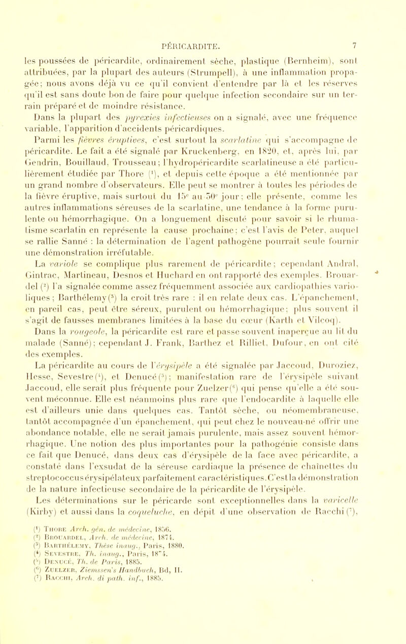 les poussées de péricardite, ordinairement sèche, plastique (Bernheim), soni attribuées, par la plupart des auteurs (Strumpell). à une inflammation propa- gée; nous avons déjà vu ce qu il convient d'entendre par là et les réserves qu'il est sans doute bonde faire pour (juebpie infection secondaire sur un ter- rain préparé et de moindre résistance. Dans la plupart des pyrexics infectieuses on a signalé, avec une fréciuence variable, l'apparition d'accidents péricardiques. Parmi les fièvres érupdves, c'est surtout la scarlatine qui s'accompagne de péricardite. Le fait a été signalé par KrucUenl)erg, en 1820, et, après lui, par Gendrin, Bouillaud, Trousseau; l'hydropéricardite scarlatineuse a été particu- lièrement étudiée par Thore ('), et depuis cette épocpie a été mentionnée par un grand nombre d'observateurs. Elle peut se montrer à toutes les périodes de la fièvre éruptive, mais surtout du IS au oU' jour: elle présente, comme les autres inflammations séreuses de la scarlatine, une tendance à la forme puru- lente ou hémorrhagique. On a longuement discuté pour savoir si le rhuma- tisme scarlatin en représente la cause prochaine; c'est l'avis de Peter, auquel se rallie Sanné : la détermination de l'agent pathogène pourrait seule fournir une démonstration irréfutable. La variole se complique plus rarement de péricardite; cependant Andral. Gintrac, Martineau, Desnos et Huchard en ont rapporté des exemples. l)rouar- del (^) l'a signalée comme assez fréquemment associée aux cardio|)athies vario- liques ; Barthélémy(') la croit très rare : il en relate deux cas. L'épanchemenI. en pareil cas, peut être séreux, purulent ou hémorrhagi(|ue; plus souvent il s'agit de fausses membranes limitées à la base du cœur (Karth et Vilcoq). Dans la rougeole, la péricardite est rare et passe souvent inaperçue au lit du malade (Sanné); cependant J. Frank, Barthez et Billiet, Dufour,en ont cité des exemples. La péricardite au cours de Véri/sipèle a été signalée par Jaccoud, Duroziez, Messe, Sevestre(''), et Denucé('); manifestation rare de l'cM-ysipèle suivant Jaccoud, elle serait plus fréquente pour Zuelzer(°) cpii pense (pi'elle a été sou- vent méconnue. Elle est néanmoins plus rare ([ue l'endocardite à laquelle elle est d'ailleurs unie dans quelques cas. Tantôt sèche, ou néomembraneuse, tantôt accompagnée d'un ('panchement, ipii |ieut rhez le nouveau-n(' oiïrir une abondance notable, elle ne serait jamais purulente, mais assez souvent hémor- rhagique. Line notion des plus importantes pour la pathogénie consiste dans ce fait que Denucé, dans deux cas d'érysipèle de la face avec péricardite, a constaté dans l'exsudat de la séreuse cardiaque la présence de chaînettes du streplococcusérysipélateux parfaitement caractéristifjues. C'est la démonstration de la nature infectieuse secondaire de la péricardite de l'érysipèle. Les déterminations sur le péricarde sont exceptionnelles dans la varicelle (Kirby) et aussi dans la coqveluclui, en dépit d'une observation de RacchiC'), (') Thobe Arrh. r/rn. de inrdecine, 18.j(). (*) Brouardel, Arrii. île médecine, lS7i. p) Barthélémy, Thèse inawj., Paris, 1880. (*; Sevestre, Th. inang., Paris, 18'k C) Denucé, Th.de Paris, 188.5. ('•) ZuELZEB, Ziemsuen's Handbuch, Bd, II. C) Racchi, Arch. di path. inf., 1885.