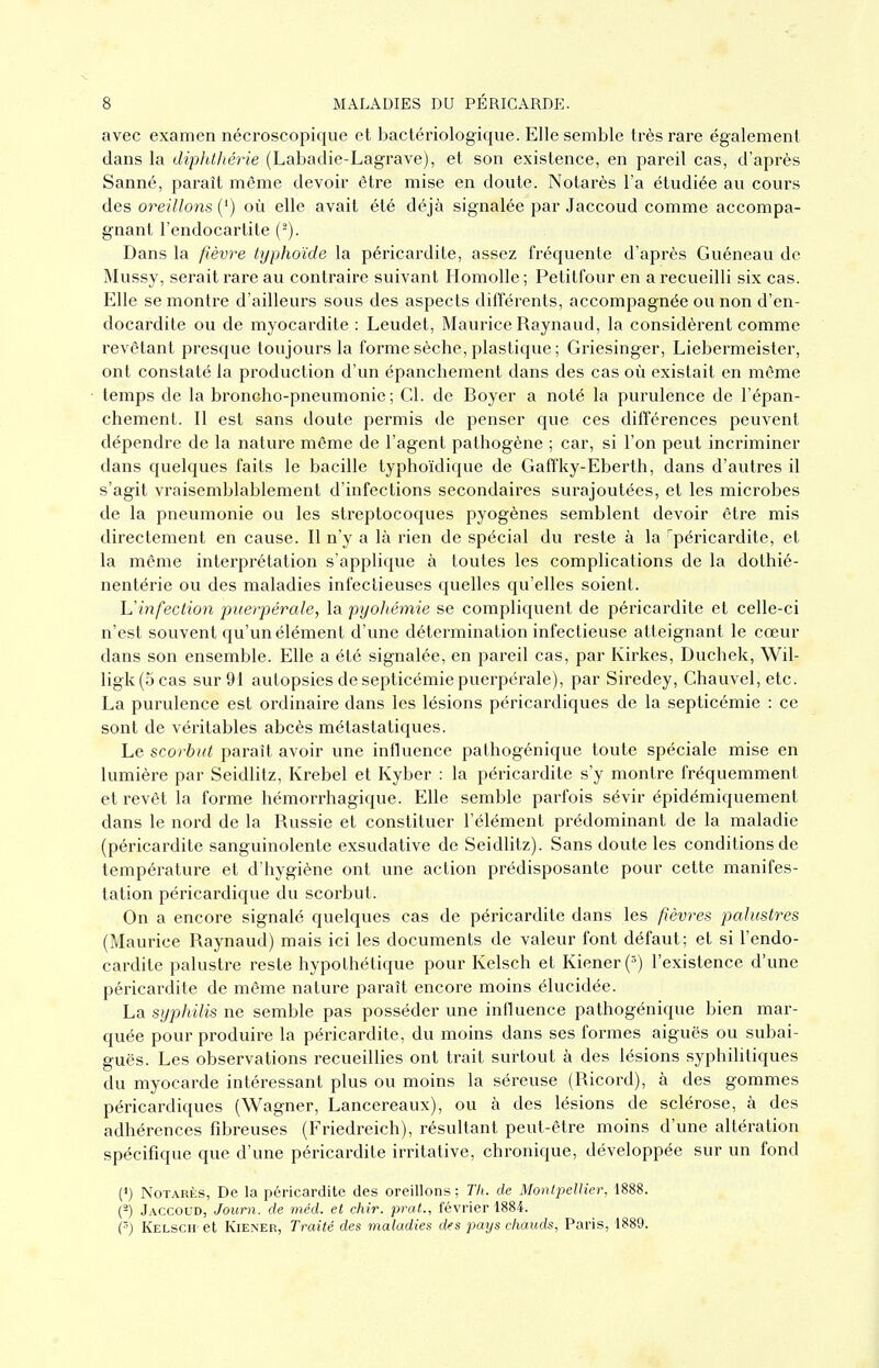 avec examen nécroscopique et bactériologique. Elle semble très rare également dans la diphlJiérie (Labadie-Lagrave), et son existence, en pareil cas, d'après Sanné, paraît même devoir être mise en doute. Notarès l'a étudiée au cours des oreillons (') où elle avait été déjà signalée par Jaccoud comme accompa- gnant l'endocartite (^). Dans la fièvre typhoïde la péricardite, assez fréquente d'api^ès Guéneau de Mussy, serait rare au contraire suivant Homolle ; Petitfour en a recueilli six cas. Elle se montre d'ailleurs sous des aspects différents, accompagnée ou non d'en- docardite ou de myocardite : Leudet, Maurice Raynaud, la considèrent comme revêtant presque toujours la forme sèche, plastique ; Griesinger, Liebermeister, ont constaté la production d'un épanchement dans des cas où existait en même temps de la broncho-pneumonie; Cl. de Boyer a noté la purulence de l'épan- chement. Il est sans doute permis de penser que ces différences peuvent dépendre de la nature même de l'agent pathogène ; car, si l'on peut incriminer dans quelques faits le bacille typhoïdique de Gaffky-Eberth, dans d'autres il s'agit vraisemblablement d'infections secondaires surajoutées, et les microbes de la pneumonie ou les streptocoques pyogènes semblent devoir être mis directement en cause. Il n'y a là rien de spécial du reste à la ^péricardite, et la même interprétation s'applique à toutes les complications de la dothié- nentérie ou des maladies infectieuses quelles qu'elles soient. h'infection puerpérale, la pyoJiémie se compliquent de péricardite et celle-ci n'est souvent qu'un élément d'une détermination infectieuse atteignant le cœur dans son ensemble. Elle a été signalée, en pareil cas, par Kirkes, Duchek, Wil- ligk(5cas sur 91 autopsies de septicémie puerpérale), par Siredey, Chauvel, etc. La purulence est ordinaire dans les lésions péricardiques de la septicémie : ce sont de véritables abcès métastatiques. Le scorbut paraît avoir une influence pathogénique toute spéciale mise en lumière par Seidlitz, Krebel et Kyber : la péricardite s'y montre fréquemment et revêt la forme hémorrhagique. Elle semble parfois sévir épidémiquement dans le nord de la Russie et constituer l'élément prédominant de la maladie (péricardite sanguinolente exsudative de Seidlitz). Sans doute les conditions de température et d'hygiène ont une action prédisposante pour cette manifes- tation péricardique du scorbut. On a encore signalé quelques cas de péricardite dans les fièvres palustres (Maurice Raynaud) mais ici les documents de valeur font défaut; et si l'endo- cardite palustre reste hypothétique pour Kelsch et Kiener('>) l'existence d'une péricardite de même nature paraît encore moins élucidée. La syphilis ne semble pas posséder une influence pathogénique bien mar- quée pour produire la péricardite, du moins dans ses formes aiguës ou subai- guës. Les observations recueillies ont trait surtout à des lésions syphihtiques du myocarde intéressant plus ou moins la séreuse (Ricord), à des gommes péricardiques (Wagner, Lancereaux), ou à des lésions de sclérose, à des adhérences fibreuses (Friedreich), résultant peut-être moins d'une altération spécifique que d'une péricardite irritative, chronique, développée sur un fond (') Notarès, De la péricardite des oreillons; Th. de Montpellier, 1888. (^) Jaccoud, Journ. de méd. et chir. prat., février 1884. (■■) Kelsch et Kiener, Traité des maladies des pays chauds, Paris, 1889.