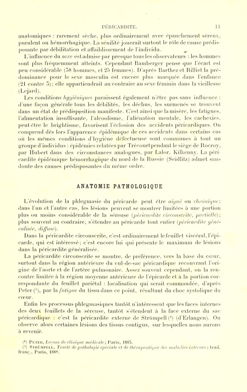 analomiques : rarement sèche, plus ordinairement avec épanchement séreux, purulent ou hémorrliag-ique. La sénilité jouerait surtout le rôle de cause prédis- posante par déljilitation et airaiblissement de l'individu. ^ L'influence du sexe estadmise par presque tous les observateurs : les hommes sont plus fréquemment atteints. Cependant Bamberger pense que l'écart est peu considérable (.18 hommes, et'25 femmes). D'après Barthez et Uilliet la pré- dominance pour le sexe masculin est encore plus marquée dans l'enfance (21 contre 5); elle appartiendrait au contraire au sexe féminin dans la vieillesse (Lejard). Les conditions Jujuiéniques paraissent également n'èlre pas sans inlluence : d'une façon générale tous les débilités, les déchus, les surmenés se trouvent dans un étal de prédisjT^sition manifeste. C'est ainsi que la misère, les fatigues, l'alimentation insuffisante, l'alcoolisme,, l'aliénation mentale, les cachexies, peut-être le brightisme, favorisent l'éclosion des accidents péricardiques. On comprend dès lors l'apparence épidémique de ces accidents dans certains cas où les mêmes conditions d'hygiène défectueuse sont communes à tout un groupe d'individus : épidémies relatées par Trécourtpendant le siège de Bocroy, par Hubert dans des circonstances analogues, par Lalor, Kilkenny. La péri- cardite épidémique hémorrhagi(jue du nord de la Bussie (Seidlitz) admet sans doute des causes prédisposantes du même ordre. ANATOMIE PATHOLOGIQUE L'évolution de la phlegniasie du péricarde peut être aiguë ou chronique; dans l'un et l'autre cas, les lésions peuvent se montrer limitées à une portion plus ou moins considérable de la séreuse [péricanlite circonscrite, parlielle); plus souvent au contraire, s'étendre au péricarde tout entier (péricardile géné- ralisée, di/fusc). Dans la péricardite circonscrite, c'est ordinairement le feuillet viscéral, l'épi- carde, qui est intéressé; c'est encore lui (pii présente le maximum de lésions dans la péricardite généralisée. La péricardite circonscrite se montre, de préférence, vers la base du cœur, surtout dans la région antérieure du cul-de-sac péricardique recouvrant l'ori- gine de l'aorte et de l'artère pulmonaire. Assez souvent cependant, on la ren- contre limitée à la région moyenne antérieure de l'épicarde et à la portion cor- respondante du feuillet pariétal : localisation qui serait commandée, d'après Peter ('), par la fatigue du tissu dans ce point, résultant du choc systolique du cœur. Enfin les processus phlegmasiques tantôt n'intéressent que les faces internes des deux feuillets de la séreuse, tantôt s'étendent à la face externe du sac jtéricardique : c'est la péricardite externe de Striimpell (^) (d'Erlangen). On observe alors certaines lésions des tissus contigus, sur lesquelles nous aurons à revenir. (') Peter, Lerons de cHiùqHp médicale; Paris, I8S.>. (■-) Strumpell, Traité de patltolui/ie spéciale cl de Ihérapeutiijiie dcf: maladies internes ; ti'ad. fraiiç., Paris, 188».