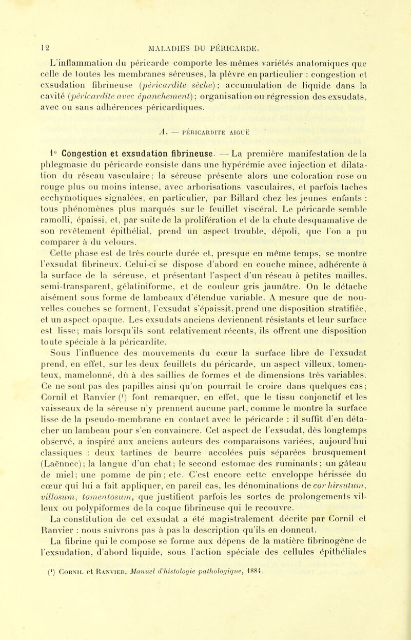 L'inflammalion du péricarde comporte les mêmes variétés anatomiques que celle de toutes les membranes séreuses, la plèvre en particulier : congestion et exsudation fîbrineuse {péricardite sèche) ; accumulation de liquide dans la cavité (péricardite avec épanchement) ; organisation ou régression des exsudais, avec ou sans adhérences péricardiques. A. — pÉRiCARorrE aiguë 1 Congestion et exsudation fîbrineuse. — La première manifestation delà phlegmasic du péricarde consiste dans une hypérémie avec injection et dilata- tion du réseau vasculaire ; la séreuse présente alors une coloration l'ose ou rouge plus ou moins intense, avec arborisations vasculaires, et parfois taches ecchymotiques signalées, en particulier, par Billard chez les jeunes enfants : tous phénomènes plus marqués sur le feuillet viscéral. Le péricarde semble ramolli, épaissi, et, par suite de la prolifération et de la chute desquamative de son revêtement épithélial, prend un aspect trouble, dépoli, que l'on a pu comparer à du velours. Cette phase est de très courte durée et, presque en même temps, se montre l'exsudat fîbrineux. Celui-ci se dispose d'abord en couche mince, adhérente à la surface de la séreuse, et présentant l'aspect d'un réseau à petites mailles, semi-transparent, gélatiniforme, et de couleur gris jaunâtre. On le détache aisément sous forme de lambeaux d'étendue variable. A mesure que de nou- velles couches se forment, l'exsudat s'épaissit, prend une disposition stratifiée, et un aspect opaque. Les exsudats anciens deviennent résistants et leur surface est lisse; mais lorsqu'ils sont relativement récents, ils offrent une disposition toute spéciale à la péricardite. Sous l'influence des mouvements du cœur la surface libre de l'exsudat prend, en effet, sur les deux feuillets du péricarde, un aspect villeux, tomen- teux, mamelonné, dû à des saillies de formes et de dimensions très variables. Ce ne sont pas des papilles ainsi qu'on pourrait le croire dans quelques cas; Cornil et Ranvier (') font remarquer, en effet, que le tissu conjonctif et les vaisseaux de la séreuse n'y prennent aucune part, comme le montre la sui'face lisse de la pseudo-membrane en contact avec le péricarde : il suffit d'en déta- cher un lambeau pour s'en convaincre. Cet aspect de l'exsudat, dès longtemps observé, a inspiré aux anciens auteurs des comparaisons variées, aujourd'hui classiques : deux tartines de beurre accolées puis séparées brusquement (Laënnec); la langue d'un chat; le second estomac des ruminants; un gâteau de miel; une pomme de pin; etc. C'est encore cette enveloppe hérissée du cœur qui lui a fait appliquer, en pareil cas, les dénominations de cor hirsuiitm, villofiwn. tomentosum, que justifient parfois les sortes de prolongements vil- leux ou polypiformes de la coque fibrineuse qui le recouvre. La constitution de cet exsudât a été magistralement décrite par Cornil et Ranvier : nous suivrons pas à pas la description qu'ils en donnent. La fibrine qui le compose se forme aux dépens de la matière fibrinogène de l'exsudation, d'abord liquide, sous l'action spéciale des cellules épithéliales (') Cornil et Ranvier, Manuel iVhislologie pathologique, 1884.