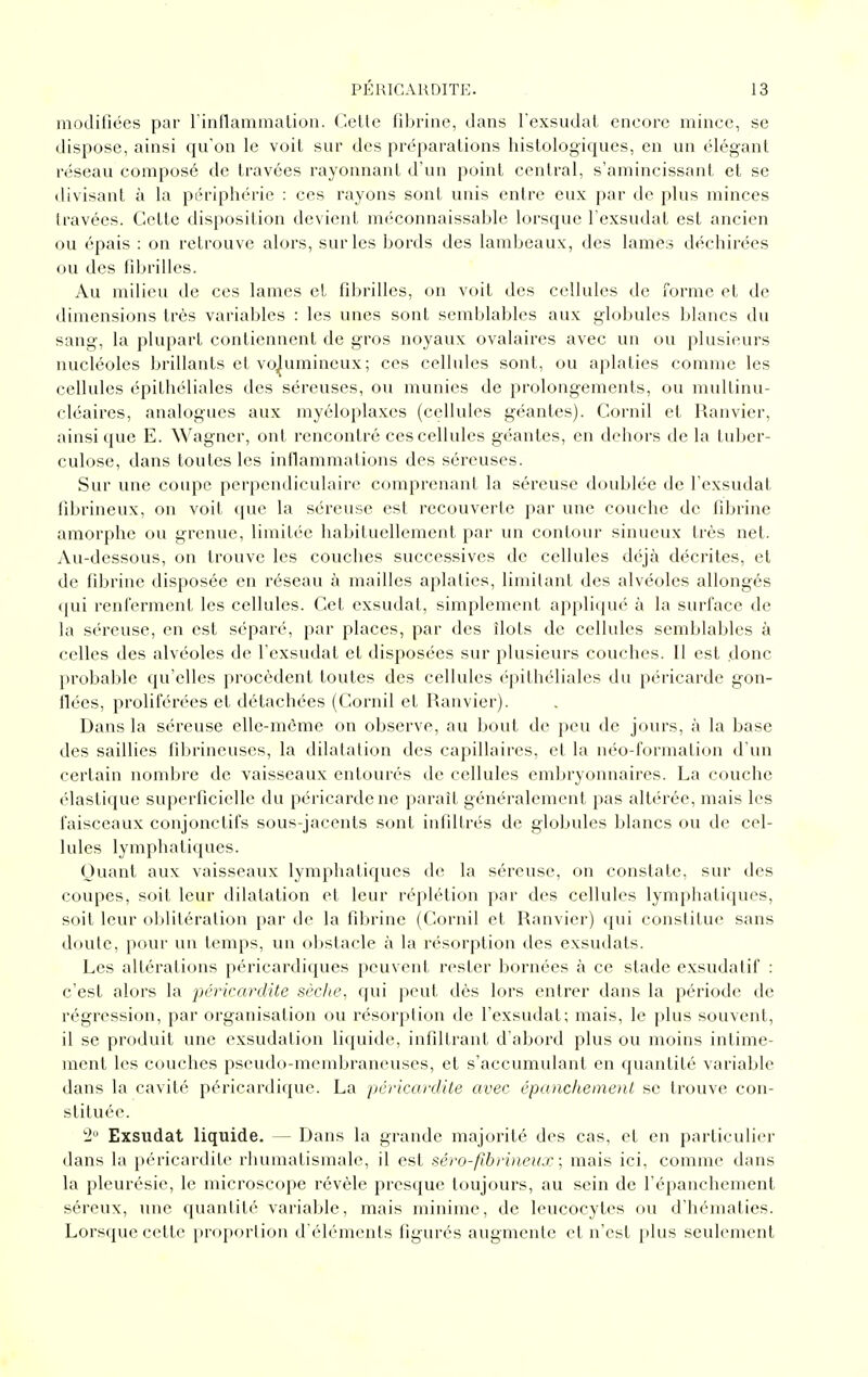 modifiées par l'inflammalion. Celte fibrine, dans l'exsudat encore mince, se dispose, ainsi qu'on le voit sur des préparations histologiques, en un élégant réseau composé de travées rayonnant d'un point central, s'amincissant et se divisant à la périphérie : ces rayons sont unis entre eux par de plus minces travées. Cette disposition devient méconnaissable lorsque l'exsudat est ancien ou épais : on retrouve alors, sur les bords des lambeaux, des lames déchirées ou des fibrilles. Au milieu de ces lames et fibrilles, on voit des cellules de î'orme et de dimensions très variables : les unes sont semblables aux globules blancs du sang, la plupart contiennent de gros noyaux ovalaires avec un ou plusieurs nucléoles brillants et volumineux; ces cellules sont, ou aplaties comme les cellules épithéliales des séreuses, ou munies de prolongements, ou multinu- eléaires, analogues aux myéloplaxcs (cellules géantes). Cornil et Ranvier, ainsi que E. Wagner, ont rencontré ces cellules géantes, en dehors de la tuber- culose, dans toutes les inflammations des séreuses. Sur une coupe perpendiculaire comprenant la séreuse doublée de l'exsudat iibrineux, on voit (juc la séreuse est recouverte par une couche de fibrine amorphe ou grenue, limitée habituellement par un contour sinueux très net. Au-dessous, on trouve les couches successives de cellules déjà décrites, et de fibrine disposée en réseau à mailles aplaties, limitant des alvéoles allongés qui renferment les cellules. Cet exsudai, simplement appli(|ué à la surface de la séreuse, en est séparé, par places, par des îlots de cellules semblables à celles des alvéoles de l'exsudat et disposées sur plusieurs couches. Il est donc probable qu'elles procèdent toutes des cellules épithéliales du péricarde gon- flées, proliférées et détachées (Cornil et Ranvier). Dans la séreuse elle-même on observe, au bout de peu de jours, à la base des saillies fibrineuses, la dilatation des capillaires, et la néo-formation d'un certain nombre de vaisseaux entourés de cellules embryonnaires. La couche élastique superficielle du péricarde ne paraît généralement pas altérée, mais les faisceaux conjonctifs sous-jacents sont infiltrés de globules blancs ou de cel- lules lymphatiques. Quant aux vaisseaux lymphatiques de la séreuse, on constate, sur des coupes, soit leur dilatation et leur réplétion par des cellules lymphatiques, soit leur oblitération par de la fibrine (Cornil et Ranvier) (|ui constitue sans doute, pour un temps, un obstacle à la résorption des exsudais. Les altérations péricardiques peuvent rester bornées à ce stade exsudatif : c'est alors la pcricardite scche^ qui peut dès lors entrer dans la période de régression, par organisation ou résorption de l'exsudat; mais, le plus souvent, il se produit une exsudation liquide, infiltrant d'abord plus ou moins intime- ment les couches pseudo-membraneuses, et s'accumulant en quantité variable dans la cavité péricardique. La pcricardite avec épanchement se trouve con- stituée. 2 Exsudât liquide. — Dans la grande majorité des cas, et en particulier dans la péricardile rhumatismale, il est séro-ftbriiieux ; mais ici, comme dans la pleurésie, le microscope révèle presque toujours, au sein de l'épanchement séreux, une quantité variable, mais minime, de leucocytes ou d'hématies. Lorsque cette proportion d'éléments figurés augmente et n'est plus seulement