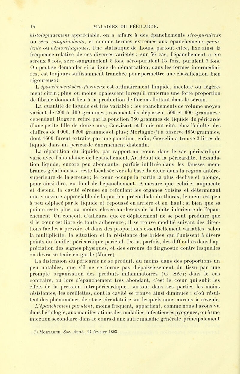 liistologiquement appréciable, on a affaire à des épanchemenls séro-purulents ou séro - sanguinolents, et comme termes extrêmes aux épanchements f uru- lenls ou liémorrhagicjues. Une statistique de Louis, partout citée, fixe ainsi la fréquence relative de ces diverses variétés : sur oG cas, l'épanchement a été séreux 9 fois, séro-sanguinolent 5 fois, séro-purulent 13 fois, purulent 7 fois. On peut se demander si la ligne de démarcation, dans les formes intermédiai- res, est toujours suffisamment tranchée pour permettre une classification bien rigoureuse? Uépanchement séro-fibrineiix est ordinairemenl limpide, incolore ou légère- ment citrin ; plus ou moins opalescent lorsqu'il renferme une forte proportion de fibrine donnant lieu à la production de flocons flottant dans le sérum. La quantité de liquide est très variable : les épanchements de volume moyen varient de 200 à iOO grammes ; rarement ils dépassent 500 et fiOO grammes ; cependant Roger a retiré par la ponction 780 grammes de liquide du péricarde d'une petite fille de douze ans; Corvisart et Louis ont cité, chez l'adulte, des chiffres de 1000, 1200 grammes et plus; Mortagne (*) a observé 1850 grammes, dont 1600 furent extraits par une ponction; enfin, Gosselin a trouvé 2 litres de liquide dans un péricarde énormément distendu. La répartition du liquide, par rapport au cœur, dans le sac péricardique varie avec l'abondance de l'épanchement. Au début de la péricardite, l'exsuda- tion liquide, encore peu abondante, parfois infiltrée dans les fausses mem- branes gélatineuses, reste localisée vers la base du cœur dans la région antéro- supérieure de la séreuse; le cœur occupe la partie la plus déclive et plonge, pour ainsi dire, au fond de l'épanchement. A mesure que celui-ci augmente et distend la cavité séreuse en refoulant les organes voisins et déterminant une voussure appréciable de la portion précordiale du thorax, le cœur est peu à peu déplacé par le liquide et repoussé en arrière et en haut ; si bien que sa pointe reste plus ou moins élevée au-dessus de la limite inférieure de l'épan- chement. On conçoit, d'ailleurs, que ce déplacement ne se peut produire que si le cœur est libre de toute adhérence; il se trouve modifié suivant des direc- tions faciles à prévoir, et dans des proportions essentiellement variables, selon la multiplicité, la situation et la résistance des brides qui l'unissent à divers points du feuillet péricardique pariétal. De là, parfois, des difficultés dans l'ap- préciation des signes physiques, et des erreurs de diagnostic contre lesquelles on devra se tenir en garde (Moore). La distension du péricarde ne se produit, du moins dans des proportions un peu notables, que s'il ne se forme pas d'épaississement du tissu par une prompte oi-ganisation des produits inflammatoii-es (G. Sée); dans le cas contraire, ou lors d'épanchement très abondant, c'est le cœur qui subit les effets de la pression intrapéricardique, surtout dans ses parties les moins résistantes, les oreillettes, dont la cavité se trouve ainsi diminuée : d'où l'ésul- tentdes phénomènes de stase circulatoire sur lesquels nous aurons à revenir. L'épanchement purulent, moins fréquent, appartient, comme nous l'avons vu dans l'étiologie, aux manifestations des maladies infectieuses pyogènes, ou aune infection secondaire dans le cours d'une autre maladie générale, principalement (') MORTAGNE. Soc. Allât., 2i février 1893.
