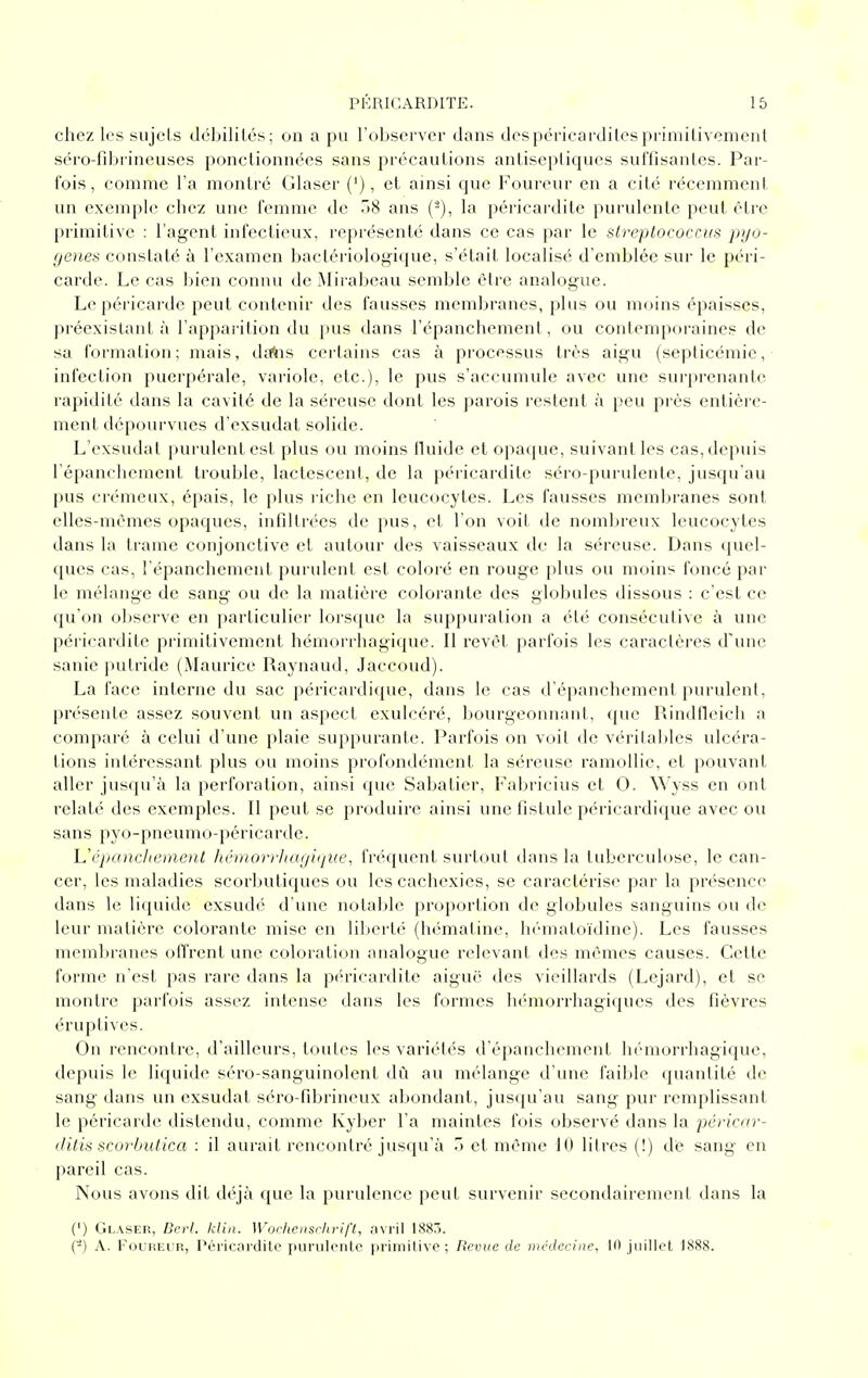 chez les sujets débilités; on a pu l'observer dans despéricardilesprimitivement séro-fd^rineuses ponctionnées sans précautions antiseptiques sulïisantes. Par- fois, comme l'a montré Glaser ('), et ainsi que Foureur en a cité récemment un exemple chez une femme de 7tS ans (^), la péricardite purulente peut être primitive : l'agent infectieux, représenté dans ce cas par le streptococciis pyo- (jenes constaté à l'examen bactériologique, s'était localisé d'emblée sur le péri- carde. Le cas bien connu de Mirabeau semble être analogue. Le péricarile peut contenir des fausses membranes, plus ou moins épaisses, jiréexislant à l'apparition du pus dans l'épanchement, ou contemporaines de sa formation; mais, daïis certains cas à processus très aigu (septicémie, infection puerpérale, variole, etc.), le pus s'accumule avec une surprenante rapidité dans la cavité de la séreuse dont les parois restent à peu près entière- ment dépourvues d'exsudat solide. L'exsudal purulent est plus ou moins fluide et opaque, suivant les cas, depuis l'épancliement trouble, lactescent, de la péricardite séro-purulente, jusqu'au pus crémeux, épais, le plus l'iche en leucocytes. Les fausses membranes sont elles-mêmes opaques, infdtrées de pus, et l'on voit de nombreux leucocytes dans la trame conjonctive et autour des vaisseaux de la séreuse. Dans quel- ques cas, l'épanchement purulent est coloré en rouge plus ou moins foncé par le mélange de sang ou de la matière colorante des globules dissous : c'est ce qu'on observe en particulier lorsque la suppuration a été consécutive à une péricardite primitivement hémorrhagique. Il revêt parfois les caractères d'une sanie putride (Maurice Raynaud, Jaccoud). La face interne du sac péricardique, dans le cas d'épanchement purulent, présente assez souvent un aspect exulcéré, bourgeonnant, que Rindtleich a comparé à celui d'une plaie suppurante. Parfois on voit de véritables ulcéra- tions intéressant plus ou moins profondément la séreuse ramollie, et pouvant aller jusqu'à la perforation, ainsi que Sabatier, Fabricius et 0. Wyss en ont relaté des exemples. Il peut se produire ainsi une fistule péricardique avec ou sans pyo-pneumo-péricarde. h'cpaucJionent hémorrl/a(/i(jin', fnMpient surtout dans la tuberculose, le can- cer, les maladies scorbutiques ou les cachexies, se caractérise par la présence dans le liquide exsudé d'une notable proportion de globules sanguins ou de leur matière colorante mise en liberté (hématine, hématoïdine). Les fausses meml)ranes ofl'rent une coloration analogue relevant des mêmes causes. Cette forme n'est pas rare dans la pch'icardite aiguë des vieillards (Lejard), et se montre parfois assez intense dans les formes hémorrhagiques des fièvres éruptives. On rencontre, d'ailleurs, toutes les variétés d'épanchement hémorrhagique, depuis le liquide séro-sanguinolent dû an mélange d'une faible quantité de sang dans un exsudât séro-fibrineux abondant, jusqu'au sang pur remplissant le péricarde distendu, comme Kyber l'a maintes fois observé dans la péricnr- tlitis scorbut.ica : il aurait rencontré jusqu'à T) et même 10 litres (!) de sang en pareil cas. Nous avons dit déjà que la purulence peut survenir secondairement dans la (') Glaser, Dcrl. klin. Worhensrhrift, nyy'û 1887). (-) A. Foureur, Péricardite purulcnlc primilivc; Revue de médecine, 10 juillel 1888.