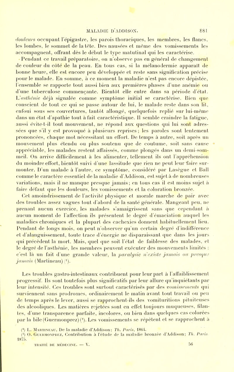 douleurs occupant l'épigaslre, les parois thoraciques, les membres, les flancs, les lombes, le sommet de la tôte. Des nausées et même des vomissements les accompagnent, offrant dès le début le type matutinal qui les caractérise. Pendant ce travail préparatoire, on n'observe pas en général de changement de couleur du côté de la peau. En tous cas, si la mélanodermie apparaît de bonne heure, elle est encore peu développée et reste sans signification précise pour le malade. En somme, à ce moment la maladie n'est pas encore dépistée, l'ensemble se rapporte tout aussi bien aux premières phases d'une anémie ou d'une tuberculose commençante. Bient(jt elle entre dans sa période d'état. L'ostliénic déjà signalée comme symptôme initial se caractérise. Bien que conscient de tout ce qui se passe autour de lui, le malade reste dans son lit, enfoui sous ses couvertures, tantôt allongé, quelquefois replié sur lui-même dans un état d'apathie tout à fait caractéristique. Il semble craindre la fatigue, aussi évile-t-il tout mouvement, ne répond aux questions (jui lui sont adres- sées que s'il y est provoqué à plusieurs reprises; les paroles sont lentement prononcées, chaque mot nécessitant un effort. De temps à autre, soit après un mouvement plus étendu ou plus soutenu que de coutume, soit sans cause appréciable, les malades restent affaissés, comme plongés dans un demi-som- meil. On arrive difficilement à les alimenter, tellement ils ont l'appréliension du moindre effort, bientôt suivi d'une lassitude que rien ne peut leur faire sur- monter. D'un malade à l'autre, ce symptôme, considéré par Lasègue et Bail comme le caractère essentiel de la maladie d'Addison, est sujet à de nombreuses variations, mais il ne manque presque jamais; en tous cas il est moins sujet à faire défaut que les douleurs, les vomissements et la coloration bronzée. Cet amoindrissement de l'activité physique et morale marche de pair avec des troubles assez vagues tout d'abord de la santé générale. Mangeant peu, ne prenant aucun exercice, les malades s'amaigrissent sans que cependant à aucun moment de l'affection ils présentent le degré d'émaciation auquel les maladies chroniques et la plupart des cachexies donnent habituellement lieu. Pendant de longs mois, on peut n'observer qu'un certain degré d'indifférence et d'alanguissement, toute trace d'énergie ne disparaissant que dans les jours (pii précèdent la mort. Mais, quel que soit l'état de faiblesse des malades, et le degré de l'asthénie, les membres peuvent exécuter des mouvements limités : c'est là un fait d'une grande valeur, la parahjde n'existe jamais ou presque jamais (Martineau) ('). Les troubles gastro-intestinaux contribuent pour leur part à l'affaiblissement progressif. Ils sont toutefois plus significatifs par leur allure qu'inquiétants par leur intensité. Ces troubles sont surtout caractérisés par des vomissemenls qui surviennent sans prodromes, ordinairement le matin avant tout travail ou peu de temps après le lever, aussi se rapprochent-ils des vomituritions pituiteuses des alcooliques. Les matières rejetées sont en effet toujours muqueuses, filan- tes, d'une transparence parfaite, incolores, ou bien dans quelques cas colorées par la bile (Guermonprez) (-). Les vomissements se répètent et se rapprochent à (') L. Martineau, De la maladie d'Aildison: Th. Paris, 1804. (-) O. GuERMONPiiiîz, ContriliuUon à l'élude de la maladie bronzée d'Addison; Tli. Pai'i^ 1875. TiiArrÉ DE MÉnrx;iNE. — V. 50