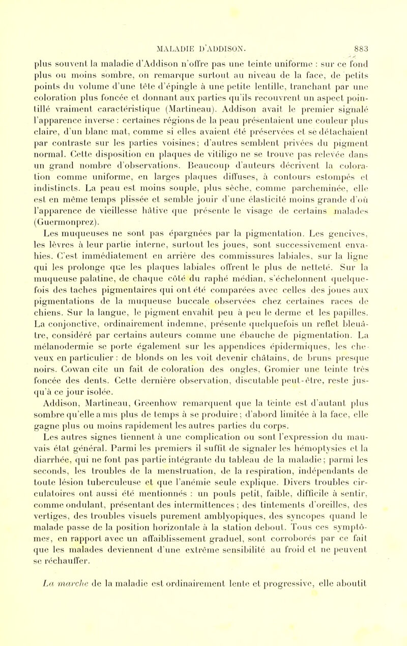 plus souvent la maladie d'Addison n'ofl're pas une teinte uniforme : sur ce fond plus ou moins sombre, on remarque surtout au niveau de la face, de petits points (lu volume d'une tête d'épingle à une petite lentille, tranchant par une coloration plus foncée et donnant aux parties qu'ils recouvrent un aspect poin- tillé vraiment caractéristique (Martineau). Addison avait le premier signalé l'apparence inverse : certaines régions de la peau présentaient une couleur plus claire, d'un blanc mat, comme si elles avaient été préservées et se détachaient par contraste sur les parties voisines; d'autres semblent privées du pigment normal. Cette disposition en plaques de vitiligo ne se trouve pas relevée dans un grand nombre d'observations. Beaucoup d'auteurs décrivent la colora- tion comme uniforme, en larges plaques diffuses, à contours estompés el indistincts. La peau est moins souple, plus sèche, comme parcheminée, elle est en même temps plissée et semble jouir d'une élasticité moins grande d'où l'apparence de vieillesse hâtive que présente le visage de certains malades (Guermonprez). Les muqueuses ne sont pas épargnées par la pigmentation. Les gencives, les lèvres à leur partie interne, snrtout les joues, sont successivement enva- hies. C'est immédiatement en arrière des commissures labiales, sur la ligne qui les prolonge que les plaques labiales offrent le plus de netteté. Sur la muqueuse palatine, de chaque côté du raphé médian, s'échelonnent quelque- fois des taches pigmenlaires qui ont été comparées avec celles des joues aux pigmentations de la muqueuse buccale observées chez certaines races de chiens. Sur la langue, le pigment envahit peu à peu le derme et les papilles. La conjonctive, ordinairement indemne, présente quelquefois un reflet bleuâ- tre, considéré par certains auteurs comme une ébauche de pigmentation. La mélanodermie se porte également sur les appendices épidermiques, les che- veux en particulier : de blonds on les voit devenir châtains, de bruns presque noirs. Cowan cite un fait de coloration des ongles, Gromier une teinte très foncée des dents. Cette dernière observation, discutable peut-être, reste jus- qu'à ce jour isolée. Addison, Martineau, Grcenhow remarquent que la teinte est d'autant plus sombre qu'elle a mis plus de temps à se produire; d'abord limitée à la face, elle gagne plus ou moins rapidement les autres parties du corps. Les autres signes tiennent à une complication ou sont l'expression du mau- vais état général. Parmi les premiers il suffît de signaler les hémoptysies et la diarrhée, qui ne font pas partie intégrante du tableau de la maladie; parmi les seconds, les troubles de la menstruation, de la respiration, indépendants de toute lésion tuberculeuse et que l'anémie seule explique. Divers troubles cir- culatoires ont aussi été mentionnés : un pouls petit, faible, difficile à sentir, comme ondulant, présentant des intermittences ; des tintements d'oreilles, des vertiges, des troubles visuels purement amblyopiques, des syncopes quand le malade passe de la position horizontale à la station debout. Tous ces symptô- mes, en rapport avec un affaiblissement graduel, sont corroborés par ce fait que les malades deviennent d une extrême sensibilité au froid et ne peuvent se réchauffer. La marche de la maladie est ordinairement lente et progressive, elle aboutit