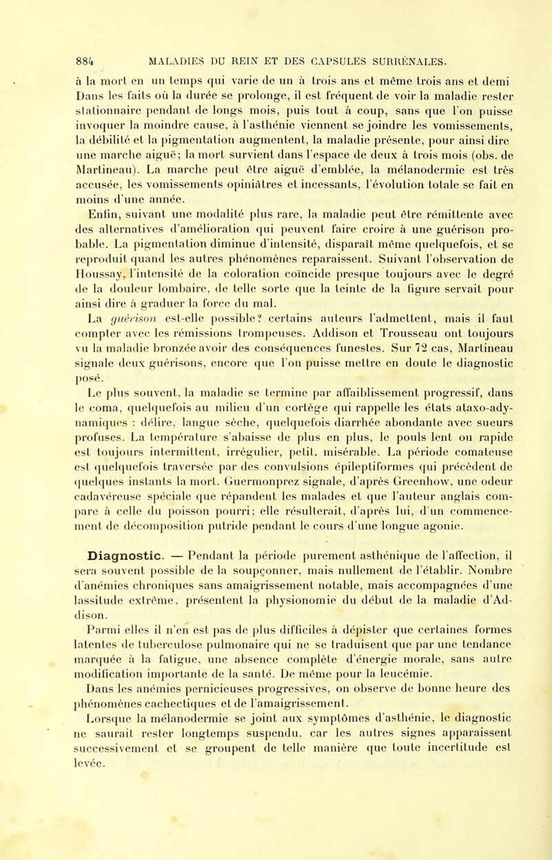 à la morl en un temps qui varie de un à trois ans et même trois ans et demi Dans les faits où la durée se prolonge, il est fréquent de voir la maladie rester slationnaire pendant de longs mois, puis tout à coup, sans que l'on puisse invoquer la moindre cause, à l'asthénie viennent se joindre les vomissements, la débilité et la pigmentation augmentent, la maladie présente, pour ainsi dire une marche aiguë; la mort survient dans l'espace de deux à trois mois (obs. de Martineau). La marche peut être aiguë d'emblée, la mélanodermie est très accusée, les vomissements opiniâtres et incessants, l'évolution totale se fait en moins d'une année. Enfin, suivant une modalité plus rare, la maladie peut être rémittente avec des alternatives d'amélioration qui peuvent faire croire à une guérison pro- bable. La pigmentation diminue d'intensité, disparaît même quelquefois, et se reproduit quand les autres phénomènes reparaissent. Suivant l'observation de Houssay, l'intensité de la coloration coïncide presque toujours avec le degré de la douleur lombaire, de telle sorte que la teinte de la figure servait pour ainsi dire à graduer la force du mal. La guérison esl-elle possible? certains auteurs l'admettent, mais il faut compter avec les rémissions trompeuses. Addison et Trousseau ont toujours vu la maladie bronzée avoir des conséquences funestes. Sur 72 cas, Martineau signale deux guérisons, encore que l'on puisse mettre en doute le diagnostic posé. Le plus souvent, la maladie se termine par affaiblissement progressif, dans le coma, quelquefois au milieu d'un cortège qui rappelle les états ataxo-ady- namiques : délire, langue sèche, quelquefois diarrhée abondante avec sueurs profuses. La température s'abaisse de plus en plus, le pouls lent ou rapide est toujours intermittent, irrégulier, petit, misérable. La période comateuse est quelquefois traversée par des convulsions épileptiformes qui précèdent de quelques instants la mort. Guermonprez signale, d'après Greenhow, une odeur cadavéreuse spéciale que répandent les malades et que l'auteur anglais com- pare à celle du poisson pourri; elle résulterait, d'après lui, d'un commence- ment de décomposition putride pendant le cours d'une longue agonie. Diagnostic. — Pendant la période purement asthénique de l'affection, il sera souvent possible de la soupçonner, mais nullement de l'établir. Nombre d'anémies chroniques sans amaigrissement notable, mais accompagnées d'une lassitude extrême, présentent la physionomie du début de la maladie d'Ad- dison. Parmi elles il n'en est pas de plus difficiles à dépister que certaines formes latentes de tubercvdose pulmonaire qui ne se traduisent que par une tendance marquée à la fatigue, une absence complète d'énergie morale, sans autre modification importante de la santé. De même pour la leucémie. Dans les anémies pernicieuses progressives, on observe de bonne heure des phénomènes cachectiques et de l'amaigrissement. Lorsque la mélanodermie se joint aux symptômes d'asthénie, le diagnostic ne saurait rester longtemps suspendu, car les autres signes apparaissent successivement et se groupent de telle manière que toute incertitude est levée.