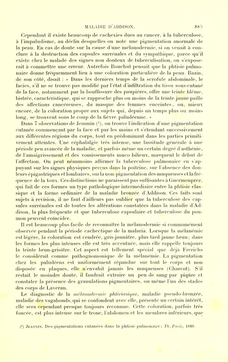 Cependant il existe beaucoup de cachexies dues au cancer, à la tuberculose, à rimpaludisme, au déclin desquelles on note une pitcmcntation anormale de la peau. En cas de doute sur la cause d'une mélanoderniie, si on venait à con- clure à la destruction des capsules surrénales et du sympathique, parce qu'il existe chez le malade des signes non douteux de tuberculisation, on s'expose- rait à commettre une erreur. Autrefois Bouchut pensait que la phtisie pulmo- naire donne fréquemment lieu à une coloration particulière de la peau. Bazin, de son côté, disait : « Dans les derniers temps de la scrofule abdominale, le faciès, s'il ne se trouve pas modifié par l'état d infdtration du tissu sous-cutané de la face, notamment par la bouffissure des paupières, oifre une teinte blême, bistrée, caractéristique, qui se rapproche plus ou moins de la teinte jaune paille des alTections cancéreuses, du masque des femmes enceintes, ou, mieux encore, de la coloration propre aux sujets qui, depuis un temps plus ou moins long, se trouvent sous le cou[) de la fièvre paludéenne. » Dans 7 observations de Jeannin ('), on trouve l'indication d une pigmentation cutanée commençant par la face et par les mains et s'étendant successivement aux diflerentes régions du corps, tout en prédominant dans les parties primiti- vement atteintes. Une céphalalgie très intense, une lassitude générale à une période peu avancée de la maladie, et parfois même un certain degré d'asthénie, de l'amaigrissement et des vomissements muco bilieux, man[uent le début de l'affection. On peut néanmoins affirmer la tuberculose i)ulmonaire en s'ap- puyant sur les signes physiques perçus dans la poitrine, sur l'absence des dou- leurs épigastriques et lombaires, sur la non-pigmentation des muqueuses et la fré- <{uence de la toux. Ces distinctions ne paraissent pas suffisantes à Guermonprez, (jui fait de ces formes un type pathologique intermédiaire entre la phtisie clas- sique et la forme ordinaire de la maladie bronzée d'Addison. Ces faits sont sujets à revision, il ne faut d'ailleurs pas oublier que la tuberculose des cap- sules surrénales est de toutes les altérations constatées dans la maladie d'Ad- dison, la plus fréquente et que tuberculose capsulaire et tuberculose du pou- mon peuvent co'incider. 11 est beaucoup })lus facile de reconnaître la mélanodermie si communément observée pendant la période cachectique de la malaria. Lorstjue la mélanémie est légère, la coloration est cendrée, gris-jaunàtre, plus tard jaune brun; dans les formes les plus intenses elle est très accentuée, mais elle rappelle toujours la teinte brun-grisàlre. Cet aspect est tellement spécial (jue déjà Frerichs le considérait comme pathognomonique de la mélanémie. La pigmentation chez les paludéens est uniformément répandue sur tout le corps et non disposée en plaques, elle n'envahit jamais les muqueuses (Charcot). S'il restait le moindre doute, il faudrait extraire un peu de sang par piqûre et constater la présence des granulations pigmentaires, ou même l'un des stades des corps de Laveran. Le diagnostic de la mélanodermie phtiriasique, maladie pseudo-bronzée, maladie des vagabonds, qui se confondent avec elle, présente un certain intérêt, elle sera cependant presque toujours reconnue. Cette coloration, parfois très foncée, est plus intense sur le tronc, l'abdomen et les mendjres inférieurs, que (') Jeannin, Des pigmciitalions cutanées dans la phtisie iiiiiiiKinaiie ; Th. Pai i.-<, 180'J.