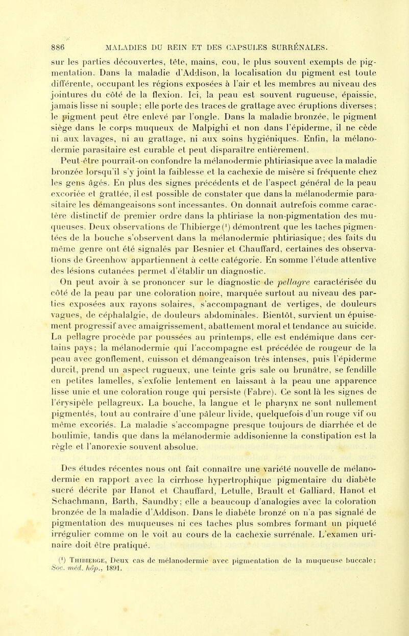sur les parties découvertes, tête, mains, cou, le plus souvent exempts de pig- mentation. Dans la maladie d'Addison, la localisation du pigment est toute difïérente, occupant les régions exposées à l'air et les membres au niveau des jointures du côté de la flexion. Ici, la peau est souvent rugueuse, épaissie, jamais lisse ni souple; elle porte des traces de grattage avec éruptions diverses; le pigment peut être enlevé par l'ongle. Dans la maladie bronzée, le pigment siège dans le corps muqueux de Malpighi et non dans l'épiderme, il ne cède ni . aux lavages, ni au grattage, ni aux soins hygiéniques. Enfin, la mélano- dermie parasitaire est curable et peut disparaître entièrement. Peut-être pourrait-on confondre la mélanodermie phtiriasique avec la maladie bronzée lorsqu'il s'y joint la faiblesse et la cachexie de misère si fréquente chez les gens âgés. En plus des signes précédents et de l'aspect général de la peau excoriée et grattée, il est possible de constater que dans la mélanodermie para- sitaire les démangeaisons sont incessantes. On donnait autrefois comme carac- tère distinctif de premier ordre dans la phtiriase la non-pigmentation des mu- queuses. Deux observations de Thibierge(') démontrent que les taches pigmen- tées de la bouche s'observent dans la mélanodermie phtiriasique; des faits du même genre ont été signalés par Besnier et Chauffard, certaines des observa- tions de Greenhow appartiennent à cette catégorie. En somme l'étude attentive des lésions cutanées permet d'établir un diagnostic. On peut avoir à se prononcer sur le diagnostic de pellagre caractérisée du côté de la peau par une coloration noire, marquée surtout au niveau des par- ties exposées aux rayons solaires, s'accompagnant de vertiges, de douleurs vagues, de céphalalgie, de douleurs abdominales. Bientôt, survient un épuise- ment progressif avec amaigrissement, abattement moral et tendance au suicide. La pellagre procède par poussées au printemps, elle est endémique dans cer- tains pays ; la mélanodermie qui l'accompagne est précédée de rougeur de la peau avec gonflement, cuisson et démangeaison très intenses, puis l'épiderme durcit, prend un aspect rugueux, une teinte gris sale ou brunâtre, se fendille en petites lamelles, s'exfolie lentement en laissant à la peau une apparence lisse unie et une coloration rouge qui persiste (Fabre). Ce sont là les signes de l'érysipèle pellagreux. La bouche, la langue et le pharynx ne sont nullement pigmentés, tout au contraire d'une pâleur livide, quelquefois d'un rouge vif ou même excoriés. La maladie s'accompagne presque toujours de diarrhée et de boulimie, tandis que dans la mélanodermie addisonienne la constipation est la règle et l'anorexie souvent absolue. Des études récentes nous ont fait connaître une variété nouvelle de mélano- dermie en rapport avec la cirrhose hypertrophique pigmentaire du diabète sucré décrite par Hanot et Chauffard, Letulle, Brault et Galliard, Hanot et Schachmann, Barth, Saundby; elle a beaucoup d'analogies avec la coloration bronzée de la maladie d'Addison. Dans le diabète bronzé on n'a pas signalé de pigmentation des muqueuses ni ces taches plus sombres formant un piqueté irrégulier comme on le voit au cours de la cachexie surrénale. L'examen uri- naire doit être pratiqué. (') Thibiekge, Deux cas de mélanodermie avec pigmentation de la muqueuse buccale; -Soc. méd. hop., 180L