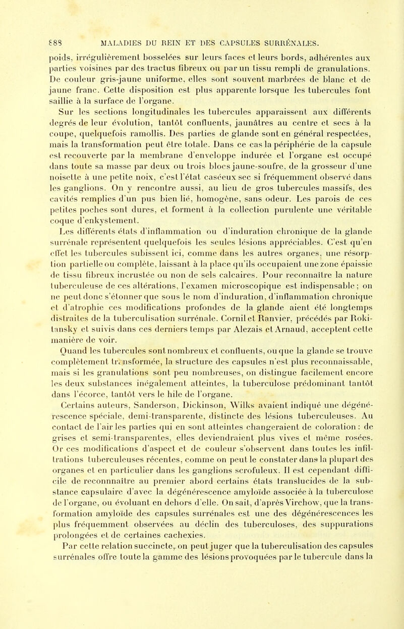 poids, irrégulièrement bosselées sur leurs faces et leurs bords, adhérentes aux parties voisines par des tractus fibreux ou par un tissu rempli de granulations. De couleur gris-jaune uniforme, elles sont souvent marbrées de blanc et de jaune franc. Cette disposition est plus apparente lorsque les tubercules font saillie à la surface de l'organe. Sur les sections longitudinales les tubercules apparaissent aux différents degrés de leur évolution, tantôt confluents, jaunâtres au centre et secs à la coupe, quelquefois ramollis. Des parties de glande sont en général respectées, mais la transformation peut être totale. Dans ce cas la périphérie de la capsule est recouverte par la membrane d'enveloppe indurée et l'organe est occupé dans toute sa masse par deux ou trois blocs jaune-soufre, de la grosseur d'une noisette à une petite noix, c'est l'état caséeux sec si fréquemment observé dans les ganglions. On y rencontre aussi, au lieu de gros tubercules massifs, des cavités remplies d'un pus bien lié, homogène, sans odeur. Les parois de ces petites poches sont dures, et forment à la collection purulente une véritable coque d'enkystement. Les différents états d'inflammation ou d'induration clnonique de la glande surrénale représentent quelquefois les seules lésions appréciables. C'est qu'en cITet les tubercules subissent ici, comme dans les autres organes, une résorp- tion partielle ou complète, laissant à la place qu'ils occupaient une zone épaissie de tissu fibreux incrustée ou non de sels calcaires. Pour reconnaître la nature tuberculeuse de ces altérations, l'examen microscopique est indispensable; on ne peut donc s'étonner que sous le nom d'induration, d'inflammation chronique et d'atrophie ces modifications profondes de la glande aient été longtemps distraites de la tuberculisation surrénale. Cornilet Ranvier, précédés par Roki- tansky et suivis dans ces derniers temps par Alezais et Arnaud, acceptent cette manière de voir. Quand les tubercules sont nombreux et confluents, ou que la glande se trouve complètement trcinsformée, la structure des capsules n'est plus reconnaissable, mais si les granulations sont peu nombreuses, on distingue facilement encore les deux substances inégalement atteintes, la tuberculose prédominant tantôt dans l'écorce, tantôt vers le hile de l'organe. Certains auteurs, Sanderson, Dickinson, Wilks avaient indiqué une dégéné- rescence spéciale, demi-transparente, distincte des lésions tuberculeuses. Au contact de l'air les parties qui en sont atteintes changeraient de coloration : de grises et semi-transparentes, elles deviendraient plus vives et même rosées. Or ces modifications d'aspect et de couleur s'observent dans toutes les infil- trations tuberculeuses récentes, comme on peut le constater dans la plupart des organes et en particulier dans les ganglions scrofuleux. Il est cependant diffi- cile de reconnnaître au premier abord certains états translucides de la sub- stance capsulaire d'avec la dégénérescence amyloïde associée à la tuberculose de l'organe, ou évoluant en dehors d'elle. On sait, d'après Virchow, que la trans- formation amyloïde des capsules surrénales est une des dégénérescences les plus fréquemment observées au déclin des tuberculoses, des suppurations prolongées et de certaines cachexies. Par cette relation succincte,, on peut juger que la tuberculisation des capsules surrénales offre toute la gamme des lésions provoquées parle tubercule dans la