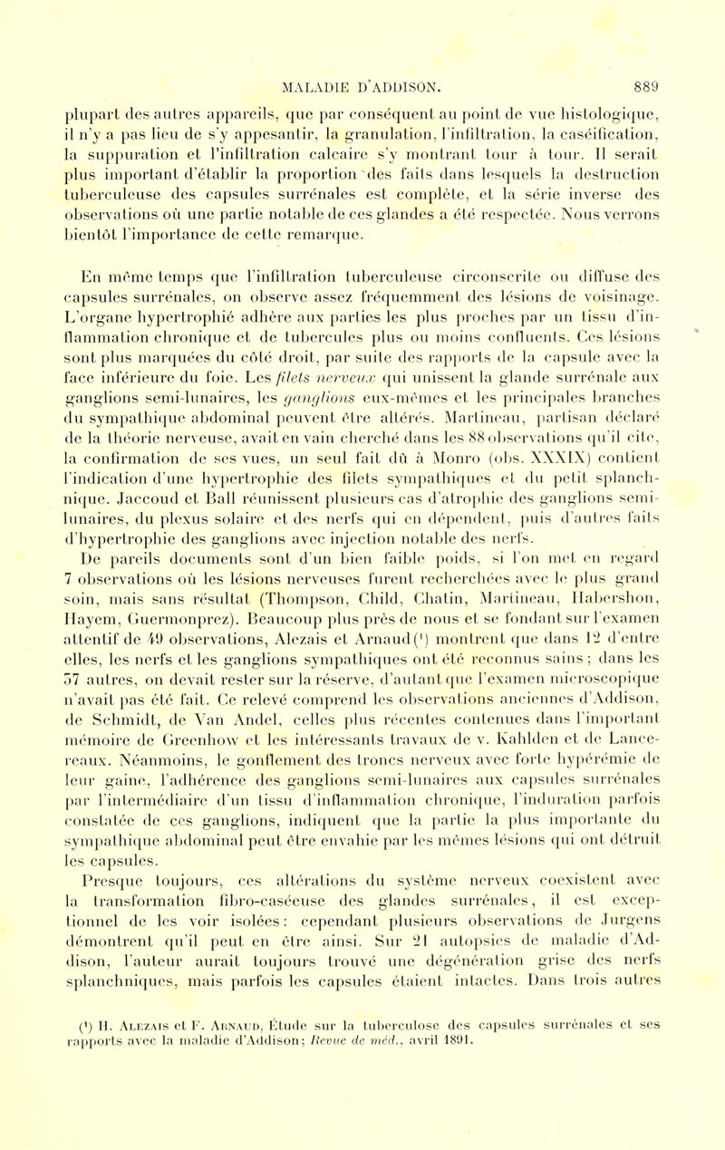 plupart des autres appareils, que par conséquent au point de vue histologique, il n'y a pas lieu de s'y appesantir, la granulation, l'infiltration, la caséification, la suppuration et l'infiltration calcaire s'y montrant tour à tour. Il serait plus important d'établir la proportion des faits dans lesquels la destruction tuberculeuse des capsules surrénales est complète, et la série inverse des observations où une partie notable de ces glandes a été respectée. Nous verrons bientôt l'importance de cette remarque. En môme temps que l'infiltration tuberculeuse circonscrite ou ditTuse des capsules surrénales, on observe assez fréquemment des lésions de voisinage. L'organe hypertrophié adhère aux parties les plus proches par un tissu d'in- flammation chronique et de tubercules plus ou moins confluents. Ces lésions sont plus marquées du côté droit, par suite des rapports de la capsule avec la face inférieure du foie. Les filets nerveux cjui imissent la glande surrénale aux ganglions semi-lunaires, les ganglions eux-mêmes et les principales branches du sympathique abdominal peuvent être altérés. Martineau, partisan déclaré de la théorie nerveuse, avait en vain cherché dans les 88 observations qu'il cite, la confirmation de ses vues, un seul fait dù à Monro (obs. XXXIX) contient l'indication d'une hypertrophie des filets sympathiques et du petit splanch- nique. Jaccoud et Bail réunissent plusieurs cas d'atrophie des ganglions semi- lunaires, du plexus solaire et des nerfs qui en dépendent, puis d'autres faits d'hypertrophie des ganglions avec injection notable des nerfs. De pareils documents sont d'un bien faible poids, si l'on met en regard 7 observations où les lésions nerveuses furent recherchées avec le plus grand soin, mais sans résultat (Thompson, Child, Chatin, Martineau, Habershon, Hayem, Guermonprez). Beaucoup plus près de nous et se fondant sur l'examen attentif de 49 observations, Alezais et Arnaud (') montrent que dans 12 d'entre elles, les nerfs et les ganglions sympathiques ont été reconnus sains ; dans les 57 autres, on devait rester sur la réserve, d'autant que l'examen microscopique n'avait pas été fait. Ce relevé comprend les observations anciennes d'Addison, de Schmidt, de Van Andel, celles plus l'écentes contenues dans l'important mémoire de Greenhow et les intéressants travaux de v. Kahlden et de Lance- reaux. Néanmoins, le gonflement des troncs nerveux avec forte hypérémie de leur gaine, l'adhérence des ganglions semi-lunaires aux capsules surrénales par l'intermédiaire d'un tissu d'inflammation chronique, l'induration parfois constatée de ces ganglions, indiquent que la partie la plus importante du sympathique abdominal peut être envahie par les mêmes lésions qui ont détruit les capsules. Presque toujours, ces altérations du système nerveux coexistent avec la transformation fibro-caséeuse des glandes surrénales, il est excep- tionnel de les voir isolées: cependant plusieurs observations de Jurgens démontrent qu'il peut en être ainsi. Sur 21 autopsies de maladie d'Ad- dison, l'auteur aurait toujours trouvé une dégénération grise des nerfs splanchniques, mais parfois les capsules étaient intactes. Dans trois autres (') H. Alezais et F. Arnaud, Étude sur la tuberculose des capsules surrénales et ses rapports avec la maladie d'Addison; Revue de me'rf., avril 1891.