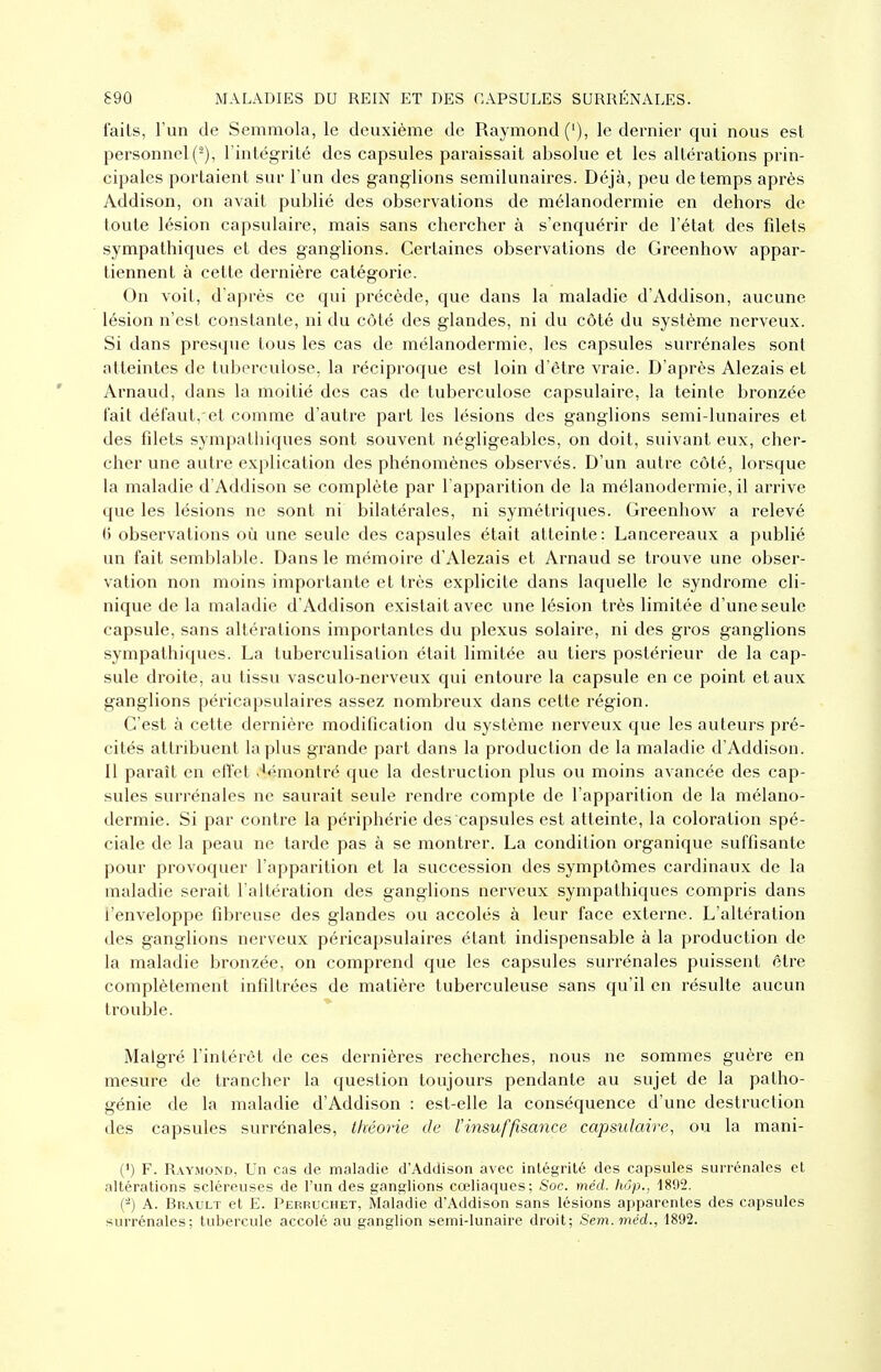 faits, l'un de Semmola, le deuxième de Raymond ('), le dernier qui nous est personnel (^), l'intégrité des capsules paraissait absolue et les altérations prin- cipales portaient sur l'un des ganglions semilunaires. Déjà, peu de temps après Addison, on avait publié des observations de mélanodermie en dehors de toute lésion capsulaire, mais sans chercher à s'enquérir de l'état des fdets sympathiques et des ganglions. Certaines observations de Greenhow^ appar- tiennent à cette dernière catégorie. On voit, d'après ce qui précède, que dans la maladie d'Addison, aucune lésion n'est constante, ni du côté des glandes, ni du côté du système nerveux. Si dans presque tous les cas de mélanodermie, les capsules surrénales sont atteintes de tuberculose, la réciproque est loin d'être vraie. D'après Alezais et Arnaud, dans la moitié des cas de tuberculose capsulaire, la teinte bronzée l'ait défaut,-et comme d'autre part les lésions des ganglions semi-lunaires et des filets sympathiques sont souvent négligeables, on doit, suivant eux, cher- cher une autre explication des phénomènes observés. D'un autre côté, lorsque la maladie d'Addison se complète par l'apparition de la mélanodermie, il arrive que les lésions ne sont ni bilatérales, ni symétriques. Greenhow a relevé () observations où une seule des capsules était atteinte: Lancereaux a publié un fait semblable. Dans le mémoire d'Alezais et Arnaud se trouve une obser- vation non moins importante et très explicite dans laquelle le syndrome cli- nique de la maladie d'Addison existait avec une lésion très limitée d'une seule capsule, sans altérations importantes du plexus solaire, ni des gros ganglions sympathiques. La tuberculisation était limitée au tiers postérieur de la cap- sule droite, au tissu vasculo-nerveux qui entoure la capsule en ce point et aux ganglions péricapsulaires assez nombreux dans cette région. C'est à cette dernière modification du système nerveux que les auteurs pré- cités attribuent la plus grande part dans la production de la maladie d'Addison. Il paraît en effet .^émontré que la destruction plus ou moins avancée des cap- sules surrénales ne saurait seule rendre compte de l'apparition de la mélano- dermie. Si par contre la périphérie des capsules est atteinte, la coloration spé- ciale de la peau ne tarde pas à se montrer. La condition organique suffisante pour provoquer l'apparition et la succession des symptômes cardinaux de la maladie serait l'altération des ganglions nerveux sympathiques compris dans l'enveloppe fibreuse des glandes ou accolés à leur face externe. L'altération des ganglions nerveux péricapsulaires étant indispensable à la production de la maladie bronzée, on comprend que les capsules surrénales puissent être complètement infiltrées de matièi'e tuberculeuse sans qu'il en résulte aucun trouble. Malgré l'intérêt de ces dernières rechei'ches, nous ne sommes guère en mesure de trancher la question toujours pendante au sujet de la patho- génie de la maladie d'Addison : est-elle la conséquence d'une destruction des capsules surrénales, théorie de l'insuffisance capsulaire, ou la mani- (') F. Raymond, Un cas de maladie d'Addison avec intégrité des capsules surrénales et altérations scléreuses de l'un des ganglions cœliaques; Soc. méd. hôp., 1892. (-) A. Brault et E. Pepruchet, Maladie d'Addison sans lésions apparentes des capsules surrénales; tubercule accolé au ganglion semi-lunaire droit; Sem.méd., 1892.