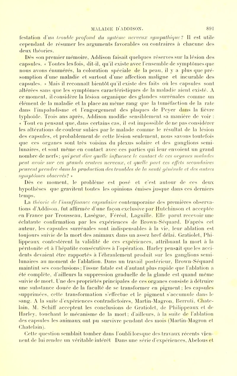 festalion d'un Irouble profond du système nerveux syinpatlthjue ^! Il est utile cependant de résumer les arguments favorables ou contraires à chacune des deux théories. Dès son premier mémoire, Addison faisait quelques réserves sur la lésion des capsules. « Toutes les fois, dit-il, qu'il existe avec l'ensemble de symptômes que nous avons énumérés, la coloration spéciale de la peau, il y a plus que pré- somption d'une maladie et surtout d'une affection maligne et incurable des capsules. » Mais il reconnaît bientôt qu'il existe des faits où les capsules sont altérées sans que les symptômes caractéristiques de la maladie aient existé. A ce moment, il considère la lésion organique des glandes surrénales comme un éh^nent de la maladie et la place au même rang que la tuméfaction de la rate dans l'impaludisme et l'engorgement des plaques de Peyer dans la fièvre typhoïde. Trois ans après, Addison modifie sensiblement sa manière de voir : « Tout en pensant que, dans certains cas, il est impossible de ne pas considérer les altérations de couleur subies par le malade comme le résultat de la lésion des capsules, et probablement de cette lésion seulement, nous savons toutefois (pic ces organes sont très voisins du plexus solaire et des ganglions semi- lunaires, et sont même en contact avec ces parties (jui leur envoient un grand noml)re de nerfs; qui peut dire (juelle in/ïuence le contact de ces organes malades peut avoir sur ces grands centres nerveux, et quelle part ces effets secondaires peuvent prendre dans la production des troubles de la santé générale et des autres sijnrpldines observés''^ « Dès ce moment, le problème est posé et c'est autour de ces deux hypothèses que gravitent toutes les opinions émises jusque dans ces derniers temps. La théorie de rinsuffJsance capsulaire contemporaine des premières observa-» tions d'Addison, fut affirmée d'une façon exclusive par Ilutchinson et acceptée en France par Trousseau, Lasègue, Féréol, Laguille. Elle parut recevoir une éclatante confirmation par les expériences de Brown-Séquard. D'après cet auteur, les capsules surrénales sont indispensables à la vie, leur ablation est toujours suivie de la mort des animaux dans un assez bref délai. Gratiolet, Phi- lippeaux contestèrent la validité de ces expériences, attribuant la mort à la péritonite et à l'hépatite consécutives à l'opération. Harley pensait que les acci- dents devaient être rapportés à l'ébranlement produit sur les ganglions semi- lunaires au moment de l'ablation. Dans un travail postérieur, Brown-Séquard maintint ses conclusions; l'issue fatale est d'autant plus rapide que l'ablation a été complète, d'ailleurs la suppression graduelle de la glande est quand même suivie de mort. Une des propriétés principales de ces organes consiste à détruire une substance douée de la faculté de se transformer en pigment ; les capsules supprimées, celle transformation s'effectue et le pigment s'accumule dans le sang. A la suite d'expériences contradictoires, iMartin-Magron. Berruti, Châte- lain, M. Schiff acceptent les conclusions de Gratiolet, de Philippeaux et de Harley, touchant le mécanisme de la mort; d'ailhnirs, à la suite de l'ablation des capsules les animaux ont pu survivre pendant des mois (Martin-Magron et Châtelain). Celte queslion semblait tomber dans l'oubli lorsque des travaux récents vien- nent de lui rendre un véritable iulérèl Dans une série d'expériences, Abelous el