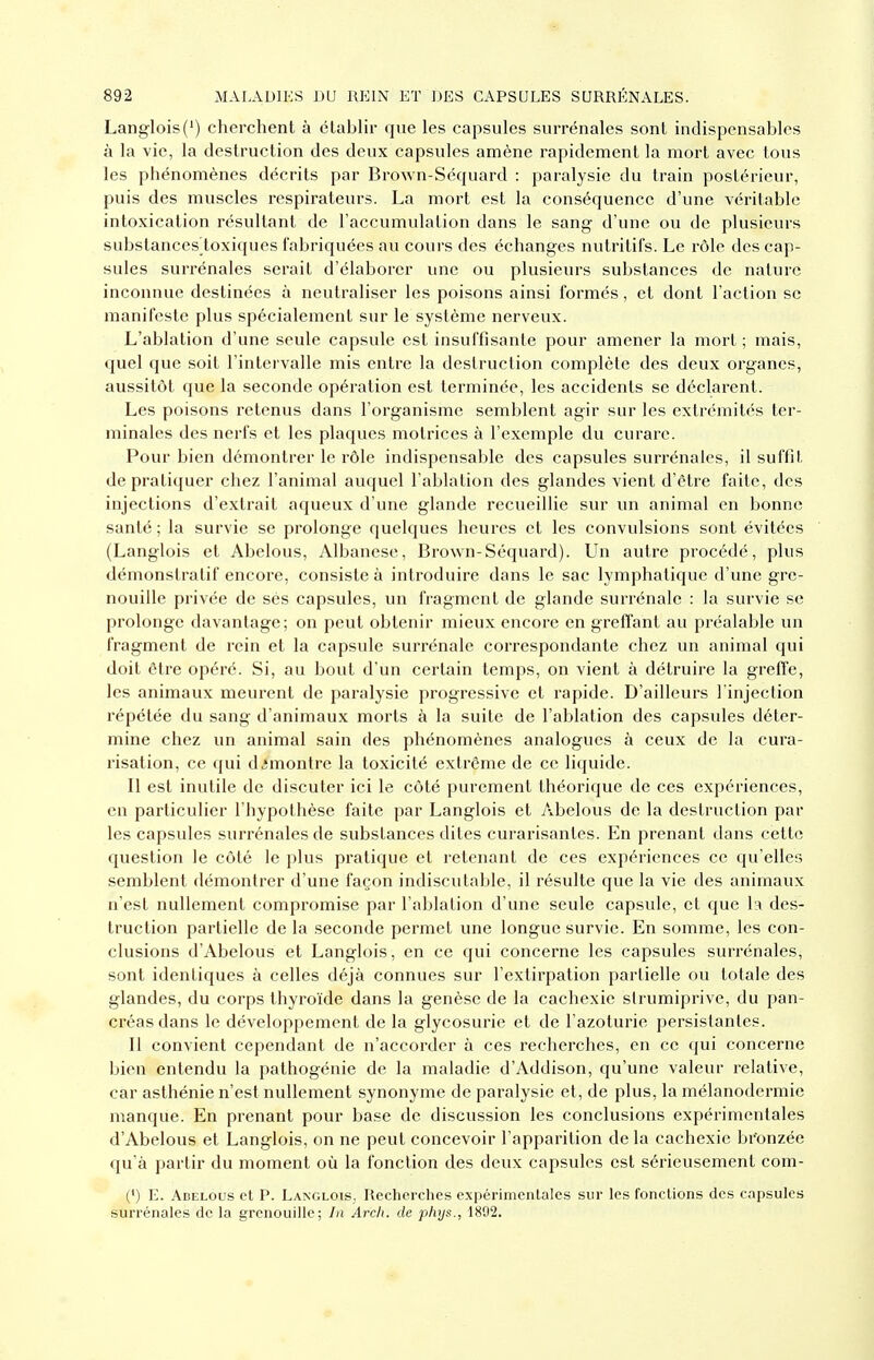 Langlois(') cherchent à élabhr que les capsules surrénales sont indispensables à la vie, la destruction des deux capsules amène rapidement la mort avec tous les phénomènes décrits par Brown-Séquard : paralysie du train postérieur, puis des muscles respirateurs. La mort est la conséquence d'une véritable intoxication résultant de l'accumulation dans le sang d'une ou de plusieurs substancesloxiques fabriquées au cours des échanges nutritifs. Le rôle des cap- sules surrénales serait d'élaborer une ou plusieurs substances de nature inconnue destinées à neutraliser les poisons ainsi formés, et dont l'action se manifeste plus spécialement sur le système nerveux. L'ablation d'une seule capsule est insuffisante pour amener la mort ; mais, quel que soit l'intervalle mis entre la destruction complète des deux organes, aussitôt que la seconde opération est terminée, les accidents se déclarent. Les poisons retenus dans l'organisme semblent agir sur les extrémités ter- minales des nerfs et les plaques motrices à l'exemple du curare. Pour bien démontrer le rôle indispensable des capsules surrénales, il suffit de pratiquer chez l'animal auquel l'ablation des glandes vient d'être faite, des injections d'extrait aqueux d'une glande recueillie sur un animal en bonne santé ; la survie se prolonge quelques heures et les convulsions sont évitées (Langlois et Abelous, Albanese, Brown-Séquard). Un autre procédé, plus démonstratif encore, consiste à introduire dans le sac lymphatique d'une gre- nouille privée de ses capsules, un fragment de glande surrénale : la survie se prolonge davantage; on peut obtenir mieux encore en greffant au préalable un fragment de rein et la capsule surrénale correspondante chez un animal qui doit être opéré. Si, au bout d'un certain temps, on vient à détruire la greffe, les animaux meurent de paralysie progressive et rapide. D'ailleurs l'injection répétée du sang d'animaux morts à la suite de l'ablation des capsules déter- mine chez un animal sain des phénomènes analogues à ceux de la cura- risation, ce qui démontre la toxicité extrême de ce liquide. Il est inutile de discuter ici le côté purement théorique de ces expériences, en particulier l'hypothèse faite par Langlois et Abelous de la destruction par les capsules surrénales de substances dites curarisantes. En prenant dans cette question le côté le plus pratique et retenant de ces expériences ce qu'elles semblent démontrer d'une façon indiscutable, il résulte que la vie des animaux n'est nullement compromise par l'ablation d'une seule capsule, et que la des- truction partielle de la seconde permet une longue survie. En somme, les con- clusions d'Abelous et Langlois, en ce qui concerne les capsules surrénales, sont identiques à celles déjà connues sur l'extirpation partielle ou totale des glandes, du corps thyroïde dans la genèse de la cachexie slrumiprive, du pan- créas dans le développement de la glycosurie et de l'azoturie persistantes. 11 convient cependant de n'accorder à ces recherches, en ce qui concerne bien entendu la pathogénie de la maladie d'Addison, qu'une valeur relative, car asthénie n'est nullement synonyme de paralysie et, de plus, la mélanodermie manque. En prenant pour base de discussion les conclusions expérimentales d'Abelous et Langlois, on ne peut concevoir l'apparition de la cachexie br'onzée qu'à partir du moment où la fonction des deux capsules est sérieusement com- (') E. Abelous et P. Langlois, Recherches expérimentales sur les fonctions des capsules surrénales do la grenouille; In Arch. de phys., 1892.