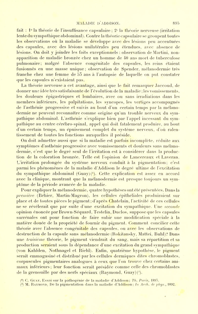 fait : 1° la théorie de rinsuffisance capsulaire ; 2 la théorie nerveuse (irritation lente du sympathique abdominal). Contre la théorie capsulaire se groupent toutes les observations où la maladie se développe avec des lésions peu accentuées des capsules, avec des lésions unilatérales peu étendues, avec absence de lésions. On doit y joindre les faits exceptionnels : observation de ÎMartini, non- apparition de maladie bronzée chez un homme de 40 ans mort de tuberculose pulmonaire; malgré l'absence congénitale des capsules, les reins étaient fusionnés en une masse unique ; observation de Spender, mélanodermie très franche chez une femme de 55 ans à l'autopsie de laquelle on put constater que les capsules n'existaient pas. La théorie nerveuse a cet avantage, ainsi que le fait remarquer Jaccoud, de donner une idée très satisfaisante de l'évolution de la maladie ; les vomissements, les douleurs épigastriques et lombaires, avec ou sans irradiations dans les membres inférieurs, les palpitations, les syncopes, les vertiges accompagnés de l'asthénie progressive et suivis au bout d'un certain temps par la mélano- dermie ne peuvent reconnaître comme origine qu'un trouble nerveux du sym- pathique abdominal. L'asthénie s'explique bien par l'appel incessant du sym- pathique au centre cérébro-spinal, appel qui doit fatalement produire, au bout d'un certain temps, un épuisement complet du système nerveux, d'où ralen- tissement de toutes les fonctions auxquelles il préside. On doit admettre aussi que si la maladie est parfois incomplète, réduite aux symptômes d'asthénie progressive avec vomissements et douleurs sans mélano- dermie, c'est que le degré seul de l'iri'itation est à considérer dans la produc- tion de la coloration bronzée. Telle est l'opinion de Lancereaux et Laveran. L'irritation prolongée du système nerveux conduit à la pigmentation; c'est parmi les phénomènes de la maladie d'Addison le degré ultime de l'excitation du sympathique abdominal (Guay)('). Cette explication est assez en accord avec la clinique, montrant que la mélanodermie est presque toujours un sym- ptôme de la période avancée de la maladie. Pour expliquer la mélanodermie, quatre hypothèses ont été présentées. Dans la première (Béhier, Martin-Magron), les cellules épithéliales produiraient sur place et de toutes pièces le pigment; d'après Châtelain, l'activité de ces cellules ne se révélerait que par suite d'une excitation du sympathique. Une seconde opinion énoncée par Brown-Séquard, Testelin, Duclos, suppose que les capsules surrénales ont pour fonction de faire subir luie modification spéciale à la matière douée de la propriété de fournir du pigment. Comment concilier cette théorie avec l'absence congénitale des capsules, ou avec les observations de destruction de la capsule sans mélanodermie (Rokitansky, Mattei, Buhl)? Dans une troisième théorie, le pigment viendrait du sang, mais sa répartition et sa production seraient sous la dépendance d'une excitation du grand sympathique (von Kahlden, Nothnagel et Riehl). Enfin, quatrième hypothèse, le pigment serait emmagasiné et distribué parles cellules dermiques dites chromoblastes, corpuscules pigmentaires analogues à ceux que l'on trouve chez certains ani- maux inférieurs; leur fonction serait présidée comme celle des chromoblastes de la grenoviille par des nerfs spéciaux (Raymond, Guay)(-). (') C. GuAY, Essni sur la pattiogénie de la maladie d'Addison; Th. Paris, I8d7t. (■•') M. Raymoxnd, De la pigmentation dans la maladie d'Addison; In Arch. de phys., 1892.