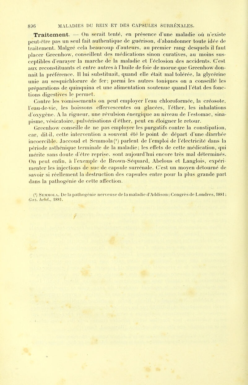 Traitement. — On serait tenté, en présence d'une maladie où n'existe peut-être pas un seul fait authentique de guérison, d'abandonner toute idée de traitement. Malgré cela beaucoup d'auteurs, au premier rang desquels il faut placer Greenhow, conseillent des médications sinon curatives, au moins sus- ceptibles d'enrayer la marche de la maladie et l'éclosion des accidents. C'est aux reconstituants et entre autres à l'huile de foie de morue que Greenhow don- nait la préférence. 11 lui substituait, quand elle était mal tolérée, la glycérine unie au sesquichlorure de fer; parmi les autres toniques on a conseillé les préparations de quinquina et une alimentation soutenue quand l'état des fonc- tions digestives le permet. Contre les vomissements on peut employer l'eau chloroformée, la créosote, l'eau-de-vie, les boissons effervescentes ou glacées, l'éther, les inhalations d'oxygène. A la rigueur, une révulsion énergique au niveau de l'estomac, sina- pisme, vésicatoire, pulvérisations d'éther, peut en éloigner le retour. Greenhow conseille de ne pas employer les purgatifs contre la constipation, car, dit-il, cette intervention a souvent été le point de départ d'une diarrhée incoercible. Jaccoud et Semmola(') parlent de l'emploi de l'électricité dans la période asthénique terminale de la maladie; les effets de cette médication, qui mérite sans doute d'être reprise, sont aujourd'hui encore très mal déterminés. On peut enfin, à l'exemple de Brown-Séquard, Abelous et Langlois, expéri- menter les injections de suc de capsule surrénale. C'est un moyen détourné de savoir si réellement la destruction des capsules entre pour la plus grande part dans la pathogénie de cette aiîection. (') Semmola, De la palhogénic nerveuse de la maladie d'Addisoii ; Congrès de Londres, iSSl ; Gaz. hebcL, 1881.