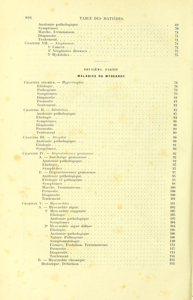 Anatomie pathologique C9 Symptômes 70 Marche. Terminaison 71 Diagnostic 71 Traitement 71 CiiAPiTiiE VII. — Néoplasmes 72 1 Cancer 72 2° Néoplasies diverses 73 3° Hydalides 75 DEUXIÈME PARTIE MALADIES OU MYOCARD!: Chapitre premier. — Hypertrophie 74 Étiologie 70 Palliogénie 70 Symptômes 70 Diagnostic • . . . . 81 Pronostic 81 Traitement 82 Chapitre II. — Dilalalion 82 Anatomie pathologique 8.3 Étiologie 84 Symptômes 80 Diagnostic 88 Pronostic 80 Traitement 80 Chapitre III. — Alroplde 00 Anatomie pathologique 90 Étiologie 91 Symptômes 92 Chapitre I\'. — Dégénérescence graisseuse 92 A. — Surcharge graisseuse 92 Anatomie pathologique 92 Étiologie 93 SymptôiAes 93 B. — Dégénérescence graisseuse 93 Anatomie pathologique 93 Étiologie et pathogénie 95 Symptômes 98 Marche. Terminaisons 100 Pronostic 100 Diagnostic 100 Traitement 101 Chapitre A. — Myncardiles 101 A. — Myocardite aiguë 102 \° Myocardite suppurée 103 Étiologie 103 Anatomie pathologique 103 Symptômes 104 2» Myocardite aiguë diffuse 104 Étiologie 105 Anatomie pathologique 100 Nature. Pathogénie 108 Symptomatologie 110 Formes. Évolution. Terminaisons 112 Pronostic 115 Diagnostic 114 Traitement 114 B. — Myocardite chronique 114 Historique. Définition 114